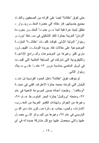 ‫ﺤﺘﻰ ﺘﻔﻭﻕ "ﻋﻜﺎﺸﺔ" ﺃﻴﻀﺎ ﻋﻠﻰ ﺃﻗﺭﺍﻨﻪ ﻤﻥ ﺍﻟﺼﺤﻔﻴﻴﻥ ﻭﺍﻟﻨﻘـﺎﺩ‬
‫ﺒﺠﻤﻴﻊ ﺠﻨﺴﻴﺎﺘﻬﻡ. ﻓﺎﺯ ﻤﻘﺎﻟﻪ "ﻓﻲ ﺤﻀﺭﺓ ﺍﻟﻤﻌﻠـﻡ ﺭﻴﻨـﻭﺍﺭ –‬
‫ﻨﻁﻠﻕ ﺃﻴﺩﻴﻨﺎ ﺤﺭﺓ ﻨﻘﻴﺔ ﻟﻨﺒﺩﺃ ﻤـﻥ ﺠﺩﻴـﺩ" ﺍﻟﻤﻨﺸـﻭﺭ ﺒﺠﺭﻴـﺩﺓ‬
‫"ﺍﻟﺯﻤﺎﻥ" ﺍﻟﻌﺭﺒﻴﺔ ﺒﺠﺎﺌﺯﺓ ﺍﻟﻨﻘﺩ ﺍﻟﺘﺸﻜﻴﻠﻲ ﻓﻲ ﻤﺴـﺎﺒﻘﺔ "ﺒﻭﺭﻨـﻭ‬
‫ﺭﻴﻨﻭﺍﺭ" ﺍﻟﺩﻭﻟﻴﺔ ﺍﻷﻭﻟﻰ. ﺘﻔﻭﻗﺕ ﻜﻠﻤـﺎﺕ "ﻋﻜﺎﺸـﺔ" ﺍﻟﻤﺘﺯﻨـﺔ‬
‫ﺍﻟﻤﻭﻀﻭﻋﻴﺔ ﻋﻠﻰ ﻤﻘﺎﻻﺕ ﻨﻘﺎﺩ ﺠﺭﻴﺩﺓ ﺍﻟﻠﻭﻤﺎﻨـﺩ، ﺍﻟﻔﻴﺠـﺎﺭﻭ،‬
‫ﻤﺎﺭﻱ ﻜﻠﻴﺭ ﻭﻏﻴﺭﻫﺎ ﻤﻥ ﺍﻟﻤﻭﻀﻭﻋﺎﺕ ﻭﺍﻟﺒـﺭﺍﻤﺞ ﺍﻹﺫﺍﻋﻴـﺔ‬
‫ﻭﺍﻟﺘﻠﻴﻔﺯﻴﻭﻨﻴﺔ ﺍﻟﺘﻲ ﺸﺎﺭﻜﺕ ﻓﻲ ﺍﻟﻤﺴﺎﺒﻘﺔ ﺍﻟﻌﺎﻟﻤﻴﺔ ﺍﻟﺘﻲ ﺃﻗﻴﻤـﺕ‬
‫ﻓﻲ ﺃﺒﺭﻴل ﺍﻟﻤﺎﻀﻲ ﺒﻤﻨﺎﺴﺒﺔ ﻤﺭﻭﺭ ٢٨ ﻋﺎﻤـﺎ ﻋﻠـﻰ ﻤـﻴﻼﺩ‬
                                           ‫ﺭﻴﻨﻭﺍﺭ ﺍﻟﺜﺎﻨﻲ.‬
‫ﻟﻡ ﻴﺘﻭﻗﻑ ﺘﻔﻭﻕ "ﻋﻜﺎﺸﺔ" ﺩﺍﺨل ﺍﻟﺤﺩﻭﺩ ﺍﻟﻔﺭﻨﺴﻴﺔ ﺒل ﺍﻤﺘـﺩ‬
‫ﻟﻠﻴﺎﺒﺎﻥ ﺍﻟﺘﻲ ﻜﺭﻤﺘﻪ ﺒﻤﻨﺤﻪ ﺠﺎﺌﺯﺓ ﺍﻻﻋﺘﺭﺍﻑ ﺍﻟﻔﻨﻲ ﻓﻲ ﻤﺩﻴﻨـﺔ‬
‫"ﺃﻭﺴﻜﺎﻑ".. ﻭﻁﺒﻌﺕ ﺃﻋﻤﺎﻟﻪ ﻀﻤﻥ ﺍﻟﻤﻭﺴﻭﻋﺔ ﺍﻟﺫﻫﺒﻴﺔ ﻓﻲ ﻋﺎﻡ‬
‫٧٩، ﻭﻤﻨﺤﺘﻪ "ﺒﺭﻭﻜﺴل" ﺠﺎﺌﺯﺓ ﺍﻟﺒﺤﺭ ﺍﻟﻤﺘﻭﺴـﻁ ﻋـﺎﻡ ٨٩،‬
‫ﻭﻏﻴﺭﻫﺎ ﻤﻥ ﺍﻟﺠﻭﺍﺌﺯ ﻭﺸﻬﺎﺩﺍﺕ ﺍﻟﺘﻘﺩﻴﺭ ﺍﻟﻌﺭﺒﻴﺔ ﻤﻥ ﺍﻟﻤﻐـﺭﺏ،‬
‫ﺍﻹﻤﺎﺭﺍﺕ، ﻭﺍﻟﻴﻤﻥ، ﺒﺠﺎﻨﺏ ﺠـﺎﺌﺯﺓ ﺼـﺎﻟﻭﻥ ﻤﻨﺘـﺩﻯ ﺍﻟﻔـﻥ‬
‫ﺍﻟﺒﺎﺭﻴﺴﻲ ﻓﻲ ﻋﺎﻡ ٥٩، ﻭﻏﻴﺭﻫﺎ ﻤﻥ ﺍﻟﺠـﻭﺍﺌﺯ ﺍﻟﺘـﻲ ﺤﺼـل‬
‫ﻋﻠﻴﻬﺎ ﻭﺍﻟﺘﻲ ﺴﻴﺤﺼل ﻋﻠﻴﻬﺎ ﻤﻊ ﻜل ﻤﺸﺎﺭﻜﺔ ﺠﺩﻴﺩﺓ ﻟﻪ ﻓﻲ ﺃﻱ‬

                      ‫- ٩١ -‬
 