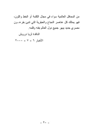 ‫ﻤﻥ ﺍﻟﻤﺤﺎﻓل ﺍﻟﻌﺎﻟﻤﻴﺔ ﺴﻭﺍﺀ ﻓﻲ ﻤﺠﺎل ﺍﻟﻜﻠﻤﺔ ﺃﻭ ﺍﻟﺨﻁ ﻭﺍﻟﻠﻭﻥ،‬
‫ﻓﻬﻭ ﻴﻤﺘﻠﻙ ﻜل ﻋﻨﺎﺼﺭ ﺍﻟﻨﺠﺎﺡ ﻭﺍﻟﻌﺒﻘﺭﻴﺔ ﺍﻟﺘﻲ ﺘﻨﺒﺊ ﺒﻔﺭﻋـﻭﻥ‬
            ‫ﻤﺼﺭﻱ ﺠﺩﻴﺩ ﻴﺒﻬﺭ ﺠﻤﻴﻊ ﺩﻭل ﺍﻟﻌﺎﻟﻡ ﺒﻔﻨﻪ ﻭﻗﻠﻤﻪ.‬
    ‫ﺍﻟﻨﺎﻗﺩﺓ ﺜﺭﻴﺎ ﺩﺭﻭﻴﺵ‬
 ‫ﺍﻷﺨﺒﺎﺭ ٦ - ٧ - ٠٠٠٢‬




                         ‫- ٠٢ -‬
 