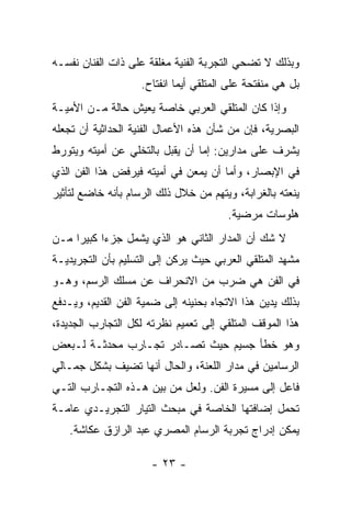 ‫ﻭﺒﺫﻟﻙ ﻻ ﺘﻀﺤﻲ ﺍﻟﺘﺠﺭﺒﺔ ﺍﻟﻔﻨﻴﺔ ﻤﻐﻠﻘﺔ ﻋﻠﻰ ﺫﺍﺕ ﺍﻟﻔﻨﺎﻥ ﻨﻔﺴـﻪ‬
                    ‫ﺒل ﻫﻲ ﻤﻨﻔﺘﺤﺔ ﻋﻠﻰ ﺍﻟﻤﺘﻠﻘﻲ ﺃﻴﻤﺎ ﺍﻨﻔﺘﺎﺡ.‬
‫ﻭﺇﺫﺍ ﻜﺎﻥ ﺍﻟﻤﺘﻠﻘﻲ ﺍﻟﻌﺭﺒﻲ ﺨﺎﺼﺔ ﻴﻌﻴﺵ ﺤﺎﻟﺔ ﻤـﻥ ﺍﻷﻤﻴـﺔ‬
‫ﺍﻟﺒﺼﺭﻴﺔ، ﻓﺈﻥ ﻤﻥ ﺸﺄﻥ ﻫﺫﻩ ﺍﻷﻋﻤﺎل ﺍﻟﻔﻨﻴﺔ ﺍﻟﺤﺩﺍﺜﻴﺔ ﺃﻥ ﺘﺠﻌﻠﻪ‬
‫ﻴﺸﺭﻑ ﻋﻠﻰ ﻤﺩﺍﺭﻴﻥ: ﺇﻤﺎ ﺃﻥ ﻴﻘﺒل ﺒﺎﻟﺘﺨﻠﻲ ﻋﻥ ﺃﻤﻴﺘﻪ ﻭﻴﺘﻭﺭﻁ‬
‫ﻓﻲ ﺍﻹﺒﺼﺎﺭ، ﻭﺃﻤﺎ ﺃﻥ ﻴﻤﻌﻥ ﻓﻲ ﺃﻤﻴﺘﻪ ﻓﻴﺭﻓﺽ ﻫﺫﺍ ﺍﻟﻔﻥ ﺍﻟﺫﻱ‬
‫ﻴﻨﻌﺘﻪ ﺒﺎﻟﻐﺭﺍﺒﺔ، ﻭﻴﺘﻬﻡ ﻤﻥ ﺨﻼل ﺫﻟﻙ ﺍﻟﺭﺴﺎﻡ ﺒﺄﻨﻪ ﺨﺎﻀﻊ ﻟﺘﺄﺜﻴﺭ‬
                                        ‫ﻫﻠﻭﺴﺎﺕ ﻤﺭﻀﻴﺔ.‬
‫ﻻ ﺸﻙ ﺃﻥ ﺍﻟﻤﺩﺍﺭ ﺍﻟﺜﺎﻨﻲ ﻫﻭ ﺍﻟﺫﻱ ﻴﺸﻤل ﺠﺯﺀﺍ ﻜﺒﻴﺭﺍ ﻤـﻥ‬
‫ﻤﺸﻬﺩ ﺍﻟﻤﺘﻠﻘﻲ ﺍﻟﻌﺭﺒﻲ ﺤﻴﺙ ﻴﺭﻜﻥ ﺇﻟﻰ ﺍﻟﺘﺴﻠﻴﻡ ﺒﺄﻥ ﺍﻟﺘﺠﺭﻴﺩﻴـﺔ‬
‫ﻓﻲ ﺍﻟﻔﻥ ﻫﻲ ﻀﺭﺏ ﻤﻥ ﺍﻻﻨﺤﺭﺍﻑ ﻋﻥ ﻤﺴﻠﻙ ﺍﻟﺭﺴﻡ، ﻭﻫـﻭ‬
‫ﺒﺫﻟﻙ ﻴﺩﻴﻥ ﻫﺫﺍ ﺍﻻﺘﺠﺎﻩ ﺒﺤﻨﻴﻨﻪ ﺇﻟﻰ ﻀ ‪‬ﻴﺔ ﺍﻟﻔﻥ ﺍﻟﻘﺩﻴﻡ، ﻭﻴـﺩﻓﻊ‬
                      ‫ﻤ‬
‫ﻫﺫﺍ ﺍﻟﻤﻭﻗﻑ ﺍﻟﻤﺘﻠﻘﻲ ﺇﻟﻰ ﺘﻌﻤﻴﻡ ﻨﻅﺭﺘﻪ ﻟﻜل ﺍﻟﺘﺠﺎﺭﺏ ﺍﻟﺠﺩﻴﺩﺓ،‬
‫ﻭﻫﻭ ﺨﻁﺄ ﺠﺴﻴﻡ ﺤﻴﺙ ﺘﺼـﺎﺩﺭ ﺘﺠـﺎﺭﺏ ﻤﺤﺩﺜـﺔ ﻟـﺒﻌﺽ‬
‫ﺍﻟﺭﺴﺎﻤﻴﻥ ﻓﻲ ﻤﺩﺍﺭ ﺍﻟﻠﻌﻨﺔ، ﻭﺍﻟﺤﺎل ﺃﻨﻬﺎ ﺘﻀﻴﻑ ﺒﺸﻜل ﺠﻤـﺎﻟﻲ‬
‫ﻓﺎﻋل ﺇﻟﻰ ﻤﺴﻴﺭﺓ ﺍﻟﻔﻥ. ﻭﻟﻌل ﻤﻥ ﺒﻴﻥ ﻫـﺫﻩ ﺍﻟﺘﺠـﺎﺭﺏ ﺍﻟﺘـﻲ‬
‫ﺘﺤﻤل ﺇﻀﺎﻓﺘﻬﺎ ﺍﻟﺨﺎﺼﺔ ﻓﻲ ﻤﺒﺤﺙ ﺍﻟﺘﻴﺎﺭ ﺍﻟﺘﺠﺭﻴـﺩﻱ ﻋﺎﻤـﺔ‬
    ‫ﻴﻤﻜﻥ ﺇﺩﺭﺍﺝ ﺘﺠﺭﺒﺔ ﺍﻟﺭﺴﺎﻡ ﺍﻟﻤﺼﺭﻱ ﻋﺒﺩ ﺍﻟﺭﺍﺯﻕ ﻋﻜﺎﺸﺔ.‬

                      ‫- ٣٢ -‬
 