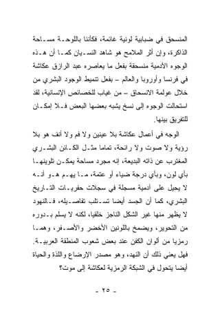 ‫ﺍﻟﻤﻨﺴﺤﻕ ﻓﻲ ﻀﺒﺎﺒﻴﺔ ﻟﻭﻨﻴﺔ ﻏﺎﺌﻤﺔ، ﻓﻜﺄﻨﻨﺎ ﺒﺎﻟﻠﻭﺤـﺔ ﻤﺴـﺎﺤﺔ‬
‫ﺍﻟﺫﺍﻜﺭﺓ، ﻭﺇﻥ ﺃﺜﺭ ﺍﻟﻤﻼﻤﺢ ﻫﻭ ﺸﺎﻫﺩ ﺍﻟﻨﺴـﻴﺎﻥ ﻜﻤـﺎ ﺃﻥ ﻫـﺫﻩ‬
‫ﺍﻟﻭﺠﻭﻩ ﺍﻵﺩﻤﻴﺔ ﻤﻨﺴﺤﻘﺔ ﺒﻔﻌل ﻤﺎ ﻴﻌﺎﺼﺭﻩ ﻋﺒﺩ ﺍﻟﺭﺍﺯﻕ ﻋﻜﺎﺸﺔ‬
‫ﻓﻲ ﻓﺭﻨﺴﺎ ﻭﺃﻭﺭﻭﺒﺎ ﻭﺍﻟﻌﺎﻟﻡ – ﺒﻔﻌل ﺘﻨﻤﻴﻁ ﺍﻟﻭﺠﻭﺩ ﺍﻟﺒﺸﺭﻱ ﻤﻥ‬
‫ﺨﻼل ﻋﻭﻟﻤﺔ ﺍﻻﻨﺴﺤﺎﻕ – ﻤﻥ ﻏﻴﺎﺏ ﻟﻠﺨﺼﺎﺌﺹ ﺍﻹﻨﺴﺎﻨﻴﺔ، ﻟﻘﺩ‬
‫ﺍﺴﺘﺤﺎﻟﺕ ﺍﻟﻭﺠﻭﻩ ﺇﻟﻰ ﻨﺴﺦ ﻴﺸﺒﻪ ﺒﻌﻀﻬﺎ ﺍﻟﺒﻌﺽ ﻓـﻼ ﺇﻤﻜـﺎﻥ‬
                                          ‫ﻟﻠﺘﻔﺭﻴﻕ ﺒﻴﻨﻬﺎ.‬
‫ﺍﻟﻭﺠﻪ ﻓﻲ ﺃﻋﻤﺎل ﻋﻜﺎﺸﺔ ﺒﻼ ﻋﻴﻨﻴﻥ ﻭﻻ ﻓﻡ ﻭﻻ ﺃﻨﻑ ﻫﻭ ﺒﻼ‬
‫ﺭﺅﻴﺔ ﻭﻻ ﺼﻭﺕ ﻭﻻ ﺭﺍﺌﺤﺔ، ﺘﻤﺎﻤﺎ ﻤﺜـل ﺍﻟﻜـﺎﺌﻥ ﺍﻟﺒﺸـﺭﻱ‬
‫ﺍﻟﻤﻐﺘﺭﺏ ﻋﻥ ﺫﺍﺘﻪ ﺍﻟﺒﺩﻴﻌﺔ، ﺇﻨﻪ ﻤﺠﺭﺩ ﻤﺴﺎﺤﺔ ﻴﻤﻜـﻥ ﺘﻠﻭﻴﻨﻬـﺎ‬
‫ﺒﺄﻱ ﻟﻭﻥ، ﻭﺒﺄﻱ ﺩﺭﺠﺔ ﻀﻴﺎﺀ ﺃﻭ ﻋﺘﻤﺔ، ﻤـﺎ ﻴﻬـﻡ ﻫـﻭ ﺃﻨـﻪ‬
‫ﻻ ﻴﺤﻴل ﻋﻠﻰ ﺁﺩﻤﻴﺔ ﻤﺴﺠﻠﺔ ﻓﻲ ﺴﺠﻼﺕ ﺤﻔﺭﻴـﺎﺕ ﺍﻟﺘـﺎﺭﻴﺦ‬
‫ﺍﻟﺒﺸﺭﻱ، ﻜﻤﺎ ﺃﻥ ﺍﻟﺠﺴﺩ ﺃﻴﻀﺎ ﺘﺴـﺘﻠﺏ ﺘﻔﺎﺼـﻴﻠﻪ، ﻓـﺎﻟﻨﻬﻭﺩ‬
‫ﻻ ﻴﻅﻬﺭ ﻤﻨﻬﺎ ﻏﻴﺭ ﺍﻟﺸﻜل ﺍﻟﻨﺎﺠﺯ ﺨﻠﻘﻴﺎ، ﻟﻜﻨﻪ ﻻ ﻴﺴﻠﻡ ﺒـﺩﻭﺭﻩ‬
‫ﻤﻥ ﺍﻟﺘﺤﻭﻴﺭ، ﻭﻴﻀﻤﺦ ﺒﺎﻟﻠﻭﻨﻴﻥ ﺍﻷﺨﻀﺭ ﻭﺍﻷﺼـﻔﺭ، ﻭﻫﻤـﺎ‬
‫ﺭﻤﺯﻴﺎ ﻤﻥ ﺃﻟﻭﺍﻥ ﺍﻟﻜﻔﻥ ﻋﻨﺩ ﺒﻌﺽ ﺸﻌﻭﺏ ﺍﻟﻤﻨﻁﻘﺔ ﺍﻟﻌﺭﺒﻴـﺔ.‬
‫ﻓﻬل ﻴﻌﻨﻲ ﺫﻟﻙ ﺃﻥ ﺍﻟﻨﻬﺩ، ﻭﻫﻭ ﻤﺼﺩﺭ ﺍﻹﺭﻀﺎﻉ ﻭﺍﻟﻠﺫﺓ ﻭﺍﻟﺤﻴﺎﺓ‬
         ‫ﺃﻴﻀﺎ ﻴﺘﺤﻭل ﻓﻲ ﺍﻟﺸﺒﻜﺔ ﺍﻟﺭﻤﺯﻴﺔ ﻟﻌﻜﺎﺸﺔ ﺇﻟﻰ ﻤﻭﺕ؟‬

                     ‫- ٥٢ -‬
 