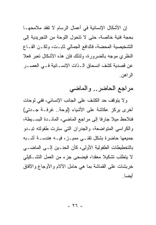 ‫ﺇﻥ ﺍﻷﺸﻜﺎل ﺍﻹﻨﺴﺎﻨﻴﺔ ﻓﻲ ﺃﻋﻤﺎل ﺍﻟﺭﺴﺎﻡ ﻻ ﺘﻔﻘﺩ ﻤﻼﻤﺤﻬـﺎ‬
‫ﺒﺤﺠﺔ ﻓﻨﻴﺔ ﺨﺎﻟﺼﺔ، ﺤﺘﻰ ﻻ ﺘﺘﺤﻭل ﺍﻟﻠﻭﺤﺔ ﻤﻥ ﺍﻟﺘﺠﺭﻴﺩﻴﺔ ﺇﻟﻰ‬
‫ﺍﻟﺘﺸﺨﻴﺼﻴﺔ ﺍﻟﻤﺤﻀﺔ، ﻓﺎﻟﺩﺍﻓﻊ ﺍﻟﺠﻤﺎﻟﻲ ﺜﺎﺒـﺕ، ﻭﻟﻜـﻥ ﺍﻟﻘـﺎﻉ‬
‫ﺍﻟﻨﻅﺭﻱ ﻤﻭﺠﻪ ﺒﺎﻟﻀﺭﻭﺭﺓ، ﻭﻟﺫﻟﻙ ﻓﺈﻥ ﻫﺫﻩ ﺍﻷﺸﻜﺎل ﺘﻌﺒﺭ ﻓﻌﻼ‬
‫ﻋﻥ ﻗﺼﺩﻴﺔ ﻜﺸﻑ ﺍﻨﺴﺤﺎﻕ ﺍﻟـﺫﺍﺕ ﺍﻹﻨﺴـﺎﻨﻴﺔ ﻓـﻲ ﺍﻟﻌﺼـﺭ‬
                                              ‫ﺍﻟﺭﺍﻫﻥ.‬

                      ‫ﻤﺭﺍﺠﻊ ﺍﻟﺤﺎﻀﺭ.. ﻭﺍﻟﻤﺎﻀﻲ‬
‫ﻭﻻ ﻴﺘﻭﻗﻑ ﺤﺩ ﺍﻟﻜﺸﻑ ﻋﻠﻰ ﺍﻟﺠﺎﻨﺏ ﺍﻹﻨﺴﺎﻨﻲ، ﻓﻔﻲ ﻟﻭﺤﺎﺕ‬
‫ﺃﺨﺭﻯ ﻴﺭﻜﺯ ﻋﻜﺎﺸﺔ ﻋﻠﻰ ﺍﻷﺸﻴﺎﺀ )ﻟﻭﺤﺔ.. ﻏﺭﻓـﺔ ﺠـﺩﺘﻲ(‬
‫ﻓﻨﻼﺤﻅ ﻤﻴﻼ ﺠﺎﺭﻓﺎ ﺇﻟﻰ ﻤﺭﺍﺠﻊ ﺍﻟﻤﺎﻀﻲ، ﺍﻟﻤﺎﺌـﺩﺓ ﺍﻟﺒﺴـﻴﻁﺔ،‬
‫ﻭﺍﻟﻜﺭﺍﺴﻲ ﺍﻟﻤﺘﻭﺍﻀﻌﺔ، ﻭﺍﻟﺠﺩﺭﺍﻥ ﺍﻟﺘﻲ ﺴﺘﺭﺕ ﻁﻔﻭﻟﺘﻪ ﺘﺒـﺩﻭ‬
‫ﺠﻤﻴﻌﻬﺎ ﺤﺎﻀﺭﺓ ﺒﺸﻜل ﺘﻘﻨـﻲ ﻤﻤﻴـﺯ، ﻓﻴـﻪ ﻫﻨﺩﺴـﺔ ﺃﺸـﺒﻪ‬
‫ﺒﺎﻟﺘﺨﻁﻴﻁﺎﺕ ﺍﻟﻁﻔﻭﻟﻴﺔ ﺍﻷﻭﻟﻰ، ﻜﺄﻥ ﺍﻟﺤﻨـﻴﻥ ﺇﻟـﻰ ﺍﻟﻤﺎﻀـﻲ‬
‫ﻻ ﻴﺘﻁﻠﺏ ﺘﺸﻜﻴﻼ ﻤﻌﻘﺩﺍ، ﻓﻴﻀﺤﻰ ﺠﺯﺀ ﻤﻥ ﺍﻟﻌﻤل ﺍﻟﺘﺸـﻜﻴﻠﻲ‬
‫ﺨﺭﺒﺸﺎﺕ ﻋﻠﻰ ﺍﻟﻘﻤﺎﺸﺔ ﺒﻤﺎ ﻫﻲ ﺤﺎﻤل ﺍﻵﻻﻡ ﻭﺍﻷﻭﺠﺎﻉ ﻭﺍﻵﻓﺎﻕ‬
                                               ‫ﺃﻴﻀﺎ.‬




                     ‫- ٦٢ -‬
 