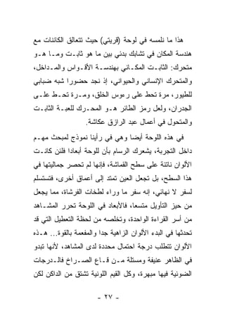 ‫ﻫﺫﺍ ﻤﺎ ﻨﻠﻤﺴﻪ ﻓﻲ ﻟﻭﺤﺔ )ﻗﺭﻴﺘﻲ( ﺤﻴﺙ ﺘﺘﻌﺎﻟﻕ ﺍﻟﻜﺎﺌﻨﺎﺕ ﻤﻊ‬
‫ﻫﻨﺩﺴﺔ ﺍﻟﻤﻜﺎﻥ ﻓﻲ ﺘﺸﺎﺒﻙ ﺒﺩﺌﻲ ﺒﻴﻥ ﻤﺎ ﻫﻭ ﺜﺎﺒـﺕ ﻭﻤـﺎ ﻫـﻭ‬
‫ﻤﺘﺤﺭﻙ: ﺍﻟﺜﺎﺒـﺕ ﺍﻟﻤﻜـﺎﻨﻲ ﺒﻬﻨﺩﺴـﺔ ﺍﻷﻗـﻭﺍﺱ ﻭﺍﻟﻤـﺩﺍﺨل،‬
‫ﻭﺍﻟﻤﺘﺤﺭﻙ ﺍﻹﻨﺴﺎﻨﻲ ﻭﺍﻟﺤﻴﻭﺍﻨﻲ، ﺇﺫ ﻨﺠﺩ ﺤﻀﻭﺭﺍ ﺸﺒﻪ ﻀﺒﺎﺒﻲ‬
‫ﻟﻠﻁﻴﻭﺭ، ﻤﺭﺓ ﺘﺤﻁ ﻋﻠﻰ ﺭﺀﻭﺱ ﺍﻟﺨﻠﻕ، ﻭﻤـﺭﺓ ﺘﺤـﻁ ﻋﻠـﻰ‬
                                ‫ﹼ‬
‫ﺍﻟﺠﺩﺭﺍﻥ، ﻭﻟﻌل ﺭﻤﺯ ﺍﻟﻁﺎﺌﺭ ﻫـﻭ ﺍﻟﻤﺤـﺭﻙ ﻟﻠﻌﺒـﺔ ﺍﻟﺜﺎﺒـﺕ‬
                   ‫ﻭﺍﻟﻤﺘﺤﻭل ﻓﻲ ﺃﻋﻤﺎل ﻋﺒﺩ ﺍﻟﺭﺍﺯﻕ ﻋﻜﺎﺸﺔ.‬
‫ﻓﻲ ﻫﺫﻩ ﺍﻟﻠﻭﺤﺔ ﺃﻴﻀﺎ ﻭﻫﻲ ﻓﻲ ﺭﺃﻴﻨﺎ ﻨﻤﻭﺫﺝ ﻟﻤﺒﺤﺙ ﻤﻬـﻡ‬
‫ﺩﺍﺨل ﺍﻟﺘﺠﺭﺒﺔ، ﻴﺸﻌﺭﻙ ﺍﻟﺭﺴﺎﻡ ﺒﺄﻥ ﻟﻠﻭﺤﺔ ﺃﺒﻌﺎﺩﺍ ﻓﻠﺌﻥ ﻜﺎﻨـﺕ‬
‫ﺍﻷﻟﻭﺍﻥ ﻨﺎﺘﺌﺔ ﻋﻠﻰ ﺴﻁﺢ ﺍﻟﻘﻤﺎﺸﺔ، ﻓﺈﻨﻬﺎ ﻟﻡ ﺘﺤﺼﺭ ﺠﻤﺎﻟﻴﺘﻬﺎ ﻓﻲ‬
‫ﻫﺫﺍ ﺍﻟﺴﻁﺢ، ﺒل ﺘﺠﻌل ﺍﻟﻌﻴﻥ ﺘﻤﺘﺩ ﺇﻟﻰ ﺃﻋﻤﺎﻕ ﺃﺨﺭﻯ، ﻓﺘﺴﺘﺴﻠﻡ‬
‫ﻟﺴﻔﺭ ﻻ ﻨﻬﺎﺌﻲ، ﺇﻨﻪ ﺴﻔﺭ ﻤﺎ ﻭﺭﺍﺀ ﻟﻁﺨﺎﺕ ﺍﻟﻔﺭﺸﺎﺓ، ﻤﻤﺎ ﻴﺠﻌل‬
‫ﻤﻥ ﺤﻴﺯ ﺍﻟﺘﺄﻭﻴل ﻤﺘﺴﻌﺎ، ﻓﺎﻷﺒﻌﺎﺩ ﻓﻲ ﺍﻟﻠﻭﺤﺔ ﺘﺤﺭﺭ ﺍﻟﻤﺸـﺎﻫﺩ‬
‫ﻤﻥ ﺃﺴﺭ ﺍﻟﻘﺭﺍﺀﺓ ﺍﻟﻭﺍﺤﺩﺓ، ﻭﺘﺨﻠﺼﻪ ﻤﻥ ﻟﺤﻅﺔ ﺍﻟﺘﻌﻁﻴل ﺍﻟﺘﻲ ﻗﺩ‬
‫ﺘﺤﺩﺜﻬﺎ ﻓﻲ ﺍﻟﺒﺩﺀ ﺍﻷﻟﻭﺍﻥ ﺍﻟﺯﺍﻫﻴﺔ ﺠﺩﺍ ﻭﺍﻟﻤﻔﻌﻤﺔ ﺒﺎﻟﻘﻭﺓ... ﻫـﺫﻩ‬
‫ﺍﻷﻟﻭﺍﻥ ﺘﺘﻁﻠﺏ ﺩﺭﺠﺔ ﺍﺤﺘﻤﺎل ﻤﺤﺩﺩﺓ ﻟﺩﻯ ﺍﻟﻤﺸﺎﻫﺩ، ﻷﻨﻬﺎ ﺘﺒﺩﻭ‬
‫ﻓﻲ ﺍﻟﻅﺎﻫﺭ ﻋﻨﻴﻔﺔ ﻭﻤﺴﺘﻠﺔ ﻤـﻥ ﻗـﺎﻉ ﺍﻟﺼـﺭﺍﺥ ﻓﺎﻟـﺩﺭﺠﺎﺕ‬
‫ﺍﻟﻀﻭﺌﻴﺔ ﻓﻴﻬﺎ ﻤﺒﻬﺭﺓ، ﻭﻜل ﺍﻟﻘﻴﻡ ﺍﻟﻠﻭﻨﻴﺔ ﺘﺸﺘﻕ ﻤﻥ ﺍﻟﺩﺍﻜﻥ ﻟﻜﻥ‬

                       ‫- ٧٢ -‬
 