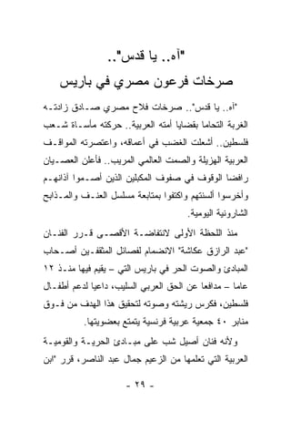 ‫"ﺁﻩ.. ﻴﺎ ﻗﺩﺱ"..‬
    ‫ﺼﺭﺨﺎﺕ ﻓﺭﻋﻭﻥ ﻤﺼﺭﻱ ﻓﻲ ﺒﺎﺭﻴﺱ‬
‫"ﺁﻩ.. ﻴﺎ ﻗﺩﺱ".. ﺼﺭﺨﺎﺕ ﻓﻼﺡ ﻤﺼﺭﻱ ﺼـﺎﺩﻕ ﺯﺍﺩﺘـﻪ‬
‫ﺍﻟﻐﺭﺒﺔ ﺍﻟﺘﺤﺎ ‪‬ﺎ ﺒﻘﻀﺎﻴﺎ ﺃﻤﺘﻪ ﺍﻟﻌﺭﺒﻴﺔ.. ﺤﺭﻜﺘﻪ ﻤﺄﺴـﺎﺓ ﺸـﻌﺏ‬
                                         ‫ﻤ‬
‫ﻓﻠﺴﻁﻴﻥ.. ﺃﺸﻌﻠﺕ ﺍﻟﻐﻀﺏ ﻓﻲ ﺃﻋﻤﺎﻗﻪ، ﻭﺍﻋﺘﺼﺭﺘﻪ ﺍﻟﻤﻭﺍﻗـﻑ‬
‫ﺍﻟﻌﺭﺒﻴﺔ ﺍﻟﻬﺯﻴﻠﺔ ﻭﺍﻟﺼﻤﺕ ﺍﻟﻌﺎﻟﻤﻲ ﺍﻟﻤﺭﻴﺏ.. ﻓﺄﻋﻠﻥ ﺍﻟﻌﺼـﻴﺎﻥ‬
‫ﺭﺍﻓﻀﺎ ﺍﻟﻭﻗﻭﻑ ﻓﻲ ﺼﻔﻭﻑ ﺍﻟﻤﻜﺒﻠﻴﻥ ﺍﻟﺫﻴﻥ ﺃﺼـﻤﻭﺍ ﺁﺫﺍﻨﻬـﻡ‬
‫ﻭﺃﺨﺭﺴﻭﺍ ﺃﻟﺴﻨﺘﻬﻡ ﻭﺍﻜﺘﻔﻭﺍ ﺒﻤﺘﺎﺒﻌﺔ ﻤﺴﻠﺴل ﺍﻟﻌﻨـﻑ ﻭﺍﻟﻤـﺫﺍﺒﺢ‬
                                      ‫ﺍﻟﺸﺎﺭﻭﻨﻴﺔ ﺍﻟﻴﻭﻤﻴﺔ.‬
‫ﻤﻨﺫ ﺍﻟﻠﺤﻅﺔ ﺍﻷﻭﻟﻰ ﻻﻨﺘﻔﺎﻀـﺔ ﺍﻷﻗﺼـﻰ ﻗـﺭﺭ ﺍﻟﻔﻨـﺎﻥ‬
‫"ﻋﺒﺩ ﺍﻟﺭﺍﺯﻕ ﻋﻜﺎﺸﺔ" ﺍﻻﻨﻀﻤﺎﻡ ﻟﻔﺼﺎﺌل ﺍﻟﻤﺜﻘﻔـﻴﻥ ﺃﺼـﺤﺎﺏ‬
‫ﺍﻟﻤﺒﺎﺩﺉ ﻭﺍﻟﺼﻭﺕ ﺍﻟﺤﺭ ﻓﻲ ﺒﺎﺭﻴﺱ ﺍﻟﺘﻲ – ﻴﻘﻴﻡ ﻓﻴﻬﺎ ﻤﻨـﺫ ٢١‬
‫ﻋﺎﻤﺎ – ﻤﺩﺍﻓﻌﺎ ﻋﻥ ﺍﻟﺤﻕ ﺍﻟﻌﺭﺒﻲ ﺍﻟﺴﻠﻴﺏ، ﺩﺍﻋﻴﺎ ﻟﺩﻋﻡ ﺃﻁﻔـﺎل‬
‫ﻓﻠﺴﻁﻴﻥ، ﻓﻜﺭﺱ ﺭﻴﺸﺘﻪ ﻭﺼﻭﺘﻪ ﻟﺘﺤﻘﻴﻕ ﻫﺫﺍ ﺍﻟﻬﺩﻑ ﻤﻥ ﻓـﻭﻕ‬
          ‫ﻤﻨﺎﺒﺭ ٠٤ ﺠﻤﻌﻴﺔ ﻋﺭﺒﻴﺔ ﻓﺭﻨﺴﻴﺔ ﻴﺘﻤﺘﻊ ﺒﻌﻀﻭﻴﺘﻬﺎ.‬
‫ﻭﻷﻨﻪ ﻓﻨﺎﻥ ﺃﺼﻴل ﺸﺏ ﻋﻠﻰ ﻤﺒـﺎﺩﺉ ﺍﻟﺤﺭﻴـﺔ ﻭﺍﻟﻘﻭﻤﻴـﺔ‬
‫ﺍﻟﻌﺭﺒﻴﺔ ﺍﻟﺘﻲ ﺘﻌﻠﻤﻬﺎ ﻤﻥ ﺍﻟﺯﻋﻴﻡ ﺠﻤﺎل ﻋﺒﺩ ﺍﻟﻨﺎﺼﺭ، ﻗﺭﺭ "ﺍﺒﻥ‬

                      ‫- ٩٢ -‬
 