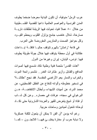 ‫ﻋﺭﺏ ﺍﻟﺭﻤل" ﻤﻨﻭﻓﻴﺔ، ﺃﻥ ﺘﻜﻭﻥ ﺍﻟﺒﺩﺍﻴﺔ ﻤﻌﺭﻀﺎ ﻀﺨﻤﺎ ﻴﻁﻭﻑ‬
‫ﺍﻟﻤﺩﻥ ﺍﻟﻔﺭﻨﺴﻴﺔ ﻭﺍﻟﻌﻭﺍﺼﻡ ﺍﻟﻌﺎﻟﻤﻴﺔ ﺩﺍﻋ ‪‬ﺎ ﻟﻠﻘﻀﻴﺔ ﺍﻟﻔﻠﺴـﻁﻴﻨﻴﺔ‬
                    ‫ﻴ‬
‫ﻤﻥ ﺨﻼل ٠٨ ﻋﻤﻼ ﻓﻨﻴﺎ، ﺘﺤﻭﻟﺕ ﻓﻴﻬﺎ ﺍﻟﺭﻴﺸﺔ ﻟﻁﻠﻘﺎﺕ ﻨﺎﺭﻴـﺔ‬
‫ﺼﺎﺭﺨﺔ، ﺸﻼل ﻏﺎﻀﺏ ﺠﺎﻤﺢ ﻴﺯﻟﺯل ﺍﻟﻘﻠﻭﺏ ﻭﻴﺤﻁﻡ ﺍﻟﻘﻴـﻭﺩ‬
    ‫ﻭﻜل ﺤﻭﺍﺠﺯ ﺍﻟﺼﻤﺕ ﻭﺍﻟﻤﺘﺎﺭﻴﺱ ﺍﻟﻤﻔﺭﻭﻀﺔ ﻋﻠﻰ ﺍﻟﻌﺭﺏ.‬
‫ﻓﻲ ﻗﺎﻋﺔ "ﺭﺍﻤﺘﺎﻥ" ﺒﺎﻟﻬﺭﻡ ﺘﺘﻭﻗﻑ ﺤﺎﻟ ‪‬ـﺎ ﻗﺎﻓﻠـﺔ ﺇﺒـﺩﺍﻋﺎﺕ‬
                  ‫ﻴ‬
‫ﻋﻜﺎﺸﺔ ﻓﻲ ﺃﻭل ﻤﺤﻁﺔ ﻴﺘﻭﻗﻑ ﻓﻴﻬﺎ ﺨﻼل ﺠﻭﻟﺔ ﻁﻭﻴﻠﺔ ﻴﻁﻭﻑ‬
              ‫ﻓﻴﻬﺎ: ﺘﻭﻨﺱ، ﺍﻟﻴﺎﺒﺎﻥ، ﺇﻴﺭﺍﻥ ﻭﻏﻴﺭﻫﺎ ﻤﻥ ﺍﻟﺩﻭل.‬
‫"ﺁﻫﺎﺕ ﺍﻟﻘﺩﺱ" ﻤﻠﺤﻤﺔ ﻓﻨﻴﺔ ﻭﻁﻨﻴﺔ ﻨﻜﺎﺩ ﻨﺘﺴﻤﻊ ﻓﻴﻬﺎ ﺃﺼﻭﺍﺕ‬
‫ﺍﻟﻤﺩﺍﻓﻊ ﻭﺍﻟﻘﻨﺎﺒل ﻭﺃﺯﻴﺭ ﻁﺎﺌﺭﺍﺕ ﺍﻟﻐﺩﺭ.. ﻨﺘﺸﻤﻡ ﺭﺍﺌﺤﺔ ﺍﻟﻤﻭﺕ‬
‫ﻭﺍﻟﺨﺭﺍﺏ ﻭﺍﻟﺩﻤﺎﺭ ﻴﻌﻡ ﺍﻷﺭﺍﻀﻲ ﺍﻟﻤﻘﺩﺴﺔ. ﻓﻘﺩ ﻨﺠﺢ "ﻋﻜﺎﺸـﺔ"‬
‫ﻓﻲ ﺘﺴﺨﻴﺭ ﺨﻁﻭﻁﻪ ﻭﺃﻟﻭﺍﻨﻪ ﻟﻠﺩﻓﺎﻉ ﻋﻥ ﺍﻟﻁﻔل ﺍﻟﻔﻠﺴﻁﻴﻨﻲ، ﻋﻥ‬
‫ﻤﺤﻤﺩ ﺍﻟﺩﺭﺓ، ﻋﻥ ﺃﻤﻬﺎﺕ ﺍﻟﺸﻬﺩﺍﺀ، ﻭﺃﺒﻁﺎل ﺍﻻﻨﺘﻔﺎﻀـﺔ، ﻋـﻥ‬
‫ﺍﻟﺒﺭﻏﻭﺜﻲ ﻓﻲ ﺴﺠﻨﻪ، ﻋﺭﻓﺎﺕ ﻓﻲ ﺤﺼﺎﺭﻩ.. ﻭﻋﻥ ﻜل ﺸـﺎﺏ‬
‫ﺃﻭ ﻓﺘﺎﺓ ﺃﻭ ﺸﻴﺦ ﻴﺘﻌﺭﺽ ﻟﻠﻘﻬﺭ ﻭﺍﻟﻌﺭﺒﺩﺓ ﺍﻟﺸﺎﺭﻭﻨﻴﺔ ﺤﺘﻰ ﺘﻜـﺎﺩ‬
                     ‫ﻟﻭﺤﺎﺘﻪ ﺘﺘﺤﻭل ﻟﻤﻴﺎﺩﻴﻥ ﻭﺴﺎﺤﺎﺕ ﺤﺭﺒﻴﺔ.‬
‫ﺭﻏﻡ ﺃﻨﻪ ﻴﺅﻤﻥ "ﺃﻥ ﺍﻟﻔﻥ ﻻ ﻴﻤﻜﻥ ﺃﻥ ﻴﺘﺤﻭل ﻟﺜﻜﻨﺔ ﻋﺴﻜﺭﻴﺔ‬
‫ﻭﻻ ﺩﺒﺎﺒﺔ ﺤﺭﺏ ﺃﻭ ﻤﻐﺎﺭﺓ ﻴﺨﺘﺒـﺊ ﻓﻴﻬـﺎ ﺍﻟﻼﺠﺌـﻭﻥ – ﻜﻤـﺎ‬

                       ‫- ٠٣ -‬
 