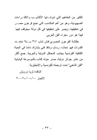 ‫ﺍﻟﻜﺜﻴﺭ ﻤﻥ ﺍﻟﻤﻔﺎﻫﻴﻡ ﺍﻟﺘﻲ ﺸﻭﺸـﺘﻬﺎ ﺍﻷﻜﺎﺫﻴـﺏ ﻭﺍﻻﻓﺘـﺭﺍﺀﺍﺕ‬
‫ﺍﻟﺼﻬﻴﻭﻨﻴﺔ، ﻭﻫﻭ ﻤﻥ ﺃﻫﻡ ﺍﻟﻤﻜﺎﺴﺏ ﺍﻟﺘﻲ ﻨﺠﺢ ﻓﺭﻋﻭﻥ ﻤﺼـﺭ‬
‫ﻓﻲ ﺘﺤﻘﻴﻘﻬﺎ، ﻭﻴﺼﺭ ﻋﻠﻰ ﺘﺤﻘﻴﻘﻬﺎ ﻓﻲ ﻜل ﺩﻭﻟﺔ ﺴﻴﺘﻭﻗﻑ ﻓﻴﻬﺎ.‬
                           ‫ﻓﻬﺫﺍ ﻫﻭ ﺩﻭﺭ ﺴﻔﺭﺍﺀ ﺍﻟﻔﻥ ﺍﻟﻌﺭﺒﻲ.‬
‫ﻋﻜﺎﺸﺔ ﺍﻟﻔﺭﻋﻭﻥ ﺍﻟﻤﺼﺭﻱ ﻓﻨﺎﻥ ﺸﺎﺏ "٤٣ ﺴـﻨﺔ" ﻤﺘﻌـﺩﺩ‬
‫ﺍﻟﻘﺩﺭﺍﺕ ﻓﻬﻭ ﻨﺤﺎﺕ، ﺭﺴﺎﻡ، ﻭﻨﺎﻗﺩ ﻓﻨﻲ ﻴﺸﺎﺭﻙ ﺩﺍﺌﻤﺎ ﻓﻲ ﺍﻟﺤﻴﺎﺓ‬
‫ﺍﻟﺜﻘﺎﻓﻴﺔ ﺍﻟﻔﺭﻨﺴﻴﺔ ﺒﺠﺎﻨﺏ ﺍﻟﻤﺤﺎﻓل ﺍﻟﺩﻭﻟﻴﺔ ﻭﺍﻟﻌﺭﺒﻴﺔ. ﺠﻤﻊ ﺃﻜﺜﺭ‬
‫ﻤﻥ ﻋﺸﺭ ﺠﻭﺍﺌﺯ ﺩﻭﻟﻴﺔ، ﺼﺩﺭ ﺤﻭﻟﻪ ﻜﺘﺎﺏ ﺒﺎﻟﻤﻭﺴﻭﻋﺔ ﺍﻟﻴﺎﺒﺎﻨﻴﺔ‬
           ‫"ﺍﻟﻔﻥ ﺍﻟﺫﻫﺒﻲ" ﺘﻤﺕ ﺘﺭﺠﻤﺘﻪ ﻟﻠﻔﺭﻨﺴﻴﺔ ﻭﺍﻹﻨﺠﻠﻴﺯﻴﺔ.‬
    ‫ﺍﻟﻨﺎﻗﺩﺓ ﺜﺭﻴﺎ ﺩﺭﻭﻴﺵ‬
 ‫ﺍﻷﺨﺒﺎﺭ ٠١-٠١-٢٠٠٢‬




                         ‫- ٣٣ -‬
 