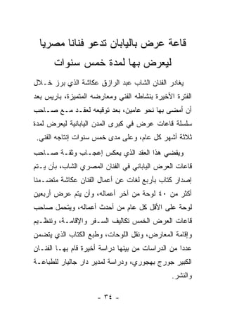 ‫ﻗﺎﻋﺔ ﻋﺭﺽ ﺒﺎﻟﻴﺎﺒﺎﻥ ﺘﺩﻋﻭ ﻓﻨﺎﻨﺎ ﻤﺼﺭﻴﺎ‬
       ‫ﻟﻴﻌﺭﺽ ﺒﻬﺎ ﻟﻤﺩﺓ ﺨﻤﺱ ﺴﻨﻭﺍﺕ‬
‫ﻴﻐﺎﺩﺭ ﺍﻟﻔﻨﺎﻥ ﺍﻟﺸﺎﺏ ﻋﺒﺩ ﺍﻟﺭﺍﺯﻕ ﻋﻜﺎﺸﺔ ﺍﻟﺫﻱ ﺒﺭﺯ ﺨـﻼل‬
‫ﺍﻟﻔﺘﺭﺓ ﺍﻷﺨﻴﺭﺓ ﺒﻨﺸﺎﻁﻪ ﺍﻟﻔﻨﻲ ﻭﻤﻌﺎﺭﻀﻪ ﺍﻟﻤﺘﻤﻴﺯﺓ، ﺒﺎﺭﻴﺱ ﺒﻌﺩ‬
‫ﺃﻥ ﺃﻤﻀﻰ ﺒﻬﺎ ﻨﺤﻭ ﻋﺎﻤﻴﻥ، ﺒﻌﺩ ﺘﻭﻗﻴﻌﻪ ﻟﻌﻘـﺩ ﻤـﻊ ﺼـﺎﺤﺏ‬
‫ﺴﻠﺴﻠﺔ ﻗﺎﻋﺎﺕ ﻋﺭﺽ ﻓﻲ ﻜﺒﺭﻯ ﺍﻟﻤﺩﻥ ﺍﻟﻴﺎﺒﺎﻨﻴﺔ ﻟﻴﻌﺭﺽ ﻟﻤﺩﺓ‬
 ‫ﺜﻼﺜﺔ ﺃﺸﻬﺭ ﻜل ﻋﺎﻡ، ﻭﻋﻠﻰ ﻤﺩﻯ ﺨﻤﺱ ﺴﻨﻭﺍﺕ ﺇﻨﺘﺎﺠﻪ ﺍﻟﻔﻨﻲ.‬
‫ﻭﻴﻘﻀﻲ ﻫﺫﺍ ﺍﻟﻌﻘﺩ ﺍﻟﺫﻱ ﻴﻌﻜﺱ ﺇﻋﺠـﺎﺏ ﻭﺜﻘـﺔ ﺼـﺎﺤﺏ‬
‫ﻗﺎﻋﺎﺕ ﺍﻟﻌﺭﺽ ﺍﻟﻴﺎﺒﺎﻨﻲ ﻓﻲ ﺍﻟﻔﻨﺎﻥ ﺍﻟﻤﺼﺭﻱ ﺍﻟﺸﺎﺏ، ﺒﺄﻥ ﻴـﺘﻡ‬
‫ﺇﺼﺩﺍﺭ ﻜﺘﺎﺏ ﺒﺄﺭﺒﻊ ﻟﻐﺎﺕ ﻋﻥ ﺃﻋﻤﺎل ﺍﻟﻔﻨﺎﻥ ﻋﻜﺎﺸﺔ ﻤﺘﻀـﻤﻨﺎ‬
‫ﺃﻜﺜﺭ ﻤﻥ ٠٤ ﻟﻭﺤﺔ ﻤﻥ ﺁﺨﺭ ﺃﻋﻤﺎﻟﻪ، ﻭﺃﻥ ﻴﺘﻡ ﻋﺭﺽ ﺃﺭﺒﻌﻴﻥ‬
‫ﻟﻭﺤﺔ ﻋﻠﻰ ﺍﻷﻗل ﻜل ﻋﺎﻡ ﻤﻥ ﺃﺤﺩﺙ ﺃﻋﻤﺎﻟﻪ، ﻭﻴﺘﺤﻤل ﺼﺎﺤﺏ‬
‫ﻗﺎﻋﺎﺕ ﺍﻟﻌﺭﺽ ﺍﻟﺨﻤﺱ ﺘﻜﺎﻟﻴﻑ ﺍﻟﺴـﻔﺭ ﻭﺍﻹﻗﺎﻤـﺔ، ﻭﺘﻨﻅـﻴﻡ‬
‫ﻭﺇﻗﺎﻤﺔ ﺍﻟﻤﻌﺎﺭﺽ، ﻭﻨﻘل ﺍﻟﻠﻭﺤﺎﺕ، ﻭﻁﺒﻊ ﺍﻟﻜﺘﺎﺏ ﺍﻟﺫﻱ ﻴﺘﻀﻤﻥ‬
‫ﻋﺩﺩﺍ ﻤﻥ ﺍﻟﺩﺭﺍﺴﺎﺕ ﻤﻥ ﺒﻴﻨﻬﺎ ﺩﺭﺍﺴﺔ ﺃﺨﻴﺭﺓ ﻗﺎﻡ ﺒﻬـﺎ ﺍﻟﻔﻨـﺎﻥ‬
‫ﺍﻟﻜﺒﻴﺭ ﺠﻭﺭﺝ ﺒﻬﺠﻭﺭﻱ، ﻭﺩﺭﺍﺴﺔ ﻟﻤﺩﻴﺭ ﺩﺍﺭ ﺠﺎﻟﻴﺎﺭ ﻟﻠﻁﺒﺎﻋـﺔ‬
                                               ‫ﻭﺍﻟﻨﺸﺭ.‬

                     ‫- ٤٣ -‬
 