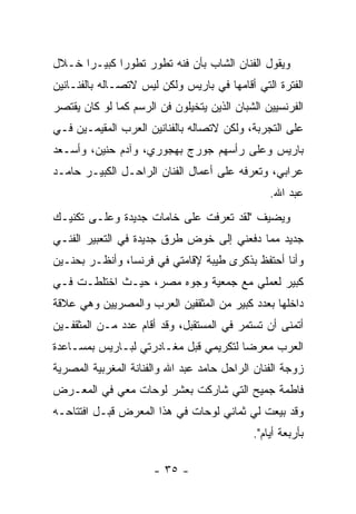 ‫ﻭﻴﻘﻭل ﺍﻟﻔﻨﺎﻥ ﺍﻟﺸﺎﺏ ﺒﺄﻥ ﻓﻨﻪ ﺘﻁﻭﺭ ﺘﻁﻭﺭﺍ ﻜﺒﻴـﺭﺍ ﺨـﻼل‬
‫ﺍﻟﻔﺘﺭﺓ ﺍﻟﺘﻲ ﺃﻗﺎﻤﻬﺎ ﻓﻲ ﺒﺎﺭﻴﺱ ﻭﻟﻜﻥ ﻟﻴﺱ ﻻﺘﺼـﺎﻟﻪ ﺒﺎﻟﻔﻨـﺎﻨﻴﻥ‬
‫ﺍﻟﻔﺭﻨﺴﻴﻴﻥ ﺍﻟﺸﺒﺎﻥ ﺍﻟﺫﻴﻥ ﻴﺘﺨﻴﻠﻭﻥ ﻓﻥ ﺍﻟﺭﺴﻡ ﻜﻤﺎ ﻟﻭ ﻜﺎﻥ ﻴﻘﺘﺼﺭ‬
‫ﻋﻠﻰ ﺍﻟﺘﺠﺭﺒﺔ، ﻭﻟﻜﻥ ﻻﺘﺼﺎﻟﻪ ﺒﺎﻟﻔﻨﺎﻨﻴﻥ ﺍﻟﻌﺭﺏ ﺍﻟﻤﻘﻴﻤـﻴﻥ ﻓـﻲ‬
‫ﺒﺎﺭﻴﺱ ﻭﻋﻠﻰ ﺭﺃﺴﻬﻡ ﺠﻭﺭﺝ ﺒﻬﺠﻭﺭﻱ، ﻭﺁﺩﻡ ﺤﻨﻴﻥ، ﻭﺃﺴـﻌﺩ‬
‫ﻋﺭﺍﺒﻲ، ﻭﺘﻌﺭﻓﻪ ﻋﻠﻰ ﺃﻋﻤﺎل ﺍﻟﻔﻨﺎﻥ ﺍﻟﺭﺍﺤـل ﺍﻟﻜﺒﻴـﺭ ﺤﺎﻤـﺩ‬
                                                ‫ﻋﺒﺩ ﺍﷲ.‬
‫ﻭﻴﻀﻴﻑ "ﻟﻘﺩ ﺘﻌﺭﻓﺕ ﻋﻠﻰ ﺨﺎﻤﺎﺕ ﺠﺩﻴﺩﺓ ﻭﻋﻠـﻰ ﺘﻜﻨﻴـﻙ‬
‫ﺠﺩﻴﺩ ﻤﻤﺎ ﺩﻓﻌﻨﻲ ﺇﻟﻰ ﺨﻭﺽ ﻁﺭﻕ ﺠﺩﻴﺩﺓ ﻓﻲ ﺍﻟﺘﻌﺒﻴﺭ ﺍﻟﻔﻨـﻲ‬
‫ﻭﺃﻨﺎ ﺃﺤﺘﻔﻅ ﺒﺫﻜﺭﻯ ﻁﻴﺒﺔ ﻹﻗﺎﻤﺘﻲ ﻓﻲ ﻓﺭﻨﺴﺎ، ﻭﺃﻨﻅـﺭ ﺒﺤﻨـﻴﻥ‬
‫ﻜﺒﻴﺭ ﻟﻌﻤﻠﻲ ﻤﻊ ﺠﻤﻌﻴﺔ ﻭﺠﻭﻩ ﻤﺼﺭ، ﺤﻴـﺙ ﺍﺨﺘﻠﻁـﺕ ﻓـﻲ‬
‫ﺩﺍﺨﻠﻬﺎ ﺒﻌﺩﺩ ﻜﺒﻴﺭ ﻤﻥ ﺍﻟﻤﺜﻘﻔﻴﻥ ﺍﻟﻌﺭﺏ ﻭﺍﻟﻤﺼﺭﻴﻴﻥ ﻭﻫﻲ ﻋﻼﻗﺔ‬
‫ﺃﺘﻤﻨﻰ ﺃﻥ ﺘﺴﺘﻤﺭ ﻓﻲ ﺍﻟﻤﺴﺘﻘﺒل، ﻭﻗﺩ ﺃﻗﺎﻡ ﻋﺩﺩ ﻤـﻥ ﺍﻟﻤﺜﻘﻔـﻴﻥ‬
‫ﺍﻟﻌﺭﺏ ﻤﻌﺭﻀﺎ ﻟﺘﻜﺭﻴﻤﻲ ﻗﺒل ﻤﻐـﺎﺩﺭﺘﻲ ﻟﺒـﺎﺭﻴﺱ ﺒﻤﺴـﺎﻋﺩﺓ‬
‫ﺯﻭﺠﺔ ﺍﻟﻔﻨﺎﻥ ﺍﻟﺭﺍﺤل ﺤﺎﻤﺩ ﻋﺒﺩ ﺍﷲ ﻭﺍﻟﻔﻨﺎﻨﺔ ﺍﻟﻤﻐﺭﺒﻴﺔ ﺍﻟﻤﺼﺭﻴﺔ‬
‫ﻓﺎﻁﻤﺔ ﺠﻤﻴﺢ ﺍﻟﺘﻲ ﺸﺎﺭﻜﺕ ﺒﻌﺸﺭ ﻟﻭﺤﺎﺕ ﻤﻌﻲ ﻓﻲ ﺍﻟﻤﻌـﺭﺽ‬
‫ﻭﻗﺩ ﺒﻴﻌﺕ ﻟﻲ ﺜﻤﺎﻨﻲ ﻟﻭﺤﺎﺕ ﻓﻲ ﻫﺫﺍ ﺍﻟﻤﻌﺭﺽ ﻗﺒـل ﺍﻓﺘﺘﺎﺤـﻪ‬
                                            ‫ﺒﺄﺭﺒﻌﺔ ﺃﻴﺎﻡ".‬

                      ‫- ٥٣ -‬
 