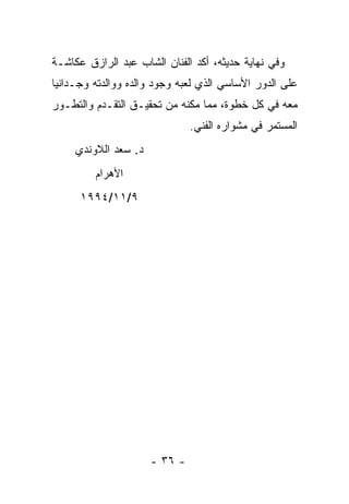 ‫ﻭﻓﻲ ﻨﻬﺎﻴﺔ ﺤﺩﻴﺜﻪ، ﺃﻜﺩ ﺍﻟﻔﻨﺎﻥ ﺍﻟﺸﺎﺏ ﻋﺒﺩ ﺍﻟﺭﺍﺯﻕ ﻋﻜﺎﺸـﺔ‬
‫ﻋﻠﻰ ﺍﻟﺩﻭﺭ ﺍﻷﺴﺎﺴﻲ ﺍﻟﺫﻱ ﻟﻌﺒﻪ ﻭﺠﻭﺩ ﻭﺍﻟﺩﻩ ﻭﻭﺍﻟﺩﺘﻪ ﻭﺠـﺩﺍﻨﻴﺎ‬
‫ﻤﻌﻪ ﻓﻲ ﻜل ﺨﻁﻭﺓ، ﻤﻤﺎ ﻤﻜﻨﻪ ﻤﻥ ﺘﺤﻘﻴـﻕ ﺍﻟﺘﻘـﺩﻡ ﻭﺍﻟﺘﻁـﻭﺭ‬
                               ‫ﺍﻟﻤﺴﺘﻤﺭ ﻓﻲ ﻤﺸﻭﺍﺭﻩ ﺍﻟﻔﻨﻲ.‬
     ‫ﺩ. ﺴﻌﺩ ﺍﻟﻼﻭﻨﺩﻱ‬
         ‫ﺍﻷﻫﺭﺍﻡ‬
      ‫٩/١١/٤٩٩١‬




                      ‫- ٦٣ -‬
 