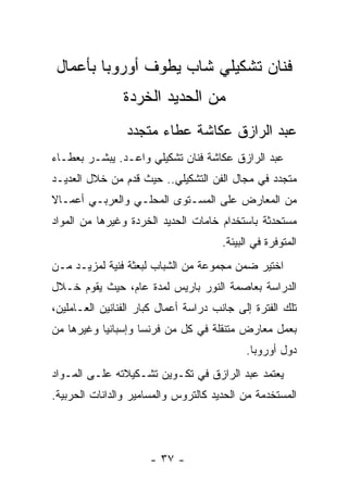 ‫ﻓﻨﺎﻥ ﺘﺸﻜﻴﻠﻲ ﺸﺎﺏ ﻴﻁﻭﻑ ﺃﻭﺭﻭﺒﺎ ﺒﺄﻋﻤﺎل‬
                ‫ﻤﻥ ﺍﻟﺤﺩﻴﺩ ﺍﻟﺨﺭﺩﺓ‬
                 ‫ﻋﺒﺩ ﺍﻟﺭﺍﺯﻕ ﻋﻜﺎﺸﺔ ﻋﻁﺎﺀ ﻤﺘﺠﺩﺩ‬
‫ﻋﺒﺩ ﺍﻟﺭﺍﺯﻕ ﻋﻜﺎﺸﺔ ﻓﻨﺎﻥ ﺘﺸﻜﻴﻠﻲ ﻭﺍﻋـﺩ. ﻴﺒﺸـﺭ ﺒﻌﻁـﺎﺀ‬
‫ﻤﺘﺠﺩﺩ ﻓﻲ ﻤﺠﺎل ﺍﻟﻔﻥ ﺍﻟﺘﺸﻜﻴﻠﻲ.. ﺤﻴﺙ ﻗﺩﻡ ﻤﻥ ﺨﻼل ﺍﻟﻌﺩﻴـﺩ‬
‫ﻤﻥ ﺍﻟﻤﻌﺎﺭﺽ ﻋﻠﻰ ﺍﻟﻤﺴـﺘﻭﻯ ﺍﻟﻤﺤﻠـﻲ ﻭﺍﻟﻌﺭﺒـﻲ ﺃﻋﻤـﺎﻻ‬
‫ﻤﺴﺘﺤﺩﺜﺔ ﺒﺎﺴﺘﺨﺩﺍﻡ ﺨﺎﻤﺎﺕ ﺍﻟﺤﺩﻴﺩ ﺍﻟﺨﺭﺩﺓ ﻭﻏﻴﺭﻫﺎ ﻤﻥ ﺍﻟﻤﻭﺍﺩ‬
                                      ‫ﺍﻟﻤﺘﻭﻓﺭﺓ ﻓﻲ ﺍﻟﺒﻴﺌﺔ.‬
‫ﺍﺨﺘﻴﺭ ﻀﻤﻥ ﻤﺠﻤﻭﻋﺔ ﻤﻥ ﺍﻟﺸﺒﺎﺏ ﻟﺒﻌﺜﺔ ﻓﻨﻴﺔ ﻟﻤﺯﻴـﺩ ﻤـﻥ‬
‫ﺍﻟﺩﺭﺍﺴﺔ ﺒﻌﺎﺼﻤﺔ ﺍﻟﻨﻭﺭ ﺒﺎﺭﻴﺱ ﻟﻤﺩﺓ ﻋﺎﻡ، ﺤﻴﺙ ﻴﻘﻭﻡ ﺨـﻼل‬
‫ﺘﻠﻙ ﺍﻟﻔﺘﺭﺓ ﺇﻟﻰ ﺠﺎﻨﺏ ﺩﺭﺍﺴﺔ ﺃﻋﻤﺎل ﻜﺒﺎﺭ ﺍﻟﻔﻨﺎﻨﻴﻥ ﺍﻟﻌـﺎﻤﻠﻴﻥ،‬
‫ﺒﻌﻤل ﻤﻌﺎﺭﺽ ﻤﺘﻨﻘﻠﺔ ﻓﻲ ﻜل ﻤﻥ ﻓﺭﻨﺴﺎ ﻭﺇﺴﺒﺎﻨﻴﺎ ﻭﻏﻴﺭﻫﺎ ﻤﻥ‬
                                            ‫ﺩﻭل ﺃﻭﺭﻭﺒﺎ.‬
‫ﻴﻌﺘﻤﺩ ﻋﺒﺩ ﺍﻟﺭﺍﺯﻕ ﻓﻲ ﺘﻜـﻭﻴﻥ ﺘﺸـﻜﻴﻼﺘﻪ ﻋﻠـﻰ ﺍﻟﻤـﻭﺍﺩ‬
‫ﺍﻟﻤﺴﺘﺨﺩﻤﺔ ﻤﻥ ﺍﻟﺤﺩﻴﺩ ﻜﺎﻟﺘﺭﻭﺱ ﻭﺍﻟﻤﺴﺎﻤﻴﺭ ﻭﺍﻟﺩﺍﻨﺎﺕ ﺍﻟﺤﺭﺒﻴﺔ.‬




                      ‫- ٧٣ -‬
 