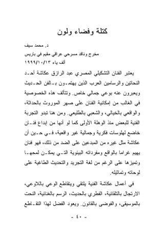 ‫ﻜﺘﻠﺔ ﻭﻓﻀﺎﺀ ﻭﻟﻭﻥ‬
‫ﺩ. ﻤﺤﻤﺩ ﺴﻴﻑ‬
‫ﻤﺨﺭﺝ ﻭﻨﺎﻗﺩ ﻤﺴﺭﺤﻲ ﻋﺭﺍﻗﻲ ﻤﻘﻴﻡ ﻓﻲ ﺒﺎﺭﻴﺱ‬
‫ﺃﻟﻑ ﻴﺎﺀ ٣١/٠١/٩٩٩١‬

‫ﻴﻌﺘﺒﺭ ﺍﻟﻔﻨﺎﻥ ﺍﻟﺘﺸﻜﻴﻠﻲ ﺍﻟﻤﺼﺭﻱ ﻋﺒﺩ ﺍﻟﺭﺍﺯﻕ ﻋﻜﺎﺸﺔ ﺃﺤـﺩ‬
‫ﺍﻟﻨﺤﺎﺘﻴﻥ ﻭﺍﻟﺭﺴﺎﻤﻴﻥ ﺍﻟﻌﺭﺏ ﺍﻟﺫﻴﻥ ﻴﻬﺘﻤـﻭﻥ ﺒـﺎﻟﻔﻥ ﺍﻟﺤـﺩﻴﺙ‬
‫ﻭﻴﻌﺒﺭﻭﻥ ﻋﻨﻪ ﺒﻭﻋﻲ ﺠﻤﺎﻟﻲ ﺨﺎﺹ. ﻭﺘﺘﺄﻟﻑ ﻫﺫﻩ ﺍﻟﺨﺼﻭﺼﻴﺔ‬
‫ﻓﻲ ﺍﻟﻐﺎﻟﺏ ﻤﻥ ﺇﻤﻜﺎﻨﻴﺔ ﺍﻟﻔﻨﺎﻥ ﻋﻠﻰ ﺼﻬﺭ ﺍﻟﻤﻭﺭﻭﺙ ﺒﺎﻟﺤﺩﺍﺜﺔ،‬
‫ﻭﺍﻟﻭﺍﻗﻌﻲ ﺒﺎﻟﺨﻴﺎﻟﻲ، ﻭﺍﻟﺸﻌﺒﻲ ﺒﺎﻟﻁﻠﻴﻌﻲ. ﻭﻤﻥ ﻫﻨﺎ ﺘﺒﺩﻭ ﺍﻟﺘﺠﺭﺒﺔ‬
‫ﺍﻟﻔﻨﻴﺔ ﻟﻠﺒﻌﺽ ﻤﻨﺫ ﺍﻟﻭﻫﻠﺔ ﺍﻷﻭﻟﻰ ﻜﻤﺎ ﻟﻭ ﺃﻨﻬﺎ ﻤﻥ ﺇﺒﺩﺍﻉ ﻓﻨـﺎﻥ‬
‫ﺨﺎﻀﻊ ﻟﻬﻠﻭﺴﺎﺕ ﻓﻜﺭﻴﺔ ﻭﺠﻤﺎﻟﻴﺔ ﻏﻴﺭ ﻭﺍﻗﻌﻴﺔ، ﻓـﻲ ﺤـﻴﻥ ﺃﻥ‬
‫ﻋﻜﺎﺸﺔ ﻤﺜل ﻏﻴﺭﻩ ﻤﻥ ﺍﻟﻤﺒﺩﻋﻴﻥ ﻋﻠﻰ ﺍﻟﻀﺩ ﻤﻥ ﺫﻟﻙ، ﻓﻬﻭ ﻓﻨﺎﻥ‬
‫ﻴﻬﻴﻡ ﻏﺭﺍﻤﺎ ﺒﺎﻟﻭﺍﻗﻊ ﻭﻤﻔﺭﺩﺍﺘﻪ ﺍﻟﺒﻴﺌﻭﻴﺔ ﺍﻟﺘـﻲ ﻴﻤﻜـﻥ ﻟﻤﺤﻬـﺎ‬
‫ﻭﺘﻤﻴﺯﻫﺎ ﻋﻠﻰ ﺍﻟﺭﻏﻡ ﻤﻥ ﻟﻐﺔ ﺍﻟﺘﺠﺭﻴﺩ ﻭﺍﻟﺘﺤﺩﻴﺙ ﺍﻟﻁﺎﻏﻴﺔ ﻋﻠﻰ‬
                                          ‫ﻟﻭﺤﺎﺘﻪ ﻭﺘﻤﺎﺜﻴﻠﻪ.‬
‫ﻓﻲ ﺃﻋﻤﺎل ﻋﻜﺎﺸﺔ ﺍﻟﻔﻨﻴﺔ ﻴﻠﺘﻘﻲ ﻭﻴﺘﻘﺎﻁﻊ ﺍﻟﻭﻋﻲ ﺒﺎﻟﻼﻭﻋﻲ،‬
‫ﺍﻻﺭﺘﺠﺎل ﺒﺎﻟﺘﻠﻘﺎﺌﻴﺔ، ﺍﻟﻔﻁﺭﻱ ﺒﺎﻟﺤﺩﻴﺙ، ﺍﻟﺭﺴﻡ ﺒﺎﻟﻐﻨﺎﺌﻴﺔ، ﺍﻟﻨﺤﺕ‬
‫ﺒﺎﻟﻤﻭﺴﻴﻘﻰ، ﻭﺍﻟﻔﻭﻀﻰ ﺒﺎﻟﻘﺎﻨﻭﻥ. ﻭﻴﻌﻭﺩ ﺍﻟﻔﻀل ﻟﻬﺫﺍ ﺍﻟﺘﻘـﺎﻁﻊ‬

                       ‫- ٠٤ -‬
 