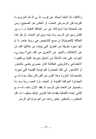 ‫ﻭﺍﻻﻟﺘﻘﺎﺀ ﺇﺫﺍ ﺘﺄﻤﻠﻨﺎ ﺃﻋﻤﺎﻟﻪ ﻋﻥ ﻗﺭﺏ، ﺇﻟـﻰ ﺘﻠـﻙ ﺍﻟﻤﺯﺍﻭﺠـﺔ‬
‫ﺍﻟﻔﺭﻴﺩﺓ ﻟﻔﻥ ﺍﻟﺭﺴﻡ ﺒﻔﻥ ﺍﻟﻨﺤﺕ، ﺃﻭ ﺍﻟﻌﻜﺱ ﻫﻭ ﺍﻟﺼﺤﻴﺢ، ﻭﻤﻥ‬
‫ﻫﺫﻩ ﺍﻟﻤﻌﺎﺩﻟﺔ ﺘﺒﺩﺃ ﺘﺴﺎﺅﻻﺘﻨﺎ ﻋﻥ ﺴﺭ ﺍﻟﻌﻼﻗﺔ ﺍﻟﺩﻓﻴﻨﺔ ﻤـﺎ ﺒـﻴﻥ‬
‫ﺍﻟﻔﻨﺎﻥ ﻭﺒﻴﻥ ﻓﻥ ﺍﻟﺭﺴﻡ، ﻭﻤﺎ ﺒﻴﻨﻪ ﻭﺒﻴﻥ ﻓﻥ ﺍﻟﻨﺤﺕ، ﺜﻡ ﻫل ﻫﺫﻩ‬
‫ﺍﻟﻌﻼﻗﺔ )ﺍﻟﺘﻌﻭﻴﺫﻴﺔ( ﺇﻥ ﺼﺢ ﺍﻟﺘﺸﺨﻴﺹ ﻫﻲ ﺭﺅﻴﺔ ﺨﺎﺼـﺔ ﺃﻡ‬
‫ﺃﻨﻬﺎ ﻤﺠﺭﺩ ﻁﺭﻴﻘﺔ ﻤﻥ ﺍﻟﻁﺭﻕ ﺍﻟﺘﻲ ﻴﺒﺤﺙ ﻤﻥ ﺨﻼﻟﻬﺎ ﺍﻟﻔﻨـﺎﻥ‬
‫ﻋﻥ ﺍﻻﺨﺘﻼﻑ ﻭﺍﻟﺘﻤﻴﺯ ﻋﻥ ﺍﻵﺨﺭﻴﻥ ﻤﻥ ﺍﻟﻔﻨـﺎﻨﻴﻥ؟ ﻭﻴﺠـﻲﺀ‬
‫ﺍﻟﺠﻭﺍﺏ ﻋﻠﻰ ﻫﺫﻩ ﺍﻷﺴﺌﻠﺔ ﻤﻥ ﺃﻋﻤﺎﻕ ﺘﺠﺭﺒﺘﻪ ﺍﻟﻔﻨﻴﺔ ﻭﻭﺍﻗﻌﻬـﺎ‬
‫ﺍﻻﺠﺘﻤﺎﻋﻲ ﻭﺍﻟﺘﺎﺭﻴﺨﻲ. ﻓﻌﻜﺎﺸﺔ ﻓﻨﺎﻥ ﻤﺼﺭﻱ ﻴﻨﺘﻤﻲ ﺒﺎﻟﺸﻌﻭﺭ‬
‫ﺃﻭ ﺍﻟﻼﺸﻌﻭﺭ ﺇﻟﻰ ﺘﻠﻙ ﺍﻟﺤﻀﺎﺭﺓ ﺍﻟﻔﺭﻋﻭﻨﻴﺔ ﺍﻟﻘﺩﻴﻤﺔ ﺍﻟﺘﻲ ﺘﻤﻴﺯﺕ‬
‫ﺒﺎﻟﻤﻨﺤﻭﺘﺎﺕ ﺍﻟﺒﺎﺭﺯﺓ ﻭﻫﺫﺍ ﺍﻟﻠﻭﻥ ﻤﻥ ﺍﻟﻔﻥ ﻜﺎﻥ ﻴﻤﺜل ﺴﻭﺍﺀ ﻓـﻲ‬
‫ﺍﻟﺤﻀﺎﺭﺓ ﺍﻟﻌﺭﺍﻗﻴﺔ ﺍﻟﻘﺩﻴﻤﺔ ﺃﻭ ﺍﻟﺤﻀـﺎﺭﺓ ﺍﻟﻤﺼـﺭﻴﺔ ﻭﺤـﺩﺓ‬
‫ﻭﺍﻨﺼﻬﺎﺭ ﻓﻥ ﺍﻟﻨﺤﺕ ﺒﻔﻥ ﺍﻟﺭﺴﻡ، ﺇﺫ ﻴﻔﻘﺩ ﺍﻷﻭل ﺒﺎﺘﺤـﺎﺩﻩ ﻤـﻊ‬
‫ﺍﻟﺜﺎﻨﻲ ﺃﺒﻌﺩﺍﻩ ﺍﻟﻜﻤﺎﻟﻴﺔ ﺒﻔﻘﺩﺍﻨﻪ ﻟﻐﺔ ﺍﻟﺘﺩﻭﻴﺭ ﻟﻴﺄﺨﺫ ﻤﺤﻠﻬـﺎ ﺸـﻜل‬
   ‫ﺍﻟﻤﻨﻅﻭﺭ، ﻭﺍﻟﻤﻨﻅﻭﺭ ﻴﻌﺘﺒﺭ ﻭﺍﺤﺩﺍ ﻤﻥ ﺃﻫﻡ ﻤﺯﺍﻴﺎ ﻓﻥ ﺍﻟﺭﺴﻡ.‬




                        ‫- ١٤ -‬
 