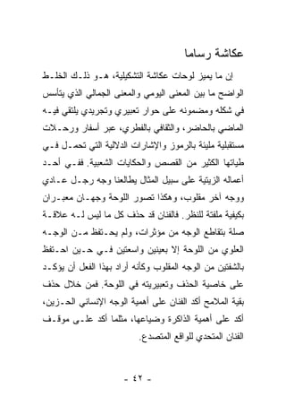 ‫ﻋﻜﺎﺸﺔ ﺭﺴﺎﻤﺎ‬
‫ﺇﻥ ﻤﺎ ﻴﻤﻴﺯ ﻟﻭﺤﺎﺕ ﻋﻜﺎﺸﺔ ﺍﻟﺘﺸﻜﻴﻠﻴﺔ، ﻫـﻭ ﺫﻟـﻙ ﺍﻟﺨﻠـﻁ‬
‫ﺍﻟﻭﺍﻀﺢ ﻤﺎ ﺒﻴﻥ ﺍﻟﻤﻌﻨﻰ ﺍﻟﻴﻭﻤﻲ ﻭﺍﻟﻤﻌﻨﻰ ﺍﻟﺠﻤﺎﻟﻲ ﺍﻟﺫﻱ ﻴﺘﺄﺴﺱ‬
‫ﻓﻲ ﺸﻜﻠﻪ ﻭﻤﻀﻤﻭﻨﻪ ﻋﻠﻰ ﺤﻭﺍﺭ ﺘﻌﺒﻴﺭﻱ ﻭﺘﺠﺭﻴﺩﻱ ﻴﻠﺘﻘﻲ ﻓﻴـﻪ‬
‫ﺍﻟﻤﺎﻀﻲ ﺒﺎﻟﺤﺎﻀﺭ، ﻭﺍﻟﺜﻘﺎﻓﻲ ﺒﺎﻟﻔﻁﺭﻱ، ﻋﺒﺭ ﺃﺴﻔﺎﺭ ﻭﺭﺤـﻼﺕ‬
‫ﻤﺴﺘﻘﺒﻠﻴﺔ ﻤﻠﻴﺌﺔ ﺒﺎﻟﺭﻤﻭﺯ ﻭﺍﻹﺸﺎﺭﺍﺕ ﺍﻟﺩﻻﻟﻴﺔ ﺍﻟﺘﻲ ﺘﺤﻤـل ﻓـﻲ‬
‫ﻁﻴﺎﺘﻬﺎ ﺍﻟﻜﺜﻴﺭ ﻤﻥ ﺍﻟﻘﺼﺹ ﻭﺍﻟﺤﻜﺎﻴﺎﺕ ﺍﻟﺸﻌﺒﻴﺔ. ﻓﻔـﻲ ﺃﺤـﺩ‬
‫ﺃﻋﻤﺎﻟﻪ ﺍﻟﺯﻴﺘﻴﺔ ﻋﻠﻰ ﺴﺒﻴل ﺍﻟﻤﺜﺎل ﻴﻁﺎﻟﻌﻨﺎ ﻭﺠﻪ ﺭﺠـل ﻋـﺎﺩﻱ‬
‫ﻭﻭﺠﻪ ﺁﺨﺭ ﻤﻘﻠﻭﺏ، ﻭﻫﻜﺫﺍ ﺘﺼﻭﺭ ﺍﻟﻠﻭﺤﺔ ﻭﺠﻬـﺎﻥ ﻤﻌﺒـﺭﺍﻥ‬
‫ﺒﻜﻴﻔﻴﺔ ﻤﻠﻔﺘﺔ ﻟﻠﻨﻅﺭ. ﻓﺎﻟﻔﻨﺎﻥ ﻗﺩ ﺤﺫﻑ ﻜل ﻤﺎ ﻟﻴﺱ ﻟـﻪ ﻋﻼﻗـﺔ‬
‫ﺼﻠﺔ ﺒﺘﻘﺎﻁﻊ ﺍﻟﻭﺠﻪ ﻤﻥ ﻤﺅﺜﺭﺍﺕ، ﻭﻟﻡ ﻴﺤـﺘﻔﻅ ﻤـﻥ ﺍﻟﻭﺠـﻪ‬
‫ﺍﻟﻌﻠﻭﻱ ﻤﻥ ﺍﻟﻠﻭﺤﺔ ﺇﻻ ﺒﻌﻴﻨﻴﻥ ﻭﺍﺴﻌﺘﻴﻥ ﻓـﻲ ﺤـﻴﻥ ﺍﺤـﺘﻔﻅ‬
‫ﺒﺎﻟﺸﻔﺘﻴﻥ ﻤﻥ ﺍﻟﻭﺠﻪ ﺍﻟﻤﻘﻠﻭﺏ ﻭﻜﺄﻨﻪ ﺃﺭﺍﺩ ﺒﻬﺫﺍ ﺍﻟﻔﻌل ﺃﻥ ﻴﺅﻜـﺩ‬
‫ﻋﻠﻰ ﺨﺎﺼﻴﺔ ﺍﻟﺤﺫﻑ ﻭﺘﻌﺒﻴﺭﻴﺘﻪ ﻓﻲ ﺍﻟﻠﻭﺤﺔ. ﻓﻤﻥ ﺨﻼل ﺤﺫﻑ‬
‫ﺒﻘﻴﺔ ﺍﻟﻤﻼﻤﺢ ﺃﻜﺩ ﺍﻟﻔﻨﺎﻥ ﻋﻠﻰ ﺃﻫﻤﻴﺔ ﺍﻟﻭﺠﻪ ﺍﻹﻨﺴﺎﻨﻲ ﺍﻟﺤـﺯﻴﻥ،‬
‫ﺃﻜﺩ ﻋﻠﻰ ﺃﻫﻤﻴﺔ ﺍﻟﺫﺍﻜﺭﺓ ﻭﻀﻴﺎﻋﻬﺎ، ﻤﺜﻠﻤﺎ ﺃﻜﺩ ﻋﻠـﻰ ﻤﻭﻗـﻑ‬
                          ‫ﺍﻟﻔﻨﺎﻥ ﺍﻟﻤﺘﺤﺩﻱ ﻟﻠﻭﺍﻗﻊ ﺍﻟﻤﺘﺼﺩﻉ.‬



                      ‫- ٢٤ -‬
 