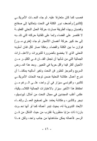 ‫ﻓﺤﺴﺏ ﻜﻤﺎ ﻜﺎﻥ ﻤﺘﻌﺎﺭﻓﺎ ﻋﻠﻴﻪ. ﺜﻡ ﺠﺎﺀ ﺍﻟﻨﺤـﺎﺕ ﺍﻷﻤﺭﻴﻜـﻲ‬
‫)ﻜﺎﻟﺩﻴﺭ( ﻭﺃﻀﻌﻑ ﺩﻭﺭ ﺍﻟﻜﺘﻠﺔ ﻓﻲ ﺍﻟﻨﺤﺕ ﺒﺈﺤﺎﻟﺘﻬﺎ ﺇﻟﻰ ﺼﻔﺎﺌﺢ‬
‫ﻭﻗﻀﺒﺎﻥ ﻭﺒﻬﺫﻩ ﺍﻟﻁﺭﻴﻘﺔ ﺼﺎﺭﺕ ﺤﺭﻜﺔ ﺍﻟﻌﻤل ﺍﻟﻨﺤﺘﻲ ﺍﻟﻔﻌﻠﻴـﺔ‬
‫ﻻ ﺘﻘﺘﺼﺭ ﻋﻠﻰ ﺍﻟﻔﻀﺎﺀ ﻭﺇﻨﻤﺎ ﻋﻠﻰ ﺘﻠﻘﺎﺌﻴﺔ ﺤﺭﻜﺘﻪ ﺍﻟﺘﻲ ﺘﺸـﺒﻪ‬
‫ﺇﻟﻰ ﺤﺩ ﻜﺒﻴﺭ ﺤﺭﻜﺔ ﺃﻏﺼﺎﻥ ﺍﻷﺸﺠﺎﺭ ﺜﻡ ﺠﺎﺀ )ﻫﻨﺭﻱ ﻤـﻭﺭ(‬
‫ﻓﻭﺍﺯﻥ ﻤﺎ ﺒﻴﻥ ﺍﻟﻜﺘﻠﺔ ﻭﺍﻟﻔﻀﺎﺀ. ﻭﻫﻜﺫﺍ ﺼﺎﺭ ﻟﻜل ﻓﻨﺎﻥ ﺃﺴﻠﻭﺒﻪ‬
‫ﺍﻟﻨﺤﺘﻲ ﺍﻟﺫﻱ ﻻ ﻴﺨﻀﻊ ﺒﺎﻟﻀﺭﻭﺭﺓ ﻟﻠﺘﺒﺭﻴﺭﺍﺕ ﻭﺍﻻﻋﺘﺒـﺎﺭﺍﺕ‬
‫ﺍﻟﺠﻤﺎﻟﻴﺔ ﺍﻟﺘﻲ ﻤﻥ ﺸﺄﻨﻬﺎ ﺃﻥ ﺘﺠﻌل ﺍﻟﻔﻨـﺎﻥ ﻓـﻲ ﺍﻟﻜﺜﻴـﺭ ﻤـﻥ‬
‫ﺍﻷﺤﻴﺎﻥ ﺃﻜﺜﺭ ﻗﻴﺩﺍ ﻭﺃﻗل ﺤﺭﻴﺔ ﻓﻲ ﺍﻟﺘﻌﺒﻴﺭ. ﻭﺒﻌﺩ ﻫﺫﺍ ﺍﻟﻌـﺭﺽ‬
‫ﺍﻟﺴﺭﻴﻊ ﻭﺍﻟﻤﻭﺠﺯ ﻟﺘﻁﻭﺭ ﻓﻥ ﺍﻟﻨﺤﺕ ﻭﺘﻐﻴﺭ ﺃﺴﺎﻟﻴﺒﻪ ﻴﻤﻜﻨﻨـﺎ ﺃﻥ‬
‫ﻨﺩﺭﺝ ﺃﻋﻤﺎل ﻋﻜﺎﺸﺔ ﺍﻟﻨﺤﺘﻴﺔ ﻀﻤﻥ ﺘﻭﺠﻪ ﺍﻟﻨﺤﺎﺕ ﺍﻷﻤﺭﻴﻜـﻲ‬
‫ﻜﺎﻟﺩﻴﺭ، ﻭﺍﻟﻔﺭﻨﺴﻲ ﺴﻴﺯﺍﺭ ﻓﻲ ﺁﻥ ﻭﺍﺤﺩ، ﻋﻠـﻰ ﺍﻟـﺭﻏﻡ ﻤـﻥ‬
‫ﺍﺤﺘﻔﺎﻅ ﻫﺫﺍ ﺍﻷﺨﻴﺭ ﺴﻴﺯﺍﺭ ﺒﺎﻻﻋﺘﺒﺎﺭﺍﺕ ﺍﻟﺠﻤﺎﻟﻴﺔ ﺍﻟﻜﻼﺴـﻴﻜﻴﺔ،‬
‫ﻋﻜﺱ ﺃﻏﻠﺏ ﺍﻟﻤﺠﺩﺩﻴﻥ ﻓﻲ ﻤﺠﺎل ﺍﻟﻨﺤﺕ ﻤﻥ ﺃﻤﺜﺎل: ﻟﻴﻭﻨﺴﻴﻠﻭ،‬
‫ﺩﻴﺠﺭ ﻭﻜﺎﻟﺩﻴﺭ، ﻭﻋﻜﺎﺸﺔ ﻴﻌﺘﻤﺩ ﻋﻠﻰ ﺘﺼﻔﻴﺢ ﺍﻟﻌﻤـل ﻭﺇﻟﻐـﺎﺀ‬
‫ﺍﻷﺒﻌﺎﺩ ﺍﻟﺘﺩﻭﻴﺭﻴﺔ ﻟﻪ، ﺒﺤﻴﺙ ﺘﺒﺩﻭ ﺃﻋﻤﺎﻟﻪ ﻜﻤﺎ ﻟﻭ ﺃﻨﻬﺎ ﻨﺤـﻭﺕ‬
‫ﺒﺎﺭﺯﺓ ﺫﺍﺕ ﻤﺯﺍﻴﺎ ﻤﻨﻅﻭﺭﻴﺔ ﺘﻘﺘﺭﺏ ﻤﻥ ﺤﻴﺙ ﺍﻟﺸﻜل ﻤﻥ ﻓـﻥ‬
‫ﺍﻟﺭﺴﻡ. ﻓﺄﻋﻤﺎﻟﻪ ﻴﻤﻜﻥ ﻤﺸﺎﻫﺩﺘﻬﺎ ﻤﻥ ﺠﺎﻨﺏ ﻭﺍﺤﺩ، ﻭﻟﻜﻥ ﻫـﺫﺍ‬


                      ‫- ٦٤ -‬
 