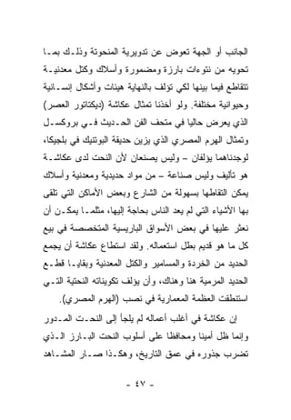 ‫ﺍﻟﺠﺎﻨﺏ ﺃﻭ ﺍﻟﺠﻬﺔ ﺘﻌﻭﺽ ﻋﻥ ﺘﺩﻭﻴﺭﻴﺔ ﺍﻟﻤﻨﺤﻭﺘﺔ ﻭﺫﻟـﻙ ﺒﻤـﺎ‬
‫ﺘﺤﻭﻴﻪ ﻤﻥ ﻨﺘﻭﺀﺍﺕ ﺒﺎﺭﺯﺓ ﻭﻤﻀﻤﻭﺭﺓ ﻭﺃﺴﻼﻙ ﻭﻜﺘل ﻤﻌﺩﻨﻴـﺔ‬
‫ﺘﺘﻘﺎﻁﻊ ﻓﻴﻤﺎ ﺒﻴﻨﻬﺎ ﻟﻜﻲ ﺘﺅﻟﻑ ﺒﺎﻟﻨﻬﺎﻴﺔ ﻫﻴﺌﺎﺕ ﻭﺃﺸﻜﺎل ﺇﻨﺴـﺎﻨﻴﺔ‬
‫ﻭﺤﻴﻭﺍﻨﻴﺔ ﻤﺨﺘﻠﻔﺔ. ﻭﻟﻭ ﺃﺨﺫﻨﺎ ﺘﻤﺜﺎل ﻋﻜﺎﺸﺔ )ﺩﻴﻜﺘﺎﺘﻭﺭ ﺍﻟﻌﺼﺭ(‬
‫ﺍﻟﺫﻱ ﻴﻌﺭﺽ ﺤﺎﻟﻴﺎ ﻓﻲ ﻤﺘﺤﻑ ﺍﻟﻔﻥ ﺍﻟﺤـﺩﻴﺙ ﻓـﻲ ﺒﺭﻭﻜﺴـل‬
‫ﻭﺘﻤﺜﺎل ﺍﻟﻬﺭﻡ ﺍﻟﻤﺼﺭﻱ ﺍﻟﺫﻱ ﻴﺯﻴﻥ ﺤﺩﻴﻘﺔ ﺍﻟﺒﻭﺘﻨﻴﻙ ﻓﻲ ﺒﻠﺠﻴﻜﺎ،‬
‫ﻟﻭﺠﺩﻨﺎﻫﻤﺎ ﻴﺅﻟﻔﺎﻥ – ﻭﻟﻴﺱ ﻴﺼﻨﻌﺎﻥ ﻷﻥ ﺍﻟﻨﺤﺕ ﻟﺩﻯ ﻋﻜﺎﺸـﺔ‬
‫ﻫﻭ ﺘﺄﻟﻴﻑ ﻭﻟﻴﺱ ﺼﻨﺎﻋﺔ – ﻤﻥ ﻤﻭﺍﺩ ﺤﺩﻴﺩﻴﺔ ﻭﻤﻌﺩﻨﻴﺔ ﻭﺃﺴﻼﻙ‬
‫ﻴﻤﻜﻥ ﺍﻟﺘﻘﺎﻁﻬﺎ ﺒﺴﻬﻭﻟﺔ ﻤﻥ ﺍﻟﺸﺎﺭﻉ ﻭﺒﻌﺽ ﺍﻷﻤﺎﻜﻥ ﺍﻟﺘﻲ ﺘﻠﻘﻰ‬
‫ﺒﻬﺎ ﺍﻷﺸﻴﺎﺀ ﺍﻟﺘﻲ ﻟﻡ ﻴﻌﺩ ﺍﻟﻨﺎﺱ ﺒﺤﺎﺠﺔ ﺇﻟﻴﻬﺎ، ﻤﺜﻠﻤـﺎ ﻴﻤﻜـﻥ ﺃﻥ‬
‫ﻨﻌﺜﺭ ﻋﻠﻴﻬﺎ ﻓﻲ ﺒﻌﺽ ﺍﻷﺴﻭﺍﻕ ﺍﻟﺒﺎﺭﻴﺴﻴﺔ ﺍﻟﻤﺘﺨﺼﺼﺔ ﻓﻲ ﺒﻴﻊ‬
‫ﻜل ﻤﺎ ﻫﻭ ﻗﺩﻴﻡ ﺒﻁل ﺍﺴﺘﻌﻤﺎﻟﻪ. ﻭﻟﻘﺩ ﺍﺴﺘﻁﺎﻉ ﻋﻜﺎﺸﺔ ﺃﻥ ﻴﺠﻤﻊ‬
‫ﺍﻟﺤﺩﻴﺩ ﻤﻥ ﺍﻟﺨﺭﺩﺓ ﻭﺍﻟﻤﺴﺎﻤﻴﺭ ﻭﺍﻟﻜﺘل ﺍﻟﻤﻌﺩﻨﻴﺔ ﻭﺒﻘﺎﻴـﺎ ﻗﻁـﻊ‬
‫ﺍﻟﺤﺩﻴﺩ ﺍﻟﻤﺭﻤﻴﺔ ﻫﻨﺎ ﻭﻫﻨﺎﻙ، ﻭﺃﻥ ﻴﺅﻟﻑ ﺘﻜﻭﻴﻨﺎﺘﻪ ﺍﻟﻨﺤﺘﻴﺔ ﺍﻟﺘـﻲ‬
    ‫ﺍﺴﺘﻨﻁﻘﺕ ﺍﻟﻌﻅﻤﺔ ﺍﻟﻤﻌﻤﺎﺭﻴﺔ ﻓﻲ ﻨﺼﺏ )ﺍﻟﻬﺭﻡ ﺍﻟﻤﺼﺭﻱ(.‬
‫ﺇﻥ ﻋﻜﺎﺸﺔ ﻓﻲ ﺃﻏﻠﺏ ﺃﻋﻤﺎﻟﻪ ﻟﻡ ﻴﻠﺠﺄ ﺇﻟﻰ ﺍﻟﻨﺤـﺕ ﺍﻟﻤـﺩﻭﺭ‬
‫ﻭﺇﻨﻤﺎ ﻅل ﺃﻤﻴﻨﺎ ﻭﻤﺤﺎﻓﻅﺎ ﻋﻠﻰ ﺃﺴﻠﻭﺏ ﺍﻟﻨﺤﺕ ﺍﻟﺒـﺎﺭﺯ ﺍﻟـﺫﻱ‬
‫ﺘﻀﺭﺏ ﺠﺫﻭﺭﻩ ﻓﻲ ﻋﻤﻕ ﺍﻟﺘﺎﺭﻴﺦ، ﻭﻫﻜـﺫﺍ ﺼـﺎﺭ ﺍﻟﻤﺸـﺎﻫﺩ‬

                      ‫- ٧٤ -‬
 