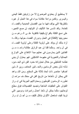 ‫ﻻ ﻴﺴﺘﻁﻴﻊ ﺃﻥ ﻴﺤﺘﻭﻱ ﺍﻟﻤﻭﻀﻭﻉ ﺇﻻ ﻤﻥ ﺯﺍﻭﻴﺘﻴﻥ ﻓﻘﻁ ﺍﻟﻴﻤﻨﻰ‬
‫ﻭﺍﻟﻴﺴﺭﻯ. ﻭﺘﻜﻤﻥ ﺒﺭﺍﻋﺔ ﻋﻜﺎﺸﺔ ﺴﻭﺍﺀ ﻓﻲ ﻫﺫﺍ ﺍﻟﻌﻤل ﺃﻭ ﻏﻴﺭﻩ‬
‫ﺒﺎﻟﻁﺭﻴﻘﺔ ﺍﻟﺘﻲ ﻴﺅﻟﻑ ﻓﻴﻬﺎ ﻤﺎ ﺒﻴﻥ ﺍﻟﻘﻀﺒﺎﻥ ﺍﻟﺤﺩﻴﺩﻴﺔ ﻭﺍﻟﻔﻀـﺎﺀ‬
‫ﻜﺨﺎﻤﺔ. ﻭﻟﻘﺩ ﺘﺄﺴﺱ ﻫﺫﺍ ﺍﻟﺘﺄﻟﻴﻑ ﺃﻭ ﺍﻟﺘﻭﻟﻴﻑ ﺇﻥ ﺼﺢ ﺍﻟﺘﻌﺒﻴﺭ،‬
‫ﻋﻠﻰ ﺩﻤﺞ ﺍﻟﻜﺘﻠﺔ ﺒﺎﻟﻔﺭﺍﻍ ﺒﻜﻴﻔﻴﺔ ﺘﻜﺎﻓﺅﻴﺔ ﻋﻠـﻰ ﺍﻟـﺭﻏﻡ ﻤـﻥ‬
‫ﻤﺤﻭﺭﻴﺘﻬﺎ )ﺍﻟﻜﺘﻠﺔ( ﻓﻲ ﺍﻟﻌﻤل ﻭﺩﻭﺭﺍﻥ ﺍﻟﻔﻀﺎﺀ ﺤﻭﻟﻬﺎ، ﻭﻜﺄﻨـﻪ‬
‫ﺃﺭﺍﺩ ﺒﺫﻟﻙ ﺃﻥ ﻴﺅﻜﺩ ﻋﻠﻰ ﺃﻭﻟﻭﻴﺔ ﺍﻟﻜﺘﻠﺔ ﻭﻋﻠﻰ ﺃﻭﻟﻭﻴﺔ ﺍﻟﻔﻀـﺎﺀ‬
‫ﻓﻲ ﺁﻥ ﻭﺍﺤﺩ. ﻭﻤﺜﻠﻤﺎ ﻗﻠﻨﺎ ﺇﻥ ﻋﺒﺩ ﺍﻟﺭﺍﺯﻕ ﻋﻜﺎﺸﺔ ﻭﺍﺤـﺩ ﻤـﻥ‬
‫ﺍﻟﻔﻨﺎﻨﻴﻥ ﺍﻟﺫﻴﻥ ﻴﻤﺎﺭﺴﻭﻥ ﻓﻲ ﻋﻤﻠﻬﻡ ﻤﺒﺩﺃ ﺍﻻﻨﻔﺘﺎﺡ ﻋﻠﻰ ﺍﻟﻨﻭﺍﺯﻉ‬
‫ﺍﻟﺠﻤﺎﻟﻴﺔ ﻭﺍﻟﺘﻌﺒﻴﺭﻴﺔ ﻓﻲ ﻤﻔﻬﻭﻤﻪ ﺍﻟﺘﺸﻜﻴﻠﻲ. ﻓﻬﻭ ﻴﺤﺎﻭل ﺃﻥ ﻴﺒﻨﻲ‬
‫ﻨﻅﺎﻤﻪ ﺍﻟﺘﺸﻜﻴﻠﻲ ﻤﻥ ﺨﻼل ﺘﺠﺎﻭﺯﺍﺘﻪ ﺤﺩﻭﺩ ﺍﻟﻔﻥ ﺫﻱ ﺍﻟﺒﻌـﺩﻴﻥ،‬
‫ﺸﺄﻨﻪ ﺸﺄﻥ ﺒﻌﺽ ﺍﻟﺭﺴﺎﻤﻴﻥ ﻭﺍﻟﻨﺤـﺎﺘﻴﻥ ﺍﻟﻤﻌﺎﺼـﺭﻴﻥ ﺍﻟـﺫﻴﻥ‬
‫ﺃﻀﺎﻓﻭﺍ ﻋﻨﺎﺼﺭ ﺫﺍﺕ ﺃﺒﻌﺎﺩ ﺜﻼﺜﺔ ﻋﻠﻰ ﺍﻟﺴﻁﺢ. ﻭﻤﻥ ﺍﻟﺸـﻭﺍﻫﺩ‬
‫ﺍﻟﺘﻲ ﻴﻤﻜﻥ ﺃﻥ ﻨﺄﺨﺫﻫﺎ ﻤﻥ ﺘﺎﺭﻴﺦ ﺍﻟﻔﻥ ﻓﻲ ﻤﺨﺘﻠـﻑ ﻤﺭﺍﺤـل‬
‫ﺘﻁﻭﺭﻩ، ﺍﻟﺭﺴﺎﻤﻭﻥ ﺍﻟﻘﻭﻁﻴﻭﻥ ﻭﻤﺤﺎﻭﻻﺘﻬﻡ ﺍﻟﺠﺭﻴﺌﺔ ﻓﻲ ﺇﺒـﺭﺍﺯ‬
‫ﺍﻟﻨﻘﻭﺵ ﻋﻠﻰ ﺍﻟﺨﻠﻔﻴﺎﺕ ﺍﻟﻤﺫﻫﺒﺔ ﻭﺘﺠﺴﻴﺩ ﺍﻟﺘﻔﺼﻴﻼﺕ ﻓﻭﻕ ﺴﻁﺢ‬
‫ﻟﻭﺤﺎﺘﻬﻡ، ﻤﺜﻠﻤﺎ ﻴﻤﻜﻥ ﺃﻥ ﻨﺄﺨﺫ ﺃﻋﻤﺎل ﺭﺍﻤﺒﺭﺍﻨﺕ ﻭﺩﻭﻤﻴﻴﺭ ﺍﻟﺘﻲ‬
‫ﺘﺭﻴﻨﺎ ﻜﻴﻑ ﺘﺴﺘﻌﻤل ﺍﻷﻟﻭﺍﻥ ﺒﺸﻜل ﻜﺜﻴﻑ ﻤـﻥ ﺃﺠـل ﺇﺒـﺭﺍﺯ‬


                      ‫- ٨٤ -‬
 