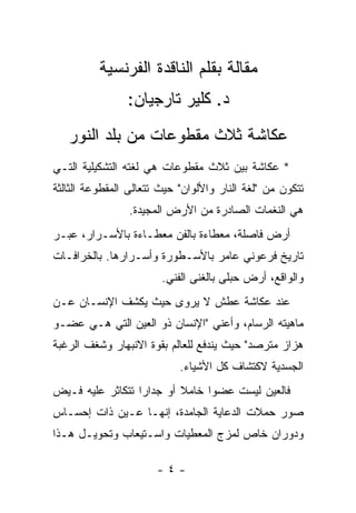 ‫ﻤﻘﺎﻟﺔ ﺒﻘﻠﻡ ﺍﻟﻨﺎﻗﺩﺓ ﺍﻟﻔﺭﻨﺴﻴﺔ‬
                ‫ﺩ. ﻜﻠﻴﺭ ﺘﺎﺭﺠﻴﺎﻥ:‬
   ‫ﻋﻜﺎﺸﺔ ﺜﻼﺙ ﻤﻘﻁﻭﻋﺎﺕ ﻤﻥ ﺒﻠﺩ ﺍﻟﻨﻭﺭ‬
‫* ﻋﻜﺎﺸﺔ ﺒﻴﻥ ﺜﻼﺙ ﻤﻘﻁﻭﻋﺎﺕ ﻫﻲ ﻟﻐﺘﻪ ﺍﻟﺘﺸﻜﻴﻠﻴﺔ ﺍﻟﺘـﻲ‬
‫ﺘﺘﻜﻭﻥ ﻤﻥ "ﻟﻐﺔ ﺍﻟﻨﺎﺭ ﻭﺍﻷﻟﻭﺍﻥ" ﺤﻴﺙ ﺘﺘﻌﺎﻟﻰ ﺍﻟﻤﻘﻁﻭﻋﺔ ﺍﻟﺜﺎﻟﺜﺔ‬
                 ‫ﻫﻲ ﺍﻟﻨﻐﻤﺎﺕ ﺍﻟﺼﺎﺩﺭﺓ ﻤﻥ ﺍﻷﺭﺽ ﺍﻟﻤﺠﻴﺩﺓ.‬
‫ﺃﺭﺽ ﻓﺎﺼﻠﺔ، ﻤﻌﻁﺎﺀﺓ ﺒﺎﻟﻔﻥ ﻤﻌﻁـﺎﺀﺓ ﺒﺎﻷﺴـﺭﺍﺭ، ﻋﺒـﺭ‬
‫ﺘﺎﺭﻴﺦ ﻓﺭﻋﻭﻨﻲ ﻋﺎﻤﺭ ﺒﺎﻷﺴـﻁﻭﺭﺓ ﻭﺃﺴـﺭﺍﺭﻫﺎ. ﺒﺎﻟﺨﺭﺍﻓـﺎﺕ‬
                        ‫ﻭﺍﻟﻭﺍﻗﻊ، ﺃﺭﺽ ﺤﺒﻠﻰ ﺒﺎﻟﻐﻨﻰ ﺍﻟﻔﻨﻲ.‬
‫ﻋﻨﺩ ﻋﻜﺎﺸﺔ ﻋﻁﺵ ﻻ ﻴﺭﻭﻯ ﺤﻴﺙ ﻴﻜﺸﻑ ﺍﻹﻨﺴـﺎﻥ ﻋـﻥ‬
‫ﻤﺎﻫﻴﺘﻪ ﺍﻟﺭﺴﺎﻡ، ﻭﺃﻋﻨﻲ "ﺍﻹﻨﺴﺎﻥ ﺫﻭ ﺍﻟﻌﻴﻥ ﺍﻟﺘﻲ ﻫـﻲ ﻋﻀـﻭ‬
‫ﻫﺯﺍﺯ ﻤﺘﺭﺼﺩ" ﺤﻴﺙ ﻴﻨﺩﻓﻊ ﻟﻠﻌﺎﻟﻡ ﺒﻘﻭﺓ ﺍﻻﻨﺒﻬﺎﺭ ﻭﺸﻐﻑ ﺍﻟﺭﻏﺒﺔ‬
                            ‫ﺍﻟﺠﺴﺩﻴﺔ ﻻﻜﺘﺸﺎﻑ ﻜل ﺍﻷﺸﻴﺎﺀ.‬
‫ﻓﺎﻟﻌﻴﻥ ﻟﻴﺴﺕ ﻋﻀ ‪‬ﺍ ﺨﺎﻤﻼ ﺃﻭ ﺠﺩﺍﺭﺍ ﺘﺘﻜﺎﺜﺭ ﻋﻠﻴﻪ ﻓـﻴﺽ‬
                  ‫‪‬‬       ‫ﹰ‬     ‫ﻭ‬
‫ﺼﻭﺭ ﺤﻤﻼﺕ ﺍﻟﺩﻋﺎﻴﺔ ﺍﻟﺠﺎﻤﺩﺓ، ﺇﻨﻬـﺎ ﻋـﻴﻥ ﺫﺍﺕ ﺇﺤﺴـﺎﺱ‬
‫ﻭﺩﻭﺭﺍﻥ ﺨﺎﺹ ﻟﻤﺯﺝ ﺍﻟﻤﻌﻁﻴﺎﺕ ﻭﺍﺴـﺘﻴﻌﺎﺏ ﻭﺘﺤﻭﻴـل ﻫـﺫﺍ‬

                       ‫-٤-‬
 