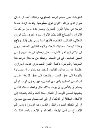 ‫ﺍﻟﻨﺘﻭﺀﺍﺕ ﻋﻠﻰ ﺴﻁﺢ ﺍﻟﺭﺴﻡ ﺍﻟﻤﺴﺘﻭﻱ، ﻭﻜﺫﻟﻙ ﺃﻋﻤـﺎل ﻓـﺎﻥ‬
‫ﺠﻭﺥ ﺍﻟﺫﻱ ﻴﺭﺍﻜﻡ ﺍﻷﻟﻭﺍﻥ ﻓﻭﻕ ﺴﻁﻭﺤﻬﺎ. ﻭﻟﻘـﺩ ﺍﺯﺩﺍﺩ ﻫـﺫﺍ‬
‫ﺍﻟﺘﻭﺠﻪ ﻓﻲ ﺒﺩﺍﻴﺔ ﺍﻟﻘﺭﻥ ﺍﻟﻌﺸﺭﻴﻥ ﻭﺼﺎﺭ ﺒﺩﻻ ﻤـﻥ ﻤﺭﺍﻜﻤـﺔ‬
‫ﺍﻷﻟﻭﺍﻥ ﻭﺍﻷﺼﺒﺎﻍ ﻓﻘﻁ ﺨﻠﻁ ﺍﻷﻟﻭﺍﻥ ﺒﻤﻭﺍﺩ ﺃﺨﺭﻯ ﻤﺜل ﺍﻟﻭﺭﻕ‬
‫ﺍﻟﻤﻁﻠﻲ، ﺍﻟﻘﻤﺎﺵ ﻭﺍﻟﺨﺸﺏ، ﻓﺄﻨﺘﺠﻭﺍ ﺒﻤﺎ ﻴﺴﻤﻰ ﺒﻔﻥ )ﺍﻟﻜـﻭﻻﺝ(‬
‫ﻭﻫﻜﺫﺍ ﺘﻭﺴﻌﺕ ﻤﺠﺎﻻﺕ ﺍﻟﺒﺤﺙ ﻭﺍﺘﺠﻪ ﺍﻟﻔﻨﺎﻨﻭﻥ ﺍﻟﻤﻌﺎﺼـﺭﻭﻥ‬
‫ﻓﻲ ﺍﺒﺘﻜﺎﺭﺍﺘﻬﻡ ﻨﺤﻭ ﺍﻟﺘﻁﺭﻑ، ﺤﺘﻰ ﻭﺼﻠﻭﺍ ﻓﻲ ﻨﺘـﺎﺠﻬﻡ ﺇﻟـﻰ‬
‫ﺍﻟﻌﻤﻕ ﺍﻟﺤﺎﺼل ﻓﻲ ﻓﻥ ﺍﻟﻨﺤﺕ. ﻭﻨﻌﺘﻘﺩ ﻤﻥ ﺨـﻼل ﺩﺭﺍﺴـﺘﻨﺎ‬
‫ﺍﻟﺴﺭﻴﻌﺔ ﻭﺍﻟﻤﻭﺠﺯﺓ ﻷﻋﻤﺎل ﺍﻟﻔﻨﺎﻥ ﺍﻟﻤﺼـﺭﻱ ﻋﺒـﺩ ﺍﻟـﺭﺍﺯﻕ‬
‫ﻋﻜﺎﺸﺔ ﺃﻨﻪ ﻤﻥ ﻫﺅﻻﺀ ﺍﻟﻔﻨﺎﻨﻴﻥ ﺍﻟـﺫﻴﻥ ﻴﺤـﺎﻭﻟﻭﻥ ﺃﻥ ﻴﺼـﻠﻭﺍ‬
‫ﺒﺎﻟﻠﻭﺤﺔ ﺇﻟﻰ ﻋﻤﻕ ﺍﻟﻨﺤﺕ، ﻭﺒﺎﻟﻨﺤﺕ ﺇﻟﻰ ﻋﻤﻕ ﺍﻟﻠﻭﺤﺔ، ﻋﻠـﻰ‬
‫ﺍﻟﺭﻏﻡ ﻤﻥ ﺘﻤﺴﻜﻬﻡ ﺒﺎﻟﻔﻥ ﺫﻱ ﺍﻟﺒﻌﺩﻴﻥ، ﻓﻬﻭ ﻴﺤﺎﻭل ﻜﺭﺴـﺎﻡ ﺃﻥ‬
‫ﻴﺼﻨﻊ ﺃﻭ ﺒﺎﻷﺤﺭﻯ ﺃﻥ ﻴﺅﻟﻑ ﺒﺎﻷﺸـﻜﺎل ﻭﺍﻟﻔﻀـﺎﺀﺍﺕ ﺍﻟﺘـﻲ‬
‫ﻴﻀﻴﻔﻬﺎ ﻟﺴﻁﺢ ﺍﻟﻠﻭﺤﺔ ﺃﻭ ﺍﻟﺘﻤﺜﺎل ﺒﻌﺩﺍ ﺜﺎﻟﺜﺎ، ﻭﺫﻟﻙ ﺒﺎﻟﺘﺠﺎﺌﻪ ﺇﻟﻰ‬
‫ﺍﻷﺸﻜﺎل ﺍﻟﺸﻔﺎﻓﺔ ﺃﻭ ﺍﻟﺩﺍﻜﻨﺔ، ﺃﻭ ﺇﻟﻰ ﺍﺴـﺘﺨﺩﺍﻡ ﻨﺴـﻴﺞ ﻤﻌـﻴﻥ‬
‫ﺃﻭ ﺇﻟﻰ ﺘﻜﻨﻴﻙ ﺍﻟﻀﻭﺀ ﻭﺍﻟﻅل ﻭﺍﻟﻨﺘـﻭﺀﺍﺕ ﺍﻟﺒـﺎﺭﺯﺓ ﻭﺘـﺭﺍﻜﻡ‬
‫ﺍﻷﺼﺒﺎﻍ ﻤﻥ ﺃﺠل ﺍﻹﻴﺤﺎﺀ ﺒﺎﻟﻔﻀﺎﺀ ﺃﻭ ﺍﻹﻴﺤﺎﺀ ﺒﺎﻟﺒﻌﺩ ﺍﻟﺜﺎﻟـﺙ‬



                       ‫- ٩٤ -‬
 