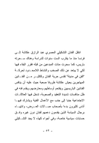 ‫ﺍﻨﺘﻘل ﺍﻟﻔﻨﺎﻥ ﺍﻟﺘﺸﻜﻴﻠﻲ ﺍﻟﻤﺼﺭﻱ ﻋﺒﺩ ﺍﻟﺭﺍﺯﻕ ﻋﻜﺎﺸﺔ ﺇﻟـﻰ‬
‫ﻓﺭﻨﺴﺎ ﻤﻨﺫ ﻤﺎ ﻴﻘﺎﺭﺏ ﺍﻟﺴﺕ ﺴﻨﻭﺍﺕ ﻟﻠﺩﺭﺍﺴﺔ ﻭﻫﻨﺎﻙ ﺴـﺤﺭﺘﻪ‬
‫ﺒﺎﺭﻴﺱ، ﻜﻤﺎ ﺴﺤﺭﺕ ﻤﺌﺎﺕ ﺍﻟﻤﺒﺩﻋﻴﻥ ﻤﻥ ﻗﺒﻠﻪ ﻓﻘﺭﺭ ﺍﻟﺒﻘﺎﺀ ﻓﻴﻬﺎ‬
‫ﻟﻜﻲ ﻻ ﻴﺒﺘﻌﺩ ﻋﻥ ﺫﻟﻙ ﺍﻟﺼﺨﺏ ﻭﺍﻟﻨﺸﺎﻁ ﺍﻟﻼﻤﺤـﺩﻭﺩ ﻟﺤﺭﻜـﺔ‬
‫"ﺍﻟﻔﻥ ﻓﻲ ﻤﺩﻴﻨﺔ" ﺘﻘﺩﺱ ﺤﺭﻴﺔ ﺍﻟﻔﻨﺎﻥ ﻭﻜﻜﺜﻴـﺭ ﻤـﻥ ﺍﻟﻔﻨـﺎﻨﻴﻥ‬
‫ﺍﻟﻤﻬﺎﺠﺭﻴﻥ ﻴﻌﻴﺵ ﻋﻜﺎﺸﺔ ﻅﺭﻭﻓﺎ ﺼﻌﺒﺔ ﺤﻴﺙ ﻋﻠﻴﻪ ﺃﻥ ﻴﻨﺎﻓﺱ‬
‫ﺍﻟﻔﻨﺎﻨﻴﻥ ﺍﻟﺒﺎﺭﻴﺴﻴﻴﻥ ﻭﻴﻘﺘﺤﻡ ﺃﻭﺴﺎﻁﻬﻡ ﻭﻤﻌﺎﺭﻀﻬﻡ ﻭﻴﻘﺩﻡ ﻓﻨﻪ ﻓﻲ‬
‫ﻅل ﻤﻨﺎﻓﺴﺎﺕ ﺸﺩﻴﺩﺓ ﺍﻟﺘﻌﻘﻴﺩ ﻭﺍﻟﺼﻌﻭﺒﺔ، ﺘﺩﺨل ﻓﻴﻬﺎ ﺍﻟﻌﻼﻗـﺎﺕ‬
‫ﺍﻻﺠﺘﻤﺎﻋﻴﺔ ﺠﻨﺒﺎ ﺇﻟﻰ ﺠﻨﺏ ﻤﻊ ﺍﻷﻋﻤﺎل ﺍﻟﻔﻨﻴﺔ ﻭﻴﺸﺎﺭﻙ ﻓﻴﻬـﺎ‬
‫ﺃﻨﺎﺱ ﻜﺜﻴﺭﻭﻥ ﺒﺩﺀﺍ ﺒﺄﺼﺤﺎﺏ ﺼـﺎﻻﺕ ﺍﻟﻌـﺭﺽ، ﻭﺍﻨﺘﻬـﺎﺀ‬
‫ﺒﺭﺠﺎل ﺍﻟﺴﻴﺎﺴﺔ ﺍﻟﺫﻴﻥ ﻴﻘﺩﻤﻭﻥ ﺩﻋﻤﻬﻡ ﻟﻔﻨﺎﻥ ﺩﻭﻥ ﻏﻴﺭﻩ ﻭﻓـﻕ‬
‫ﺤﺴﺎﺒﺎﺕ ﺴﻴﺎﺴﻴﺔ ﺨﺎﺼﺔ، ﻭﻓﻲ ﺃﺠﻭﺍﺀ ﻜﻬﺫﻩ ﻻ ﻴﺠﺩ ﺍﻟﺘﺸـﻜﻴﻠﻲ‬


                      ‫- ٢٥ -‬
 