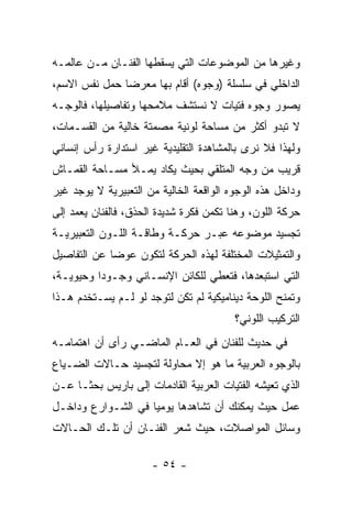 ‫ﻭﻏﻴﺭﻫﺎ ﻤﻥ ﺍﻟﻤﻭﻀﻭﻋﺎﺕ ﺍﻟﺘﻲ ﻴﺴﻘﻁﻬﺎ ﺍﻟﻔﻨـﺎﻥ ﻤـﻥ ﻋﺎﻟﻤـﻪ‬
‫ﺍﻟﺩﺍﺨﻠﻲ ﻓﻲ ﺴﻠﺴﻠﺔ )ﻭﺠﻭﻩ( ﺃﻗﺎﻡ ﺒﻬﺎ ﻤﻌﺭﻀﺎ ﺤﻤل ﻨﻔﺱ ﺍﻻﺴﻡ،‬
‫ﻴﺼﻭﺭ ﻭﺠﻭﻩ ﻓﺘﻴﺎﺕ ﻻ ﻨﺴﺘﺸﻑ ﻤﻼﻤﺤﻬﺎ ﻭﺘﻔﺎﺼﻴﻠﻬﺎ، ﻓﺎﻟﻭﺠـﻪ‬
‫ﻻ ﺘﺒﺩﻭ ﺃﻜﺜﺭ ﻤﻥ ﻤﺴﺎﺤﺔ ﻟﻭﻨﻴﺔ ﻤﺼﻤﺘﺔ ﺨﺎﻟﻴﺔ ﻤﻥ ﺍﻟﻘﺴـﻤﺎﺕ،‬
‫ﻭﻟﻬﺫﺍ ﻓﻼ ﻨﺭﻯ ﺒﺎﻟﻤﺸﺎﻫﺩﺓ ﺍﻟﺘﻘﻠﻴﺩﻴﺔ ﻏﻴﺭ ﺍﺴﺘﺩﺍﺭﺓ ﺭﺃﺱ ﺇﻨﺴﺎﻨﻲ‬
‫ﻗﺭﻴﺏ ﻤﻥ ﻭﺠﻪ ﺍﻟﻤﺘﻠﻘﻲ ﺒﺤﻴﺙ ﻴﻜﺎﺩ ﻴﻤـﻸ ﻤﺴـﺎﺤﺔ ﺍﻟﻘﻤـﺎﺵ‬
‫ﻭﺩﺍﺨل ﻫﺫﻩ ﺍﻟﻭﺠﻭﻩ ﺍﻟﻭﺍﻗﻌﺔ ﺍﻟﺨﺎﻟﻴﺔ ﻤﻥ ﺍﻟﺘﻌﺒﻴﺭﻴﺔ ﻻ ﻴﻭﺠﺩ ﻏﻴﺭ‬
‫ﺤﺭﻜﺔ ﺍﻟﻠﻭﻥ، ﻭﻫﻨﺎ ﺘﻜﻤﻥ ﻓﻜﺭﺓ ﺸﺩﻴﺩﺓ ﺍﻟﺤﺫﻕ، ﻓﺎﻟﻔﻨﺎﻥ ﻴﻌﻤﺩ ﺇﻟﻰ‬
‫ﺘﺠﺴﻴﺩ ﻤﻭﻀﻭﻋﻪ ﻋﺒـﺭ ﺤﺭﻜـﺔ ﻭﻁﺎﻗـﺔ ﺍﻟﻠـﻭﻥ ﺍﻟﺘﻌﺒﻴﺭﻴـﺔ‬
‫ﻭﺍﻟﺘﻤﺜﻴﻼﺕ ﺍﻟﻤﺨﺘﻠﻔﺔ ﻟﻬﺫﻩ ﺍﻟﺤﺭﻜﺔ ﻟﺘﻜﻭﻥ ﻋﻭﻀﺎ ﻋﻥ ﺍﻟﺘﻔﺎﺼﻴل‬
‫ﺍﻟﺘﻲ ﺍﺴﺘﺒﻌﺩﻫﺎ، ﻓﺘﻌﻁﻲ ﻟﻠﻜﺎﺌﻥ ﺍﻹﻨﺴـﺎﻨﻲ ﻭﺠـﻭﺩﺍ ﻭﺤﻴﻭﻴـﺔ،‬
‫ﻭﺘﻤﻨﺢ ﺍﻟﻠﻭﺤﺔ ﺩﻴﻨﺎﻤﻴﻜﻴﺔ ﻟﻡ ﺘﻜﻥ ﻟﺘﻭﺠﺩ ﻟﻭ ﻟـﻡ ﻴﺴـﺘﺨﺩﻡ ﻫـﺫﺍ‬
                                         ‫ﺍﻟﺘﺭﻜﻴﺏ ﺍﻟﻠﻭﻨﻲ؟‬
‫ﻓﻲ ﺤﺩﻴﺙ ﻟﻠﻔﻨﺎﻥ ﻓﻲ ﺍﻟﻌـﺎﻡ ﺍﻟﻤﺎﻀـﻲ ﺭﺃﻯ ﺃﻥ ﺍﻫﺘﻤﺎﻤـﻪ‬
‫ﺒﺎﻟﻭﺠﻭﻩ ﺍﻟﻌﺭﺒﻴﺔ ﻤﺎ ﻫﻭ ﺇﻻ ﻤﺤﺎﻭﻟﺔ ﻟﺘﺠﺴﻴﺩ ﺤـﺎﻻﺕ ﺍﻟﻀـﻴﺎﻉ‬
‫ﺍﻟﺫﻱ ﺘﻌﻴﺸﻪ ﺍﻟﻔﺘﻴﺎﺕ ﺍﻟﻌﺭﺒﻴﺔ ﺍﻟﻘﺎﺩﻤﺎﺕ ﺇﻟﻰ ﺒﺎﺭﻴﺱ ﺒﺤﺜـﺎ ﻋـﻥ‬
‫ﻋﻤل ﺤﻴﺙ ﻴﻤﻜﻨﻙ ﺃﻥ ﺘﺸﺎﻫﺩﻫﺎ ﻴﻭﻤﻴﺎ ﻓﻲ ﺍﻟﺸـﻭﺍﺭﻉ ﻭﺩﺍﺨـل‬
‫ﻭﺴﺎﺌل ﺍﻟﻤﻭﺍﺼﻼﺕ، ﺤﻴﺙ ﺸﻌﺭ ﺍﻟﻔﻨـﺎﻥ ﺃﻥ ﺘﻠـﻙ ﺍﻟﺤـﺎﻻﺕ‬

                      ‫- ٤٥ -‬
 