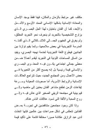 ‫ﻤﻜﺜﻑ ﻏﻴﺭ ﻤﺭﺘﺒﻁ ﺒﺎﻟﺯﻤﺎﻥ ﻭﺍﻟﻤﻜﺎﻥ، ﻓﻬﻨﺎ ﻓﻘﻁ ﻴﻭﺠﺩ ﺍﻹﻨﺴﺎﻥ‬
‫ﻭﺍﻟﻤﻌﺎﻨﺎﺓ ﺍﻹﻨﺴﺎﻨﻴﺔ ﺒﺸﻜﻠﻬﺎ ﺍﻹﻨﺴﺎﻨﻲ ﺍﻟﻤﻤﺘﺩ ﺍﻷﻭﺴﻊ ﻭﺍﻷﺸـﻤل‬
‫ﻭﺍﻷﺒﻌﺩ، ﻜﻤﺎ ﺃﻥ ﺍﻟﻔﻨﺎﻥ ﺒﺎﺨﺘﻴﺎﺭﻩ ﻟﻬﺫﺍ ﺍﻟﺤل ﺍﻟﺒﺼـﺭﻱ ﺍﻟـﺫﻱ‬
‫ﻴﺯﺍﻭﺝ ﺍﻟﺘﺸﺨﻴﺼﻴﺔ ﺒﺎﻟﺘﺠﺭﻴﺩ ﻟﻡ ﻴﻨﺠﺭﻑ ﻨﺤﻭ ﺍﻟﺘﺠﺭﻴﺩ ﺍﻟﻤﻁﻠﻕ،‬
‫ﻭﻟﻡ ﻴﻐﺭﻕ ﻓﻲ ﺍﻟﻤﻔﻬﻭﻡ ﺍﻟﺠﻤـﺎﻟﻲ ﺍﻟﻼﺸـﻜﻼﻨﻲ ﺍﻟـﺫﻱ ﺃﻜﺩﺘـﻪ‬
‫ﺍﻟﻤﺩﺭﺴﺔ ﺍﻟﺘﺠﺭﻴﺩﻴﺔ ﻓﻲ ﺒﻌﺽ ﻤﻼﻤﺤﻬﺎ، ﻭﺇﻨﻤﺎ ﻴﻘﻴﻡ ﺘﻭﺍﺯﻨﺎ ﺒﻴﻥ‬
‫ﺍﻟﺠﺎﻨﺒﻴﻥ ﻓﻴﻁﻭﻉ ﺍﻟﻠﻐﺔ ﺍﻟﺘﺠﺭﻴﺩﻴﺔ ﻟﺨﺩﻤﺔ ﻨﻬﺠﻪ ﺍﻟﺒﺼﺭﻱ، ﻭﻴﻔﻴﺩ‬
‫ﻤﻥ ﺍﺘﺴﺎﻕ ﺍﻟﻤﺴﺎﺤﺎﺕ ﺍﻟﻠﻭﻨﻴﺔ ﻓﻲ ﺍﻟﺘﺠﺭﻴﺩ ﻟﻴﻘﺩﻡ ﺃﻋﻤﺎﻻ ﻀـﻤﻥ‬
‫ﻤﻌﻁﻰ ﺠﻤﺎﻟﻲ ﺍﺠﺘﻤﺎﻋﻲ ﻴﻜـﻭﻥ ﻓﻴـﻪ ﺍﻟﻤﺤﺘـﻭﻯ ﺍﻟﺒﺼـﺭﻱ‬
‫ﻭﺍﻹﻨﺴﺎﻨﻲ ﻗﻴﻤﺔ ﺭﺌﻴﺴﻴﺔ ﺒل ﺇﻨﻪ ﻴﺼﺒﺢ ﺃﻜﺜﺭ ﻤﻥ ﺍﻟﺘﻌﺒﻴﺭﻴﺔ ﻓـﻲ‬
‫ﺒﻌﺽ ﺍﻷﻋﻤﺎل ﻭﻤﻥ ﺍﻟﻤﺠﺘﻤﻊ ﺍﻟﺠﺩﻴﺩ، ﺤﻴﺙ ﺘﺘﺭﺍﺠﻊ ﺍﻟﻌﻼﻗـﺎﺕ‬
‫ﺍﻹﻨﺴﺎﻨﻴﺔ ﻭﺍﻟﺭﻭﺍﺒﻁ ﺍﻷﺴﺭﻴﺔ، ﺃﻤﺎ ﺼﻌﻭﺒﺎﺕ ﺍﻟﻤﻌﻴﺸﺔ ﻭﺴـﺭﻋﺔ‬
‫ﺇﻴﻘﺎﻋﺎﺕ ﺍﻟﺯﻤﻥ ﺘﻁﻔﺢ ﻤﺸﺎﻋﺭ ﺍﻟﻔﻨﺎﻥ ﺒﺤﻨﻴﻥ ﺇﻟﻰ ﻤﺎﻀﻴﻪ ﻭﺇﻟـﻰ‬
‫ﻗﻴﻡ ﺒﻴﺌﻴﺔ ﻓﻲ ﻤﺠﺘﻤﻌﻪ ﺍﻟﺭﻴﻔﻲ ﺍﻟﺼﻐﻴﺭ ﺍﻟﺫﻱ ﻋﺎﺵ ﻓﻴـﻪ ﻭﺇﻟـﻰ‬
        ‫ﺭﻭﺡ ﺍﻟﻤﺤﺒﺔ ﻭﺍﻷﻟﻔﺔ ﺍﻟﺘﻲ ﺘﺴﻭﺩ ﻋﻼﻗﺎﺕ ﺍﻟﻨﺎﺱ ﻫﻨﺎﻙ.‬
‫ﻭﺇﺫﺍ ﻜﺎﻥ ﻭﺠﻭﺩ ﻤﺠﺘﻤﻌﻴﻥ ﻤﺘﻨﺎﻗﻀﻴﻥ ﻓﻲ ﺘﺠﺭﺒـﺔ ﺒﻌـﺽ‬
‫ﺍﻟﻔﻨﺎﻨﻴﻥ ﺘﻨﻌﻜﺱ ﻓﻲ ﺸﻜل ﺼﺭﺍﻋﺎﺕ ﺒﻴﻥ ﻋﺎﻟﻤﻴﻥ ﻓﺈﻨﻬﺎ ﺍﺘﺨﺫﺕ‬
‫ﻟﺩﻯ ﻋﺒﺩ ﺍﻟﺭﺍﺯﻕ ﻋﻜﺎﺸﺔ ﺼﻭﺭﺍ ﻤﺨﺘﻠﻔﺔ ﻗﺎﺌﻤﺔ ﻋﻠﻰ ﺘﺄﻜﻴﺩ ﻗﻴﻤﺔ‬

                      ‫- ٦٥ -‬
 