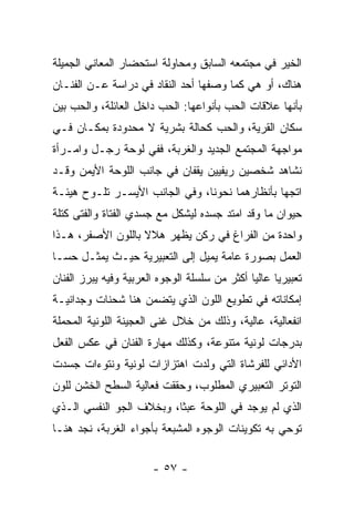 ‫ﺍﻟﺨﻴﺭ ﻓﻲ ﻤﺠﺘﻤﻌﻪ ﺍﻟﺴﺎﺒﻕ ﻭﻤﺤﺎﻭﻟﺔ ﺍﺴﺘﺤﻀﺎﺭ ﺍﻟﻤﻌﺎﻨﻲ ﺍﻟﺠﻤﻴﻠﺔ‬
‫ﻫﻨﺎﻙ، ﺃﻭ ﻫﻲ ﻜﻤﺎ ﻭﺼﻔﻬﺎ ﺃﺤﺩ ﺍﻟﻨﻘﺎﺩ ﻓﻲ ﺩﺭﺍﺴﺔ ﻋـﻥ ﺍﻟﻔﻨـﺎﻥ‬
‫ﺒﺄﻨﻬﺎ ﻋﻼﻗﺎﺕ ﺍﻟﺤﺏ ﺒﺄﻨﻭﺍﻋﻬﺎ: ﺍﻟﺤﺏ ﺩﺍﺨل ﺍﻟﻌﺎﺌﻠﺔ، ﻭﺍﻟﺤﺏ ﺒﻴﻥ‬
‫ﺴﻜﺎﻥ ﺍﻟﻘﺭﻴﺔ، ﻭﺍﻟﺤﺏ ﻜﺤﺎﻟﺔ ﺒﺸﺭﻴﺔ ﻻ ﻤﺤﺩﻭﺩﺓ ﺒﻤﻜـﺎﻥ ﻓـﻲ‬
‫ﻤﻭﺍﺠﻬﺔ ﺍﻟﻤﺠﺘﻤﻊ ﺍﻟﺠﺩﻴﺩ ﻭﺍﻟﻐﺭﺒﺔ، ﻓﻔﻲ ﻟﻭﺤﺔ ﺭﺠـل ﻭﺍﻤـﺭﺃﺓ‬
‫ﻨﺸﺎﻫﺩ ﺸﺨﺼﻴﻥ ﺭﻴﻔﻴﻴﻥ ﻴﻘﻔﺎﻥ ﻓﻲ ﺠﺎﻨﺏ ﺍﻟﻠﻭﺤﺔ ﺍﻷﻴﻤﻥ ﻭﻗـﺩ‬
‫ﺍﺘﺠﻬﺎ ﺒﺄﻨﻅﺎﺭﻫﻤﺎ ﻨﺤﻭﻨﺎ، ﻭﻓﻲ ﺍﻟﺠﺎﻨﺏ ﺍﻷﻴﺴـﺭ ﺘﻠـﻭﺡ ﻫﻴﺌـﺔ‬
‫ﺤﻴﻭﺍﻥ ﻤﺎ ﻭﻗﺩ ﺍﻤﺘﺩ ﺠﺴﺩﻩ ﻟﻴﺸﻜل ﻤﻊ ﺠﺴﺩﻱ ﺍﻟﻔﺘﺎﺓ ﻭﺍﻟﻔﺘﻰ ﻜﺘﻠﺔ‬
‫ﻭﺍﺤﺩﺓ ﻤﻥ ﺍﻟﻔﺭﺍﻍ ﻓﻲ ﺭﻜﻥ ﻴﻅﻬﺭ ﻫﻼﻻ ﺒﺎﻟﻠﻭﻥ ﺍﻷﺼﻔﺭ، ﻫـﺫﺍ‬
‫ﺍﻟﻌﻤل ﺒﺼﻭﺭﺓ ﻋﺎﻤﺔ ﻴﻤﻴل ﺇﻟﻰ ﺍﻟﺘﻌﺒﻴﺭﻴﺔ ﺤﻴـﺙ ﻴﻤﺜـل ﺤﺴـﺎ‬
‫ﺘﻌﺒﻴﺭﻴﺎ ﻋﺎﻟﻴﺎ ﺃﻜﺜﺭ ﻤﻥ ﺴﻠﺴﻠﺔ ﺍﻟﻭﺠﻭﻩ ﺍﻟﻌﺭﺒﻴﺔ ﻭﻓﻴﻪ ﻴﺒﺭﺯ ﺍﻟﻔﻨﺎﻥ‬
‫ﺇﻤﻜﺎﻨﺎﺘﻪ ﻓﻲ ﺘﻁﻭﻴﻊ ﺍﻟﻠﻭﻥ ﺍﻟﺫﻱ ﻴﺘﻀﻤﻥ ﻫﻨﺎ ﺸﺤﻨﺎﺕ ﻭﺠﺩﺍﻨﻴـﺔ‬
‫ﺍﻨﻔﻌﺎﻟﻴﺔ، ﻋﺎﻟﻴﺔ، ﻭﺫﻟﻙ ﻤﻥ ﺨﻼل ﻏﻨﻰ ﺍﻟﻌﺠﻴﻨﺔ ﺍﻟﻠﻭﻨﻴﺔ ﺍﻟﻤﺤﻤﻠﺔ‬
‫ﺒﺩﺭﺠﺎﺕ ﻟﻭﻨﻴﺔ ﻤﺘﻨﻭﻋﺔ، ﻭﻜﺫﻟﻙ ﻤﻬﺎﺭﺓ ﺍﻟﻔﻨﺎﻥ ﻓﻲ ﻋﻜﺱ ﺍﻟﻔﻌل‬
‫ﺍﻷﺩﺍﺌﻲ ﻟﻠﻔﺭﺸﺎﺓ ﺍﻟﺘﻲ ﻭﻟﺩﺕ ﺍﻫﺘﺯﺍﺯﺍﺕ ﻟﻭﻨﻴﺔ ﻭﻨﺘﻭﺀﺍﺕ ﺠﺴﺩﺕ‬
‫ﺍﻟﺘﻭﺘﺭ ﺍﻟﺘﻌﺒﻴﺭﻱ ﺍﻟﻤﻁﻠﻭﺏ، ﻭﺤﻘﻘﺕ ﻓﻌﺎﻟﻴﺔ ﺍﻟﺴﻁﺢ ﺍﻟﺨﺸﻥ ﻟﻠﻭﻥ‬
‫ﺍﻟﺫﻱ ﻟﻡ ﻴﻭﺠﺩ ﻓﻲ ﺍﻟﻠﻭﺤﺔ ﻋﺒﺜﺎ، ﻭﺒﺨﻼﻑ ﺍﻟﺠﻭ ﺍﻟﻨﻔﺴﻲ ﺍﻟـﺫﻱ‬
‫ﺘﻭﺤﻲ ﺒﻪ ﺘﻜﻭﻴﻨﺎﺕ ﺍﻟﻭﺠﻭﻩ ﺍﻟﻤﺸﺒﻌﺔ ﺒﺄﺠﻭﺍﺀ ﺍﻟﻐﺭﺒﺔ، ﻨﺠﺩ ﻫﻨـﺎ‬


                       ‫- ٧٥ -‬
 