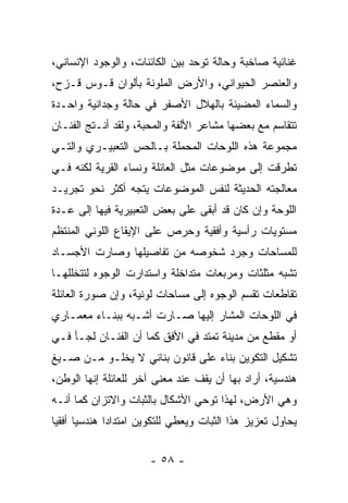 ‫ﻏﻨﺎﺌﻴﺔ ﺼﺎﺨﺒﺔ ﻭﺤﺎﻟﺔ ﺘﻭﺤﺩ ﺒﻴﻥ ﺍﻟﻜﺎﺌﻨﺎﺕ، ﻭﺍﻟﻭﺠﻭﺩ ﺍﻹﻨﺴﺎﻨﻲ،‬
‫ﻭﺍﻟﻌﻨﺼﺭ ﺍﻟﺤﻴﻭﺍﻨﻲ، ﻭﺍﻷﺭﺽ ﺍﻟﻤﻠﻭﻨﺔ ﺒﺄﻟﻭﺍﻥ ﻗـﻭﺱ ﻗـﺯﺡ،‬
‫ﻭﺍﻟﺴﻤﺎﺀ ﺍﻟﻤﻀﻴﺌﺔ ﺒﺎﻟﻬﻼل ﺍﻷﺼﻔﺭ ﻓﻲ ﺤﺎﻟﺔ ﻭﺠﺩﺍﻨﻴﺔ ﻭﺍﺤـﺩﺓ‬
‫ﺘﺘﻘﺎﺴﻡ ﻤﻊ ﺒﻌﻀﻬﺎ ﻤﺸﺎﻋﺭ ﺍﻷﻟﻔﺔ ﻭﺍﻟﻤﺤﺒﺔ، ﻭﻟﻘﺩ ﺃﻨـﺘﺞ ﺍﻟﻔﻨـﺎﻥ‬
‫ﻤﺠﻤﻭﻋﺔ ﻫﺫﻩ ﺍﻟﻠﻭﺤﺎﺕ ﺍﻟﻤﺤﻤﻠﺔ ﺒـﺎﻟﺤﺱ ﺍﻟﺘﻌﺒﻴـﺭﻱ ﻭﺍﻟﺘـﻲ‬
‫ﺘﻁﺭﻗﺕ ﺇﻟﻰ ﻤﻭﻀﻭﻋﺎﺕ ﻤﺜل ﺍﻟﻌﺎﺌﻠﺔ ﻭﻨﺴﺎﺀ ﺍﻟﻘﺭﻴﺔ ﻟﻜﻨﻪ ﻓـﻲ‬
‫ﻤﻌﺎﻟﺠﺘﻪ ﺍﻟﺤﺩﻴﺜﺔ ﻟﻨﻔﺱ ﺍﻟﻤﻭﻀﻭﻋﺎﺕ ﻴﺘﺠﻪ ﺃﻜﺜﺭ ﻨﺤﻭ ﺘﺠﺭﻴـﺩ‬
‫ﺍﻟﻠﻭﺤﺔ ﻭﺇﻥ ﻜﺎﻥ ﻗﺩ ﺃﺒﻘﻰ ﻋﻠﻰ ﺒﻌﺽ ﺍﻟﺘﻌﺒﻴﺭﻴﺔ ﻓﻴﻬﺎ ﺇﻟﻰ ﻋـﺩﺓ‬
‫ﻤﺴﺘﻭﻴﺎﺕ ﺭﺃﺴﻴﺔ ﻭﺃﻓﻘﻴﺔ ﻭﺤﺭﺹ ﻋﻠﻰ ﺍﻹﻴﻘﺎﻉ ﺍﻟﻠﻭﻨﻲ ﺍﻟﻤﻨﺘﻅﻡ‬
‫ﻟﻠﻤﺴﺎﺤﺎﺕ ﻭﺠﺭﺩ ﺸﺨﻭﺼﻪ ﻤﻥ ﺘﻔﺎﺼﻴﻠﻬﺎ ﻭﺼﺎﺭﺕ ﺍﻷﺠﺴـﺎﺩ‬
‫ﺘﺸﺒﻪ ﻤﺜﻠﺜﺎﺕ ﻭﻤﺭﺒﻌﺎﺕ ﻤﺘﺩﺍﺨﻠﺔ ﻭﺍﺴﺘﺩﺍﺭﺕ ﺍﻟﻭﺠﻭﻩ ﻟﺘﺘﺨﻠﻠﻬـﺎ‬
‫ﺘﻘﺎﻁﻌﺎﺕ ﺘﻘﺴﻡ ﺍﻟﻭﺠﻭﻩ ﺇﻟﻰ ﻤﺴﺎﺤﺎﺕ ﻟﻭﻨﻴﺔ، ﻭﺇﻥ ﺼﻭﺭﺓ ﺍﻟﻌﺎﺌﻠﺔ‬
‫ﻓﻲ ﺍﻟﻠﻭﺤﺎﺕ ﺍﻟﻤﺸﺎﺭ ﺇﻟﻴﻬﺎ ﺼـﺎﺭﺕ ﺃﺸـﺒﻪ ﺒﺒﻨـﺎﺀ ﻤﻌﻤـﺎﺭﻱ‬
‫ﺃﻭ ﻤﻘﻁﻊ ﻤﻥ ﻤﺩﻴﻨﺔ ﺘﻤﺘﺩ ﻓﻲ ﺍﻷﻓﻕ ﻜﻤﺎ ﺃﻥ ﺍﻟﻔﻨـﺎﻥ ﻟﺠـﺄ ﻓـﻲ‬
‫ﺘﺸﻜﻴل ﺍﻟﺘﻜﻭﻴﻥ ﺒﻨﺎﺀ ﻋﻠﻰ ﻗﺎﻨﻭﻥ ﺒﻨﺎﺌﻲ ﻻ ﻴﺨﻠـﻭ ﻤـﻥ ﺼـﻴﻎ‬
‫ﻫﻨﺩﺴﻴﺔ، ﺃﺭﺍﺩ ﺒﻬﺎ ﺃﻥ ﻴﻘﻑ ﻋﻨﺩ ﻤﻌﻨﻰ ﺁﺨﺭ ﻟﻠﻌﺎﺌﻠﺔ ﺇﻨﻬﺎ ﺍﻟﻭﻁﻥ،‬
‫ﻭﻫﻲ ﺍﻷﺭﺽ، ﻟﻬﺫﺍ ﺘﻭﺤﻲ ﺍﻷﺸﻜﺎل ﺒﺎﻟﺜﺒﺎﺕ ﻭﺍﻻﺘﺯﺍﻥ ﻜﻤﺎ ﺃﻨـﻪ‬
‫ﻴﺤﺎﻭل ﺘﻌﺯﻴﺯ ﻫﺫﺍ ﺍﻟﺜﺒﺎﺕ ﻭﻴﻌﻁﻲ ﻟﻠﺘﻜﻭﻴﻥ ﺍﻤﺘﺩﺍﺩﺍ ﻫﻨﺩﺴﻴﺎ ﺃﻓﻘﻴﺎ‬


                      ‫- ٨٥ -‬
 