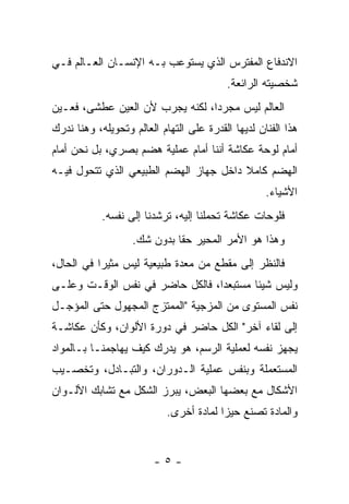 ‫ﺍﻻﻨﺩﻓﺎﻉ ﺍﻟﻤﻔﺘﺭﺱ ﺍﻟﺫﻱ ﻴﺴﺘﻭﻋﺏ ﺒـﻪ ﺍﻹﻨﺴـﺎﻥ ﺍﻟﻌـﺎﻟﻡ ﻓـﻲ‬
                                          ‫ﺸﺨﺼﻴﺘﻪ ﺍﻟﺭﺍﺌﻌﺔ.‬
‫ﺍﻟﻌﺎﻟﻡ ﻟﻴﺱ ﻤﺠﺭﺩﺍ، ﻟﻜﻨﻪ ﻴﺠﺭﺏ ﻷﻥ ﺍﻟﻌﻴﻥ ﻋﻁﺸﻰ، ﻓﻌـﻴﻥ‬
‫ﻫﺫﺍ ﺍﻟﻔﻨﺎﻥ ﻟﺩﻴﻬﺎ ﺍﻟﻘﺩﺭﺓ ﻋﻠﻰ ﺍﻟﺘﻬﺎﻡ ﺍﻟﻌﺎﻟﻡ ﻭﺘﺤﻭﻴﻠﻪ، ﻭﻫﻨﺎ ﻨﺩﺭﻙ‬
‫ﺃﻤﺎﻡ ﻟﻭﺤﺔ ﻋﻜﺎﺸﺔ ﺃﻨﻨﺎ ﺃﻤﺎﻡ ﻋﻤﻠﻴﺔ ﻫﻀﻡ ﺒﺼﺭﻱ، ﺒل ﻨﺤﻥ ﺃﻤﺎﻡ‬
‫ﺍﻟﻬﻀﻡ ﻜﺎﻤﻼ ﺩﺍﺨل ﺠﻬﺎﺯ ﺍﻟﻬﻀﻡ ﺍﻟﻁﺒﻴﻌﻲ ﺍﻟﺫﻱ ﺘﺘﺤﻭل ﻓﻴـﻪ‬
                                        ‫ﹰ‬
                                                    ‫ﺍﻷﺸﻴﺎﺀ.‬
            ‫ﻓﻠﻭﺤﺎﺕ ﻋﻜﺎﺸﺔ ﺘﺤﻤﻠﻨﺎ ﺇﻟﻴﻪ، ﺘﺭﺸﺩﻨﺎ ﺇﻟﻰ ﻨﻔﺴﻪ.‬
                   ‫ﻭﻫﺫﺍ ﻫﻭ ﺍﻷﻤﺭ ﺍﻟﻤﺤﻴﺭ ﺤﻘﺎ ﺒﺩﻭﻥ ﺸﻙ.‬
‫ﻓﺎﻟﻨﻅﺭ ﺇﻟﻰ ﻤﻘﻁﻊ ﻤﻥ ﻤﻌﺩﺓ ﻁﺒﻴﻌﻴﺔ ﻟﻴﺱ ﻤﺜﻴﺭﺍ ﻓﻲ ﺍﻟﺤﺎل،‬
‫ﻭﻟﻴﺱ ﺸﻴﺌﺎ ﻤﺴﺘﺒﻌﺩﺍ، ﻓﺎﻟﻜل ﺤﺎﻀﺭ ﻓﻲ ﻨﻔﺱ ﺍﻟﻭﻗـﺕ ﻭﻋﻠـﻰ‬
‫ﻨﻔﺱ ﺍﻟﻤﺴﺘﻭﻯ ﻤﻥ ﺍﻟﻤﺯﺠﻴﺔ "ﺍﻟﻤﻤﺘﺯﺝ ﺍﻟﻤﺠﻬﻭل ﺤﺘﻰ ﺍﻟﻤﺅﺠـل‬
‫ﺇﻟﻰ ﻟﻘﺎﺀ ﺁﺨﺭ" ﺍﻟﻜل ﺤﺎﻀﺭ ﻓﻲ ﺩﻭﺭﺓ ﺍﻷﻟﻭﺍﻥ، ﻭﻜﺄﻥ ﻋﻜﺎﺸـﺔ‬
‫ﻴﺠﻬﺯ ﻨﻔﺴﻪ ﻟﻌﻤﻠﻴﺔ ﺍﻟﺭﺴﻡ، ﻫﻭ ﻴﺩﺭﻙ ﻜﻴﻑ ﻴﻬﺎﺠﻤﻨـﺎ ﺒـﺎﻟﻤﻭﺍﺩ‬
‫ﺍﻟﻤﺴﺘﻌﻤﻠﺔ ﻭﺒﻨﻔﺱ ﻋﻤﻠﻴﺔ ﺍﻟـﺩﻭﺭﺍﻥ، ﻭﺍﻟﺘﺒـﺎﺩل، ﻭﺘﺨﺼـﻴﺏ‬
‫ﺍﻷﺸﻜﺎل ﻤﻊ ﺒﻌﻀﻬﺎ ﺍﻟﺒﻌﺽ، ﻴﺒﺭﺯ ﺍﻟﺸﻜل ﻤﻊ ﺘﺸﺎﺒﻙ ﺍﻷﻟـﻭﺍﻥ‬
                            ‫ﻭﺍﻟﻤﺎﺩﺓ ﺘﺼﻨﻊ ﺤﻴﺯﺍ ﻟﻤﺎﺩﺓ ﺃﺨﺭﻯ.‬


                        ‫-٥-‬
 