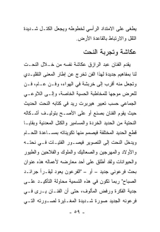 ‫ﻴﻁﻐﻰ ﻋﻠﻰ ﺍﻻﻤﺘﺩﺍﺩ ﺍﻟﺭﺃﺴﻲ ﻟﺨﻁﻭﻁﻪ ﻭﻴﺠﻌل ﺍﻟﻜﺘـل ﺸـﺩﻴﺩﺓ‬
                          ‫ﺍﻟﺜﻘل ﻭﺍﻻﺭﺘﺒﺎﻁ ﺒﺎﻟﻘﺎﻋﺩﺓ ﺍﻷﺭﺽ.‬

                              ‫ﻋﻜﺎﺸﺔ ﻭﺘﺠﺭﺒﺔ ﺍﻟﻨﺤﺕ‬
‫ﻴﻘﺩﻡ ﺍﻟﻔﻨﺎﻥ ﻋﺒﺩ ﺍﻟﺭﺍﺯﻕ ﻋﻜﺎﺸﺔ ﻨﻔﺴﻪ ﻤﻥ ﺨـﻼل ﺍﻟﻨﺤـﺕ‬
‫ﻟﻨﺎ ﺒﻤﻔﺎﻫﻴﻡ ﺠﺩﻴﺩﺓ ﻟﻬﺫﺍ ﺍﻟﻔﻥ ﺘﺨﺭﺝ ﻋﻥ ﺇﻁﺎﺭ ﺍﻟﻤﻌﻨﻰ ﺍﻟﺘﻘﻠﻴـﺩﻱ‬
‫ﻭﺘﺠﻌل ﻤﻨﻪ ﺃﻗﺭﺏ ﺇﻟﻰ ﺨﺭﺒﺸﺔ ﻓﻲ ﺍﻟﻬﻭﺍﺀ، ﻭﻓـﻥ ﻋـﺎﻡ، ﻓـﻥ‬
‫ﻟﻠﻌﺭﺽ ﻤﻭﺠﻬﺎ ﻟﻠﻤﺨﺎﻁﺒﺔ ﺍﻟﺤﺴﻴﺔ ﺍﻟﺨﺎﺼﺔ، ﻭﺇﻟـﻰ ﺍﻟﻼﻭﻋـﻲ‬
‫ﺍﻟﺠﻤﺎﻋﻲ ﺤﺴﺏ ﺘﻌﺒﻴﺭ ﻫﻴﺭﺒﺭﺕ ﺭﻴﺩ ﻓﻲ ﻜﺘﺎﺒﻪ ﺍﻟﻨﺤﺕ ﺍﻟﺤﺩﻴﺙ‬
‫ﺤﻴﺙ ﻴﻘﻭﻡ ﺍﻟﻔﻨﺎﻥ ﺒﺼﻨﻊ ﺃﻭ ﻋﻠﻰ ﺍﻷﺼـﺢ ﺒﺘﻭﻟﻴـﻑ ﺃﺸـﻜﺎﻟﻪ‬
‫ﺍﻟﻨﺤﺘﻴﺔ ﻤﻥ ﺍﻟﺤﺩﻴﺩ ﺍﻟﺨﺭﺩﺓ ﻭﺍﻟﻤﺴﺎﻤﻴﺭ ﻭﺍﻟﻜﺘل ﺍﻟﻤﻌﺩﻨﻴﺔ ﻭﺒﻘﺎﻴـﺎ‬
‫ﻗﻁﻊ ﺍﻟﺤﺩﻴﺩ ﺍﻟﻤﺨﺘﻠﻔﺔ ﻓﻴﺼﻤﻡ ﻤﻨﻬﺎ ﺘﻜﻭﻴﻨﺎﺘﻪ ﺒﻤﺴـﺎﻋﺩﺓ ﺍﻟﻠﺤـﺎﻡ‬
‫ﻭﻴﺩﺨل ﺍﻟﻨﺤﺕ ﺇﻟﻰ ﺍﻟﺘﺼﻭﻴﺭ ﻓﻴﺼـﻭﺭ ﺍﻟﻔﺘﻴـﺎﺕ ﻓـﻲ ﻨﺤﺘـﻪ‬
‫ﻭﺍﻷﻭﻻﺩ ﻭﺍﻟﻤﻬﺭﺠﻴﻥ ﻭﺍﻟﺼﻌﺎﻟﻴﻙ ﻭﺍﻟﻤﻠﻭﻙ ﻭﺍﻟﻔﻼﺤﻴﻥ ﻭﺍﻟﻁﻴﻭﺭ‬
‫ﻭﺍﻟﺤﻴﻭﺍﻨﺎﺕ ﻭﻟﻘﺩ ﺃﻁﻠﻕ ﻋﻠﻰ ﺃﺤﺩ ﻤﻌﺎﺭﻀﻪ ﻷﻋﻤﺎﻟﻪ ﻫﺫﻩ ﻋﻨﻭﺍﻥ‬
‫ﺒﺤﺙ ﻓﺭﻋﻭﻨﻲ ﺠﺩﻴﺩ – ﺃﻭ – "ﺍﻟﻔﺭﻋﻭﻥ ﻴﻌﻭﺩ ﻟﻴﻘـﺭﺃ ﺠﺭﺍﺌـﺩ‬
‫ﺍﻟﺼﺒﺎﺡ" ﺭﺒﻤﺎ ﺘﻜﻭﻥ ﻓﻲ ﻫﺫﻩ ﺍﻟﺘﺴﻤﻴﺔ ﻤﺤﺎﻭﻟﺔ ﺍﻟﺘﺄﻜﻴـﺩ ﻋﻠـﻰ‬
‫ﺠﺩﻴﺔ ﺍﻟﻔﻜﺭﺓ ﻭﺭﻓﺽ ﺍﻟﻤﺄﻟﻭﻑ، ﺤﺘﻰ ﺃﻥ ﺍﻟﻔﻨـﺎﻥ ﻴـﺭﻯ ﻓـﻲ‬
‫ﻓﺭﻋﻭﻨﻪ ﺍﻟﺠﺩﻴﺩ ﺼﻭﺭﺓ ﺸـﺩﻴﺩﺓ ﺍﻟﻤﻐـﺎﻴﺭﺓ ﻟﺼـﻭﺭﺘﻪ ﺍﻟﺘـﻲ‬
                       ‫- ٩٥ -‬
 