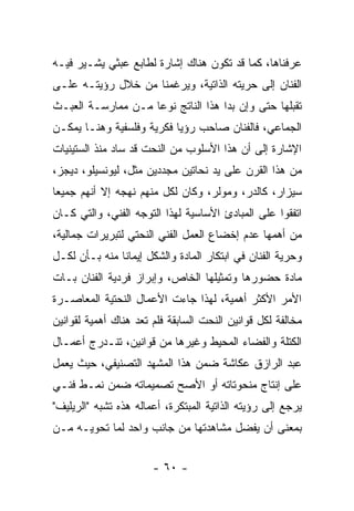 ‫ﻋﺭﻓﻨﺎﻫﺎ، ﻜﻤﺎ ﻗﺩ ﺘﻜﻭﻥ ﻫﻨﺎﻙ ﺇﺸﺎﺭﺓ ﻟﻁﺎﺒﻊ ﻋﺒﺜﻲ ﻴﺸـﻴﺭ ﻓﻴـﻪ‬
‫ﺍﻟﻔﻨﺎﻥ ﺇﻟﻰ ﺤﺭﻴﺘﻪ ﺍﻟﺫﺍﺘﻴﺔ، ﻭﻴﺭﻏﻤﻨﺎ ﻤﻥ ﺨﻼل ﺭﺅﻴﺘـﻪ ﻋﻠـﻰ‬
‫ﺘﻘﺒﻠﻬﺎ ﺤﺘﻰ ﻭﺇﻥ ﺒﺩﺍ ﻫﺫﺍ ﺍﻟﻨﺎﺘﺞ ﻨﻭﻋﺎ ﻤـﻥ ﻤﻤﺎﺭﺴـﺔ ﺍﻟﻌﺒـﺙ‬
‫ﺍﻟﺠﻤﺎﻋﻲ، ﻓﺎﻟﻔﻨﺎﻥ ﺼﺎﺤﺏ ﺭﺅﻴﺎ ﻓﻜﺭﻴﺔ ﻭﻓﻠﺴﻔﻴﺔ ﻭﻫﻨـﺎ ﻴﻤﻜـﻥ‬
‫ﺍﻹﺸﺎﺭﺓ ﺇﻟﻰ ﺃﻥ ﻫﺫﺍ ﺍﻷﺴﻠﻭﺏ ﻤﻥ ﺍﻟﻨﺤﺕ ﻗﺩ ﺴﺎﺩ ﻤﻨﺫ ﺍﻟﺴﺘﻴﻨﻴﺎﺕ‬
‫ﻤﻥ ﻫﺫﺍ ﺍﻟﻘﺭﻥ ﻋﻠﻰ ﻴﺩ ﻨﺤﺎﺘﻴﻥ ﻤﺠﺩﺩﻴﻥ ﻤﺜل، ﻟﻴﻭﻨﺴﻴﻠﻭ، ﺩﻴﺠﺯ،‬
‫ﺴﻴﺯﺍﺭ، ﻜﺎﻟﺩﺭ، ﻭﻤﻭﻟﺭ، ﻭﻜﺎﻥ ﻟﻜل ﻤﻨﻬﻡ ﻨﻬﺠﻪ ﺇﻻ ﺃﻨﻬﻡ ﺠﻤﻴﻌﺎ‬
‫ﺍﺘﻔﻘﻭﺍ ﻋﻠﻰ ﺍﻟﻤﺒﺎﺩﺉ ﺍﻷﺴﺎﺴﻴﺔ ﻟﻬﺫﺍ ﺍﻟﺘﻭﺠﻪ ﺍﻟﻔﻨﻲ، ﻭﺍﻟﺘﻲ ﻜـﺎﻥ‬
‫ﻤﻥ ﺃﻫﻤﻬﺎ ﻋﺩﻡ ﺇﺨﻀﺎﻉ ﺍﻟﻌﻤل ﺍﻟﻔﻨﻲ ﺍﻟﻨﺤﺘﻲ ﻟﺘﺒﺭﻴﺭﺍﺕ ﺠﻤﺎﻟﻴﺔ،‬
‫ﻭﺤﺭﻴﺔ ﺍﻟﻔﻨﺎﻥ ﻓﻲ ﺍﺒﺘﻜﺎﺭ ﺍﻟﻤﺎﺩﺓ ﻭﺍﻟﺸﻜل ﺇﻴﻤﺎﻨﺎ ﻤﻨﻪ ﺒـﺄﻥ ﻟﻜـل‬
‫ﻤﺎﺩﺓ ﺤﻀﻭﺭﻫﺎ ﻭﺘﻤﺜﻴﻠﻬﺎ ﺍﻟﺨﺎﺹ، ﻭﺇﺒﺭﺍﺯ ﻓﺭﺩﻴﺔ ﺍﻟﻔﻨﺎﻥ ﺒـﺎﺕ‬
‫ﺍﻷﻤﺭ ﺍﻷﻜﺜﺭ ﺃﻫﻤﻴﺔ، ﻟﻬﺫﺍ ﺠﺎﺀﺕ ﺍﻷﻋﻤﺎل ﺍﻟﻨﺤﺘﻴﺔ ﺍﻟﻤﻌﺎﺼـﺭﺓ‬
‫ﻤﺨﺎﻟﻔﺔ ﻟﻜل ﻗﻭﺍﻨﻴﻥ ﺍﻟﻨﺤﺕ ﺍﻟﺴﺎﺒﻘﺔ ﻓﻠﻡ ﺘﻌﺩ ﻫﻨﺎﻙ ﺃﻫﻤﻴﺔ ﻟﻘﻭﺍﻨﻴﻥ‬
‫ﺍﻟﻜﺘﻠﺔ ﻭﺍﻟﻔﻀﺎﺀ ﺍﻟﻤﺤﻴﻁ ﻭﻏﻴﺭﻫﺎ ﻤﻥ ﻗﻭﺍﻨﻴﻥ، ﺘﻨـﺩﺭﺝ ﺃﻋﻤـﺎل‬
‫ﻋﺒﺩ ﺍﻟﺭﺍﺯﻕ ﻋﻜﺎﺸﺔ ﻀﻤﻥ ﻫﺫﺍ ﺍﻟﻤﺸﻬﺩ ﺍﻟﺘﺼﻨﻴﻔﻲ، ﺤﻴﺙ ﻴﻌﻤل‬
‫ﻋﻠﻰ ﺇﻨﺘﺎﺝ ﻤﻨﺤﻭﺘﺎﺘﻪ ﺃﻭ ﺍﻷﺼﺢ ﺘﺼﻤﻴﻤﺎﺘﻪ ﻀﻤﻥ ﻨﻤـﻁ ﻓﻨـﻲ‬
‫ﻴﺭﺠﻊ ﺇﻟﻰ ﺭﺅﻴﺘﻪ ﺍﻟﺫﺍﺘﻴﺔ ﺍﻟﻤﺒﺘﻜﺭﺓ، ﺃﻋﻤﺎﻟﻪ ﻫﺫﻩ ﺘﺸﺒﻪ "ﺍﻟﺭﻴﻠﻴﻑ"‬
‫ﺒﻤﻌﻨﻰ ﺃﻥ ﻴﻔﻀل ﻤﺸﺎﻫﺩﺘﻬﺎ ﻤﻥ ﺠﺎﻨﺏ ﻭﺍﺤﺩ ﻟﻤﺎ ﺘﺤﻭﻴـﻪ ﻤـﻥ‬


                       ‫- ٠٦ -‬
 