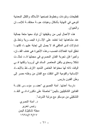 ‫ﺘﻘﻁﻴﻌﺎﺕ ﻭﻨﺘﻭﺀﺍﺕ ﻭﺨﻁﻭﻁ ﺘﺼﻨﻌﻬﺎ ﺍﻷﺴﻼﻙ ﻭﺍﻟﻜﺘل ﺍﻟﻤﻌﺩﻨﻴﺔ‬
‫ﻟﺘﻭﺤﻲ ﻓﻲ ﺍﻟﻨﻬﺎﻴﺔ ﺒﺄﺸﻜﺎل ﻭﻫﻴﺌﺎﺕ ﺤﻴـﺔ ﻤﺨﺘﻠﻔـﺔ ﻟﻺﻨﺴـﺎﻥ‬
                                               ‫ﻭﺍﻟﺤﻴﻭﺍﻥ.‬
‫ﻫﺫﻩ ﺍﻷﻋﻤﺎل ﻟﻴﺱ ﻤﻥ ﻭﻅﻴﻔﺘﻬﺎ ﺃﻥ ﺘﻭﻟﺩ ﻤﻌﻬﺎ ﻤﺘﻌﺔ ﺠﻤﺎﻟﻴﺔ‬
‫ﻋﻨﺩ ﻤﺸﺎﻫﺩﺘﻬﺎ ﺇﻨﻤﺎ ﺘﻌﺘﻤﺩ ﻋﻠﻰ ﺍﻹﺜـﺎﺭﺓ ﺍﻟﺒﺼـﺭﻴﺔ ﻭﺘﺨﻠـﻕ‬
‫ﺘﺴﺎﺅﻻﺕ ﻟﺩﻯ ﺍﻟﻤﺘﻠﻘﻲ ﻗﺩ ﻻ ﻴﺼل ﺇﻟﻰ ﺇﺠﺎﺒﺔ ﻋﻠﻴﻬـﺎ، ﻟﻜﻨﻬـﺎ‬
‫ﺘﺨﻠﻕ ﻟﺩﻴﻪ ﺍﻨﻔﻌﺎﻻﺕ ﻓﺤﺴﺏ، ﻭﻫﺫﻩ ﺍﻷﺨﻴﺭﺓ ﻫﻲ ﻫﺩﻑ ﺍﻟﻔﻨـﺎﻥ،‬
‫ﻭﺃﺨﻴﺭﺍ ﻓﺈﻥ ﺘﺠﺭﺒﺔ ﺍﻟﻔﻨﺎﻥ ﺍﻟﻤﺼﺭﻱ ﻓﻲ ﻤﺠﻤﻠﻬﺎ ﻗـﺩ ﺘﻤﺜﻠـﺕ‬
‫ﺸﻜﻼ ﻭﻤﺤﺘﻭﻯ ﺒﺎﻟﻔﻥ ﺍﻟﻤﻌﺎﺼﺭ ﺍﻟﺴﺎﺌﺩ ﻓﻲ ﺃﻭﺭﻭﺒﺎ ﻭﻟﻜﻨﻬﺎ ﻓـﻲ‬
‫ﺍﻟﻭﻗﺕ ﺫﺍﺘﻪ ﻟﻬﺎ ﻤﺤﺘﻭﺍﻫﺎ ﺍﻟﺨﺎﺹ ﺍﻟﺸﺩﻴﺩ ﺍﻻﺭﺘﺒـﺎﻁ ﺒﺎﻷﺒﻌـﺎﺩ‬
‫ﺍﻹﻨﺴﺎﻨﻴﺔ ﻭﺍﻟﻘﻭﻤﻴﺔ ﺍﻟﺘﻲ ﺍﻨﺘﻘﻠﺕ ﻤﻊ ﺍﻟﻔﻨﺎﻥ ﻤﻥ ﻭﻁﻨﻪ ﻤﺼﺭ ﺇﻟﻰ‬
                                      ‫ﻭﻁﻥ ﺍﻟﻔﻨﻭﻥ ﺒﺎﺭﻴﺱ.‬
‫ﺩﺍﺭﺴﺔ ﺃﻋﺩﺘﻬﺎ. ﺁﻤﻨﺔ ﺍﻟﻨﺼﻴﺭﻱ "ﻋﻀـﻭ ﻤﺅﺴـﺱ ﻨﻘﺎﺒـﺔ‬
‫ﺍﻟﻔﻨﺎﻨﻴﻥ ﺍﻟﺘﺸﻜﻴﻠﻴﻴﻥ ﺒﺎﻟﻴﻤﻥ" "ﺤﺎﺼﻠﺔ ﻋﻠﻰ ﺩﻜﺘﻭﺭﺍﻩ ﻓـﻲ ﺍﻟﻨﻘـﺩ‬
                   ‫ﺍﻟﺘﺸﻜﻴﻠﻲ ﻤﻥ ﻤﻭﺴﻜﻭ ﻤﻊ ﻤﺭﺘﺒﺔ ﺍﻟﺸﺭﻑ".‬
     ‫ﺩ. ﺁﻤﻨﺔ ﺍﻟﻨﺼﺭﻱ‬
      ‫ﺭﺌﻴﺱ ﺘﺤﺭﻴﺭ‬
    ‫ﻤﺠﻠﺔ ﺘﺸﻜﻴل/ ﺍﻟﻴﻤﻥ‬
     ‫٧١/٢١/٨٩٩١‬

                      ‫- ١٦ -‬
 