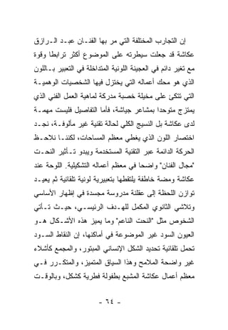 ‫ﺇﻥ ﺍﻟﺘﺠﺎﺭﺏ ﺍﻟﻤﺨﺘﻠﻔﺔ ﺍﻟﺘﻲ ﻤﺭ ﺒﻬﺎ ﺍﻟﻔﻨـﺎﻥ ﻋﺒـﺩ ﺍﻟـﺭﺍﺯﻕ‬
‫ﻋﻜﺎﺸﺔ ﻗﺩ ﺠﻌﻠﺕ ﺴﻴﻁﺭﺘﻪ ﻋﻠﻰ ﺍﻟﻤﻭﻀﻭﻉ ﺃﻜﺜﺭ ﺘﺭﺍﺒﻁﺎ ﻭﻗﻭﺓ‬
‫ﻤﻊ ﺘﻐﻴﺭ ﺩﺍﺌﻡ ﻓﻲ ﺍﻟﻌﺠﻴﻨﺔ ﺍﻟﻠﻭﻨﻴﺔ ﺍﻟﻤﺘﺩﺍﺨﻠﺔ ﻓﻲ ﺍﻟﺘﻌﺒﻴﺭ ﺒـﺎﻟﻠﻭﻥ‬
‫ﺍﻟﺫﻱ ﻫﻭ ﻤﺤﻙ ﺃﻋﻤﺎﻟﻪ ﺍﻟﺘﻲ ﻴﺨﺘﺯل ﻓﻴﻬﺎ ﺍﻟﺸﺨﺼﻴﺎﺕ ﺍﻟﻭﻫﻤﻴـﺔ‬
‫ﺍﻟﺘﻲ ﺘﺘﻜﺊ ﻋﻠﻰ ﻤﺨﻴﻠﺔ ﺨﺼﺒﺔ ﻤﺩﺭﻜﺔ ﻟﻤﺎﻫﻴﺔ ﺍﻟﻌﻤل ﺍﻟﻔﻨﻲ ﺍﻟﺫﻱ‬
‫ﻴﻤﺘﺯﺝ ﻤﺘﻭﺤﺩﺍ ﺒﻤﺸﺎﻋﺭ ﺠﻴﺎﺸﺔ، ﻓﺄﻤﺎ ﺍﻟﺘﻔﺎﺼﻴل ﻓﻠﻴﺴﺕ ﻤﻬﻤـﺔ‬
‫ﻟﺩﻯ ﻋﻜﺎﺸﺔ ﺒل ﺍﻟﻨﺴﻴﺞ ﺍﻟﻜﻠﻲ ﻟﺤﺎﻟﺔ ﺘﻘﻨﻴﺔ ﻏﻴﺭ ﻤﺄﻟﻭﻓـﺔ، ﻨﺠـﺩ‬
‫ﺍﺨﺘﺼﺎﺭ ﺍﻟﻠﻭﻥ ﺍﻟﺫﻱ ﻴﻐﻁﻲ ﻤﻌﻅﻡ ﺍﻟﻤﺴﺎﺤﺎﺕ، ﻟﻜﻨﻨـﺎ ﻨﻼﺤـﻅ‬
‫ﺍﻟﺤﺭﻜﺔ ﺍﻟﺩﺍﺌﻤﺔ ﻋﺒﺭ ﺍﻟﺘﻘﻨﻴﺔ ﺍﻟﻤﺴﺘﺨﺩﻤﺔ ﻭﻴﺒﺩﻭ ﺘـﺄﺜﻴﺭ ﺍﻟﻨﺤـﺕ‬
‫"ﻤﺠﺎل ﺍﻟﻔﻨﺎﻥ" ﻭﺍﻀﺤﺎ ﻓﻲ ﻤﻌﻅﻡ ﺃﻋﻤﺎﻟﻪ ﺍﻟﺘﺸﻜﻴﻠﻴﺔ. ﺍﻟﻠﻭﺤﺔ ﻋﻨﺩ‬
‫ﻋﻜﺎﺸﺔ ﻭﻤﻀﺔ ﺨﺎﻁﻔﺔ ﻴﻠﺘﻘﻁﻬﺎ ﺒﺘﻌﺒﻴﺭﻴﺔ ﻟﻭﻨﻴﺔ ﺘﻠﻘﺎﺌﻴﺔ ﺜﻡ ﻴﻌﻴـﺩ‬
‫ﺘﻭﺍﺯﻥ ﺍﻟﻠﺤﻅﺔ ﺇﻟﻰ ﻋﻘﻠﻨﺔ ﻤﺩﺭﻭﺴﺔ ﻤﺠﺴﺩﺓ ﻓﻲ ﺇﻅﻬﺎﺭ ﺍﻷﺴﺎﺴﻲ‬
‫ﻭﺘﻼﺸﻲ ﺍﻟﺜﺎﻨﻭﻱ ﺍﻟﻤﻜﻤل ﻟﻠﻬـﺩﻑ ﺍﻟﺭﺌﻴﺴـﻲ، ﺤﻴـﺙ ﺘـﺄﺘﻲ‬
‫ﺍﻟﺸﺨﻭﺹ ﻤﺜل "ﺍﻟﻨﺤﺕ ﺍﻟﻨﺎﻋﻡ" ﻭﻤﺎ ﻴﻤﻴﺯ ﻫﺫﻩ ﺍﻷﺸـﻜﺎل ﻫـﻭ‬
‫ﺍﻟﻌﻴﻭﻥ ﺍﻟﺴﻭﺩ ﻏﻴﺭ ﺍﻟﻤﻭﻀﻭﻋﺔ ﻓﻲ ﺃﻤﺎﻜﻨﻬﺎ، ﺇﻥ ﺍﻟﻨﻘﺎﻁ ﺍﻟﺴـﻭﺩ‬
‫ﺘﺤﻤل ﺘﻠﻘﺎﺌﻴﺔ ﺘﺤﺩﻴﺩ ﺍﻟﺸﻜل ﺍﻹﻨﺴﺎﻨﻲ ﺍﻟﻤﺒﺘﻭﺭ، ﻭﺍﻟﻤﺠﻤﻊ ﻜﺄﺸﻼﺀ‬
‫ﻏﻴﺭ ﻭﺍﻀﺤﺔ ﺍﻟﻤﻼﻤﺢ ﻭﻫﺫﺍ ﺍﻟﺴﻴﺎﻕ ﺍﻟﻤﺘﻤﻴﺯ، ﻭﺍﻟﻤﺘﻜـﺭﺭ ﻓـﻲ‬
‫ﻤﻌﻅﻡ ﺃﻋﻤﺎل ﻋﻜﺎﺸﺔ ﺍﻟﻤﺸﺒﻊ ﺒﻁﻔﻭﻟﺔ ﻓﻁﺭﻴﺔ ﻜﺸﻜل، ﻭﺒﺎﻟﻭﻗـﺕ‬


                        ‫- ٤٦ -‬
 