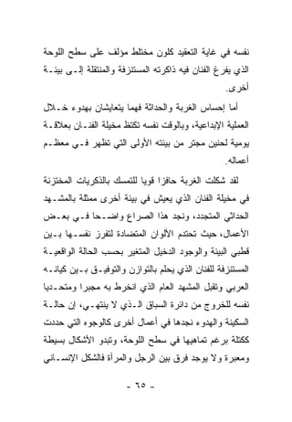 ‫ﻨﻔﺴﻪ ﻓﻲ ﻏﺎﻴﺔ ﺍﻟﺘﻌﻘﻴﺩ ﻜﻠﻭﻥ ﻤﺨﺘﻠﻁ ﻤﺅﻟﻑ ﻋﻠﻰ ﺴﻁﺢ ﺍﻟﻠﻭﺤﺔ‬
‫ﺍﻟﺫﻱ ﻴﻔﺭﻍ ﺍﻟﻔﻨﺎﻥ ﻓﻴﻪ ﺫﺍﻜﺭﺘﻪ ﺍﻟﻤﺴﺘﻨﺯﻓﺔ ﻭﺍﻟﻤﻨﺘﻘﻠﺔ ﺇﻟـﻰ ﺒﻴﺌـﺔ‬
                                                   ‫ﺃﺨﺭﻯ.‬
‫ﺃﻤﺎ ﺇﺤﺴﺎﺱ ﺍﻟﻐﺭﺒﺔ ﻭﺍﻟﺤﺩﺍﺜﺔ ﻓﻬﻤﺎ ﻴﺘﻌﺎﻴﺸﺎﻥ ﺒﻬﺩﻭﺀ ﺨـﻼل‬
‫ﺍﻟﻌﻤﻠﻴﺔ ﺍﻹﺒﺩﺍﻋﻴﺔ، ﻭﺒﺎﻟﻭﻗﺕ ﻨﻔﺴﻪ ﺘﻜﺘﻅ ﻤﺨﻴﻠﺔ ﺍﻟﻔﻨـﺎﻥ ﺒﻌﻼﻗـﺔ‬
‫ﻴﻭﻤﻴﺔ ﻟﺤﻨﻴﻥ ﻤﺠﺘﺭ ﻤﻥ ﺒﻴﺌﺘﻪ ﺍﻷﻭﻟﻰ ﺍﻟﺘﻲ ﺘﻅﻬﺭ ﻓـﻲ ﻤﻌﻅـﻡ‬
                                                   ‫ﺃﻋﻤﺎﻟﻪ.‬
‫ﻟﻘﺩ ﺸﻜﻠﺕ ﺍﻟﻐﺭﺒﺔ ﺤﺎﻓﺯﺍ ﻗﻭﻴﺎ ﻟﻠﺘﻤﺴﻙ ﺒﺎﻟﺫﻜﺭﻴﺎﺕ ﺍﻟﻤﺨﺘﺯﻨﺔ‬
‫ﻓﻲ ﻤﺨﻴﻠﺔ ﺍﻟﻔﻨﺎﻥ ﺍﻟﺫﻱ ﻴﻌﻴﺵ ﻓﻲ ﺒﻴﺌﺔ ﺃﺨﺭﻯ ﻤﻤﺜﻠﺔ ﺒﺎﻟﻤﺸـﻬﺩ‬
‫ﺍﻟﺤﺩﺍﺜﻲ ﺍﻟﻤﺘﺠﺩﺩ، ﻭﻨﺠﺩ ﻫﺫﺍ ﺍﻟﺼﺭﺍﻉ ﻭﺍﻀـﺤﺎ ﻓـﻲ ﺒﻌـﺽ‬
‫ﺍﻷﻋﻤﺎل، ﺤﻴﺙ ﺘﺤﺘﺩﻡ ﺍﻷﻟﻭﺍﻥ ﺍﻟﻤﺘﻀﺎﺩﺓ ﻟﺘﻔﺭﺯ ﻨﻔﺴـﻬﺎ ﺒـﻴﻥ‬
‫ﻗﻁﺒﻲ ﺍﻟﺒﻴﺌﺔ ﻭﺍﻟﻭﺠﻭﺩ ﺍﻟﺩﺨﻴل ﺍﻟﻤﺘﻐﻴﺭ ﺒﺤﺴﺏ ﺍﻟﺤﺎﻟﺔ ﺍﻟﻭﺍﻗﻌﻴـﺔ‬
‫ﺍﻟﻤﺴﺘﻨﺯﻓﺔ ﻟﻠﻔﻨﺎﻥ ﺍﻟﺫﻱ ﻴﺤﻠﻡ ﺒﺎﻟﺘﻭﺍﺯﻥ ﻭﺍﻟﺘﻭﻓﻴـﻕ ﺒـﻴﻥ ﻜﻴﺎﻨـﻪ‬
‫ﺍﻟﻌﺭﺒﻲ ﻭﺘﻘﺒل ﺍﻟﻤﺸﻬﺩ ﺍﻟﻌﺎﻡ ﺍﻟﺫﻱ ﺍﻨﺨﺭﻁ ﺒﻪ ﻤﺠﺒﺭﺍ ﻭﻤﺘﺤـﺩﻴﺎ‬
‫ﻨﻔﺴﻪ ﻟﻠﺨﺭﻭﺝ ﻤﻥ ﺩﺍﺌﺭﺓ ﺍﻟﺴﺒﺎﻕ ﺍﻟـﺫﻱ ﻻ ﻴﻨﺘﻬـﻲ، ﺇﻥ ﺤﺎﻟـﺔ‬
‫ﺍﻟﺴﻜﻴﻨﺔ ﻭﺍﻟﻬﺩﻭﺀ ﻨﺠﺩﻫﺎ ﻓﻲ ﺃﻋﻤﺎل ﺃﺨﺭﻯ ﻜﺎﻟﻭﺠﻭﻩ ﺍﻟﺘﻲ ﺤﺩﺩﺕ‬
‫ﻜﻜﺘﻠﺔ ﺒﺭﻏﻡ ﺘﻤﺎﻫﻴﻬﺎ ﻓﻲ ﺴﻁﺢ ﺍﻟﻠﻭﺤﺔ، ﻭﺘﺒﺩﻭ ﺍﻷﺸﻜﺎل ﺒﺴﻴﻁﺔ‬
‫ﻭﻤﻌﺒﺭﺓ ﻭﻻ ﻴﻭﺠﺩ ﻓﺭﻕ ﺒﻴﻥ ﺍﻟﺭﺠل ﻭﺍﻟﻤﺭﺃﺓ ﻓﺎﻟﺸﻜل ﺍﻹﻨﺴـﺎﻨﻲ‬

                       ‫- ٥٦ -‬
 