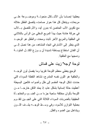 ‫ﻴﻌﻁﻴﻨﺎ ﺇﺤﺴﺎﺴﺎ ﺒﺄﻥ ﺍﻷﺸـﻜﺎل ﻤﻨﺤﻭﺘـﺔ ﻭﻤﻭﻀـﻭﻋﺔ ﻋﻠـﻰ‬
‫ﻤﺭﺒﻌﺎﺕ، ﻭﻴﺘﺨﻠل ﻜل ﻫﺫﺍ ﺤﻭﺍﺭ ﺼﺎﻤﺕ، ﻴﻠﺘﺼﻕ ﺍﻟﻁﻔل ﺨﻼﻟﻪ‬
‫ﻤﻊ ﺘﻜﻭﻴﻥ ﺍﻷﺏ ﺍﻟﺤﺎﻀﻥ ﻟﻪ ﺒﺩﻭﻥ ﺃﻴﺩ، ﻭﺍﻷﻡ ﺘﻠﺘﺼﻕ ﺒـﺎﻷﺏ‬
‫ﻓﻲ ﺤﺭﻜﺔ ﻫﺎﺩﺌﺔ ﺤﻴﺙ ﻴﺒﺩﺃ ﺍﻟﻤﺭﺒﻊ ﺍﻟﺴﻔﻠﻲ ﻤﻥ ﺍﻟﺭﺃﺱ ﺒﺎﻟﺘﻼﺸﻲ‬
‫ﻓﻲ ﺍﻟﺨﻠﻔﻴﺔ ﻭﺍﻟﻤﺭﺒﻊ ﺍﻵﺨﺭ ﺜﺎﺒﺕ ﻭﻤﺤﺩﺩ، ﻭﺍﻟﻁﻔل ﻫﻭ ﺍﻟﻭﺤﻴـﺩ‬
‫ﺍﻟﺫﻱ ﻴﻨﻅﺭ ﺇﻟﻰ ﺍﻷﻤﺎﻡ ﻓﻲ ﺍﺘﺠﺎﻩ ﺍﻟﻤﺸﺎﻫﺩ، ﻤﻥ ﻫﺫﺍ ﻨﺼل ﺇﻟـﻰ‬
‫ﺃﻥ ﺍﻟﻔﻨﺎﻥ ﺍﺴﺘﻁﺎﻉ ﺒﺒﺴﺎﻁﺔ ﺸﺩﻴﺩﺓ ﺃﻥ ﻴـﻭﺯﻉ ﺍﻟﻜﺘـل ﺍﻟﻤﻠﻭﻨـﺔ‬
                                      ‫ﻭﺩﻤﺠﻬﺎ ﻤﻊ ﺍﻟﺨﻠﻔﻴﺔ.‬

                     ‫ﻟﻭﺤﺔ "ﻭﺠﻪ" ﺯﻴﺕ ﻋﻠﻰ ﻗﻤﺎﺵ‬
‫ﺍﻟﻭﺠﻊ ﻴﻐﻁﻲ ﻤﻌﻅﻡ ﺍﻟﻠﻭﺤﺔ ﺘﻘﺭﻴﺒﺎ ﻭﻤﺎ ﻴﻔﺼل ﻟﻭﻥ ﺍﻟﻭﺠـﻪ‬
‫ﻭﺍﻟﺨﻠﻔﻴﺔ ﻫﻭ ﺍﻟﻠﻭﻥ ﻨﻔﺴﻪ ﺍﻟﻤﺘﺩﺭﺝ، ﻨﺸﺎﻫﺩ ﺍﻟﻨﻘﻁﺔ ﺍﻟﺴﻭﺩﺍﺀ ﺍﻟﺘﻲ‬
‫ﺤﺩﺩﺕ ﺸﻜل ﺍﻟﻭﺠﻪ ﺍﻟﻤﻘﺴﻡ ﺇﻟﻰ ﻅل ﻭﺃﻀﻭﺍﺀ، ﻓﺎﻟﻌﻴﻥ ﺍﻟﺒﺴﻴﻁﺔ‬
‫ﺃﻋﻁﻴﺕ ﺤﺎﻟﺔ ﺇﻨﺴﺎﻨﻴﺔ ﺒﺸﻜل ﻋﺎﻡ، ﺇﺫ ﻴﻤﺘﺩ ﺍﻟﺫﻗﻥ ﺨﺎﺭﺠـﺎ ﻤـﻥ‬
‫ﺍﻟﻠﻭﺤﺔ ﺒﺄﻟﻭﺍﻥ ﻤﺨﺘﻠﻔﺔ ﺴﺎﺤﺒﺔ ﺠﺯﺀﺍ ﻤـﻥ ﺍﻟﻀـﻡ، ﻭﺍﻟﻤﻔﺎﺠـﺄﺓ‬
‫ﺍﻟﺤﻘﻴﻘﻴﺔ ﺒﺎﻟﻀﺭﺒﺎﺕ ﺍﻟﺴﻭﺩﺍﺀ ﺍﻟﺜﻼﺜﺔ ﺍﻟﺘﻲ ﻋﻠﻰ ﺍﻟﺠﺒـﻴﻥ ﻟﺘﻘـﻭﻡ‬
‫ﺒﻌﻤﻠﻴﺔ ﺍﻟﺘﻭﺍﺯﻥ ﻟﻸﺴﻭﺩ، ﻭﻓﻲ ﻭﺴـﻁ ﺍﻟﻭﺠـﻪ ﻴﺸـﻑ ﺍﻟﻠـﻭﻥ‬
                              ‫ﻭﻴﺘﺩﺍﺨل ﺒﻴﻥ ﺍﻟﻀﻭﺀ ﻭﺍﻟﻅل.‬


                      ‫- ٧٦ -‬
 