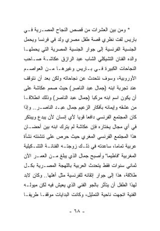 ‫* ﻭﻤﻥ ﺒﻴﻥ ﺍﻟﻌﺸﺭﺍﺕ ﻤﻥ ﻗﺼﺹ ﺍﻟﻨﺠﺎﺡ ﺍﻟﻤﺼـﺭﻴﺔ ﻓـﻲ‬
‫ﺒﺎﺭﻴﺱ ﻟﻔﺕ ﻨﻅﺭﻱ ﻗﺼﺔ ﻁﻔل ﻤﺼﺭﻱ ﻭﻟﺩ ﻓﻲ ﻓﺭﻨﺴﺎ ﻭﻴﺤﻤل‬
‫ﺍﻟﺠﻨﺴﻴﺔ ﺍﻟﻔﺭﻨﺴﻴﺔ ﺇﻟﻰ ﺠﻭﺍﺭ ﺍﻟﺠﻨﺴﻴﺔ ﺍﻟﻤﺼﺭﻴﺔ ﺍﻟﺘﻲ ﻴﺤﻤﻠﻬـﺎ‬
‫ﻭﺍﻟﺩﻩ ﺍﻟﻔﻨﺎﻥ ﺍﻟﺘﺸﻴﻜﻠﻲ ﺍﻟﺸﺎﺏ ﻋﺒﺩ ﺍﻟﺭﺍﺯﻕ ﻋﻜﺎﺸـﺔ ﺼـﺎﺤﺏ‬
‫ﺍﻟﻨﺠﺎﺤﺎﺕ ﺍﻟﻜﺒﻴﺭﺓ ﻓـﻲ ﺒـﺎﺭﻴﺱ ﻭﻏﻴﺭﻫـﺎ ﻤـﻥ ﺍﻟﻌﻭﺍﺼـﻡ‬
‫ﺍﻷﻭﺭﻭﺒﻴﺔ، ﻭﺴﻭﻑ ﻨﺘﺤﺩﺙ ﻋﻥ ﻨﺠﺎﺤﺎﺘﻪ ﻭﻟﻜﻥ ﺒﻌﺩ ﺃﻥ ﻨﺘﻭﻗﻑ‬
‫ﻋﻨﺩ ﺘﺠﺭﺒﺔ ﺍﺒﻨﻪ )ﺠﻤﺎل ﻋﺒﺩ ﺍﻟﻨﺎﺼﺭ( ﺤﻴﺙ ﺼﻤﻡ ﻋﻜﺎﺸﺔ ﻋﻠﻰ‬
‫ﺃﻥ ﻴﻜﻭﻥ ﺍﺴﻡ ﺍﺒﻨﻪ ﻤﺭﻜﺒﺎ )ﺠﻤﺎل ﻋﺒﺩ ﺍﻟﻨﺎﺼﺭ( ﻭﺫﻟﻙ ﺍﻨﻁﻼﻗـﺎ‬
‫ﻤﻥ ﻋﺸﻘﻪ ﻭﺇﻴﻤﺎﻨﻪ ﺒﺄﻓﻜﺎﺭ ﺍﻟﺯﻋﻴﻡ ﺠﻤﺎل ﻋﺒـﺩ ﺍﻟﻨﺎﺼـﺭ.. ﻭﺇﺫﺍ‬
‫ﻜﺎﻥ ﺍﻟﻤﺠﺘﻤﻊ ﺍﻟﻔﺭﻨﺴﻲ ﺩﺍﻓﻌﺎ ﻗﻭﻴﺎ ﻷﻱ ﺇﻨﺴﺎﻥ ﻷﻥ ﻴﺒﺩﻉ ﻭﻴﺒﺘﻜﺭ‬
‫ﻓﻲ ﺃﻱ ﻤﺠﺎل ﻴﺨﺘﺎﺭﻩ ﻓﺈﻥ ﻋﻜﺎﺸﺔ ﻟﻡ ﻴﺘﺭﻙ ﺍﺒﻨﻪ ﺒﻴﻥ ﺃﺤﻀـﺎﻥ‬
‫ﻫﺫﺍ ﺍﻟﻤﺠﺘﻤﻊ ﺍﻟﻔﺭﻨﺴﻲ ﺍﻟﻤﻐﺭﻱ ﺤﻴﺙ ﺤﺭﺹ ﻋﻠﻰ ﺘﻨﺸﺌﺘﻪ ﻨﺸﺄﺓ‬
‫ﻋﺭﺒﻴﺔ ﺘﻤﺎﻤﺎ، ﺴﺎﻋﺩﺘﻪ ﻓﻲ ﺫﻟـﻙ ﺯﻭﺠﺘـﻪ ﺍﻟﻔﻨﺎﻨـﺔ ﺍﻟﺘﺸـﻜﻴﻠﻴﺔ‬
‫ﺍﻟﻤﻐﺭﺒﻴﺔ "ﻓﺎﻁﻴﻤﺎ" ﻭﺃﺼﺒﺢ ﺠﻤﺎل ﺍﻟﺫﻱ ﻴﺒﻠﻎ ﻤـﻥ ﺍﻟﻌﻤـﺭ ﺍﻵﻥ‬
‫ﺜﻤﺎﻨﻲ ﺴﻨﻭﺍﺕ ﻓﻘﻁ ﻴﺘﺤﺩﺙ ﺍﻟﻌﺭﺒﻴﺔ ﺒﺎﻟﻠﻬﺠﺔ ﺍﻟﻤﺼـﺭﻴﺔ ﺒﻜـل‬
‫ﻁﻼﻗﺔ، ﻫﺫﺍ ﺇﻟﻰ ﺠﻭﺍﺭ ﺇﺘﻘﺎﻨﻪ ﻟﻠﻔﺭﻨﺴﻴﺔ ﻤﺜل ﺃﻫﻠﻬﺎ.. ﻭﻜﺎﻥ ﻻﺒﺩ‬
‫ﻟﻬﺫﺍ ﺍﻟﻁﻔل ﺃﻥ ﻴﺘﺄﺜﺭ ﺒﺎﻟﺠﻭ ﺍﻟﻔﻨﻲ ﺍﻟﺫﻱ ﻴﻌﻴﺵ ﻓﻴﻪ ﻟﻜﻥ ﻤﻴﻭﻟـﻪ‬
‫ﺍﻟﻔﻨﻴﺔ ﺍﺘﺠﻬﺕ ﻨﺎﺤﻴﺔ ﺍﻟﺘﻤﺜﻴل، ﻭﻜﺎﻨﺕ ﺍﻟﺒﺩﺍﻴﺎﺕ ﻤﻭﻗﻔـﺎ ﻁﺭﻴﻔـﺎ‬

                      ‫- ٨٦ -‬
 