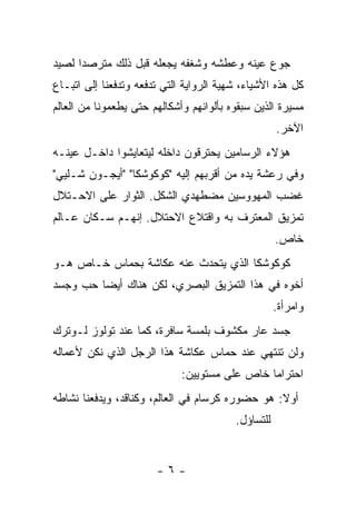 ‫ﺠﻭﻉ ﻋﻴﻨﻪ ﻭﻋﻁﺸﻪ ﻭﺸﻐﻔﻪ ﻴﺠﻌﻠﻪ ﻗﺒل ﺫﻟﻙ ﻤﺘﺭﺼﺩﺍ ﻟﺼﻴﺩ‬
      ‫‪‬‬
‫ﻜل ﻫﺫﻩ ﺍﻷﺸﻴﺎﺀ، ﺸﻬﻴﺔ ﺍﻟﺭﻭﺍﻴﺔ ﺍﻟﺘﻲ ﺘﺩﻓﻌﻪ ﻭﺘﺩﻓﻌﻨﺎ ﺇﻟﻰ ﺍﺘﺒـﺎﻉ‬
‫ﻤﺴﻴﺭﺓ ﺍﻟﺫﻴﻥ ﺴﺒﻘﻭﻩ ﺒﺄﻟﻭﺍﻨﻬﻡ ﻭﺃﺸﻜﺎﻟﻬﻡ ﺤﺘﻰ ﻴﻁﻌﻤﻭﻨﺎ ﻤﻥ ﺍﻟﻌﺎﻟﻡ‬
                                                    ‫ﺍﻵﺨﺭ.‬
‫ﻫﺅﻻﺀ ﺍﻟﺭﺴﺎﻤﻴﻥ ﻴﺤﺘﺭﻗﻭﻥ ﺩﺍﺨﻠﻪ ﻟﻴﺘﻌﺎﻴﺸﻭﺍ ﺩﺍﺨـل ﻋﻴﻨـﻪ‬
‫ﻭﻓﻲ ﺭﻋﺸﺔ ﻴﺩﻩ ﻤﻥ ﺃﻗﺭﺒﻬﻡ ﺇﻟﻴﻪ "ﻜﻭﻜﻭﺸﻜﺎ" "ﺃﻴﺠـﻭﻥ ﺸـﻠﻴﻲ"‬
‫ﻏﻀﺏ ﺍﻟﻤﻬﻭﻭﺴﻴﻥ ﻤﻀﻁﻬﺩﻱ ﺍﻟﺸﻜل. ﺍﻟﺜﻭﺍﺭ ﻋﻠﻰ ﺍﻻﺤـﺘﻼل‬
‫ﺘﻤﺯﻴﻕ ﺍﻟﻤﻌﺘﺭﻑ ﺒﻪ ﻭﺍﻗﺘﻼﻉ ﺍﻻﺤﺘﻼل. ﺇﻨﻬـﻡ ﺴـﻜﺎﻥ ﻋـﺎﻟﻡ‬
                                                    ‫ﺨﺎﺹ.‬
‫ﻜﻭﻜﻭﺸﻜﺎ ﺍﻟﺫﻱ ﻴﺘﺤﺩﺙ ﻋﻨﻪ ﻋﻜﺎﺸﺔ ﺒﺤﻤﺎﺱ ﺨـﺎﺹ ﻫـﻭ‬
‫ﺃﺨﻭﻩ ﻓﻲ ﻫﺫﺍ ﺍﻟﺘﻤﺯﻴﻕ ﺍﻟﺒﺼﺭﻱ، ﻟﻜﻥ ﻫﻨﺎﻙ ﺃﻴﻀﺎ ﺤﺏ ﻭﺠﺴﺩ‬
                                                    ‫ﻭﺍﻤﺭﺃﺓ.‬
‫ﺠﺴﺩ ﻋﺎﺭ ﻤﻜﺸﻭﻑ ﺒﻠﻤﺴﺔ ﺴﺎﻓﺭﺓ، ﻜﻤﺎ ﻋﻨﺩ ﺘﻭﻟﻭﺯ ﻟـﻭﺘﺭﻙ‬
‫ﻭﻟﻥ ﺘﻨﺘﻬﻲ ﻋﻨﺩ ﺤﻤﺎﺱ ﻋﻜﺎﺸﺔ ﻫﺫﺍ ﺍﻟﺭﺠل ﺍﻟﺫﻱ ﻨﻜﻥ ﻷﻋﻤﺎﻟﻪ‬
                             ‫ﺍﺤﺘﺭﺍﻤﺎ ﺨﺎﺹ ﻋﻠﻰ ﻤﺴﺘﻭﻴﻴﻥ:‬
‫ﺃﻭﻻ: ﻫﻭ ﺤﻀﻭﺭﻩ ﻜﺭﺴﺎﻡ ﻓﻲ ﺍﻟﻌﺎﻟﻡ، ﻭﻜﻨﺎﻗﺩ، ﻭﻴﺩﻓﻌﻨﺎ ﻨﺸﺎﻁﻪ‬
                                         ‫ﻟﻠﺘﺴﺎﺅل.‬


                       ‫-٦-‬
 