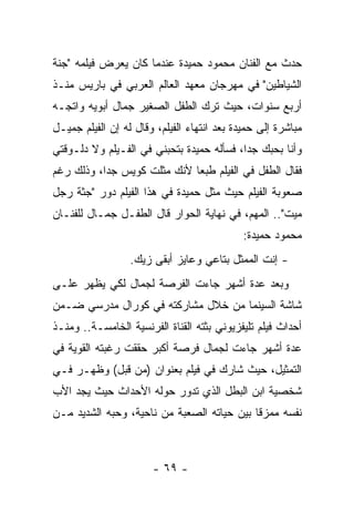 ‫ﺤﺩﺙ ﻤﻊ ﺍﻟﻔﻨﺎﻥ ﻤﺤﻤﻭﺩ ﺤﻤﻴﺩﺓ ﻋﻨﺩﻤﺎ ﻜﺎﻥ ﻴﻌﺭﺽ ﻓﻴﻠﻤﻪ "ﺠﻨﺔ‬
‫ﺍﻟﺸﻴﺎﻁﻴﻥ" ﻓﻲ ﻤﻬﺭﺠﺎﻥ ﻤﻌﻬﺩ ﺍﻟﻌﺎﻟﻡ ﺍﻟﻌﺭﺒﻲ ﻓﻲ ﺒﺎﺭﻴﺱ ﻤﻨـﺫ‬
‫ﺃﺭﺒﻊ ﺴﻨﻭﺍﺕ، ﺤﻴﺙ ﺘﺭﻙ ﺍﻟﻁﻔل ﺍﻟﺼﻐﻴﺭ ﺠﻤﺎل ﺃﺒﻭﻴﻪ ﻭﺍﺘﺠـﻪ‬
‫ﻤﺒﺎﺸﺭﺓ ﺇﻟﻰ ﺤﻤﻴﺩﺓ ﺒﻌﺩ ﺍﻨﺘﻬﺎﺀ ﺍﻟﻔﻴﻠﻡ، ﻭﻗﺎل ﻟﻪ ﺇﻥ ﺍﻟﻔﻴﻠﻡ ﺠﻤﻴـل‬
‫ﻭﺃﻨﺎ ﺒﺤﺒﻙ ﺠﺩﺍ، ﻓﺴﺄﻟﻪ ﺤﻤﻴﺩﺓ ﺒﺘﺤﺒﻨﻲ ﻓﻲ ﺍﻟﻔـﻴﻠﻡ ﻭﻻ ﺩﻟـﻭﻗﺘﻲ‬
‫ﻓﻘﺎل ﺍﻟﻁﻔل ﻓﻲ ﺍﻟﻔﻴﻠﻡ ﻁﺒﻌﺎ ﻷﻨﻙ ﻤﺜﻠﺕ ﻜﻭﻴﺱ ﺠﺩﺍ، ﻭﺫﻟﻙ ﺭﻏﻡ‬
‫ﺼﻌﻭﺒﺔ ﺍﻟﻔﻴﻠﻡ ﺤﻴﺙ ﻤﺜل ﺤﻤﻴﺩﺓ ﻓﻲ ﻫﺫﺍ ﺍﻟﻔﻴﻠﻡ ﺩﻭﺭ "ﺠﺜﺔ ﺭﺠل‬
‫ﻤﻴﺕ".. ﺍﻟﻤﻬﻡ، ﻓﻲ ﻨﻬﺎﻴﺔ ﺍﻟﺤﻭﺍﺭ ﻗﺎل ﺍﻟﻁﻔـل ﺠﻤـﺎل ﻟﻠﻔﻨـﺎﻥ‬
                                             ‫ﻤﺤﻤﻭﺩ ﺤﻤﻴﺩﺓ:‬
                  ‫- ﺇﻨﺕ ﺍﻟﻤﻤﺜل ﺒﺘﺎﻋﻲ ﻭﻋﺎﻴﺯ ﺃﺒﻘﻰ ﺯﻴﻙ.‬
‫ﻭﺒﻌﺩ ﻋﺩﺓ ﺃﺸﻬﺭ ﺠﺎﺀﺕ ﺍﻟﻔﺭﺼﺔ ﻟﺠﻤﺎل ﻟﻜﻲ ﻴﻅﻬﺭ ﻋﻠـﻰ‬
‫ﺸﺎﺸﺔ ﺍﻟﺴﻴﻨﻤﺎ ﻤﻥ ﺨﻼل ﻤﺸﺎﺭﻜﺘﻪ ﻓﻲ ﻜﻭﺭﺍل ﻤﺩﺭﺴﻲ ﻀـﻤﻥ‬
‫ﺃﺤﺩﺍﺙ ﻓﻴﻠﻡ ﺘﻠﻴﻔﺯﻴﻭﻨﻲ ﺒﺜﺘﻪ ﺍﻟﻘﻨﺎﺓ ﺍﻟﻔﺭﻨﺴﻴﺔ ﺍﻟﺨﺎﻤﺴـﺔ.. ﻭﻤﻨـﺫ‬
‫ﻋﺩﺓ ﺃﺸﻬﺭ ﺠﺎﺀﺕ ﻟﺠﻤﺎل ﻓﺭﺼﺔ ﺃﻜﺒﺭ ﺤﻘﻘﺕ ﺭﻏﺒﺘﻪ ﺍﻟﻘﻭﻴﺔ ﻓﻲ‬
‫ﺍﻟﺘﻤﺜﻴل، ﺤﻴﺙ ﺸﺎﺭﻙ ﻓﻲ ﻓﻴﻠﻡ ﺒﻌﻨﻭﺍﻥ )ﻤﻥ ﻗﺒل( ﻭﻅﻬـﺭ ﻓـﻲ‬
‫ﺸﺨﺼﻴﺔ ﺍﺒﻥ ﺍﻟﺒﻁل ﺍﻟﺫﻱ ﺘﺩﻭﺭ ﺤﻭﻟﻪ ﺍﻷﺤﺩﺍﺙ ﺤﻴﺙ ﻴﺠﺩ ﺍﻷﺏ‬
‫ﻨﻔﺴﻪ ﻤﻤﺯﻗﺎ ﺒﻴﻥ ﺤﻴﺎﺘﻪ ﺍﻟﺼﻌﺒﺔ ﻤﻥ ﻨﺎﺤﻴﺔ، ﻭﺤﺒﻪ ﺍﻟﺸﺩﻴﺩ ﻤـﻥ‬



                       ‫- ٩٦ -‬
 