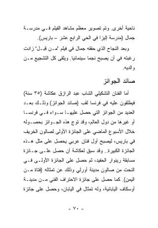 ‫ﻨﺎﺤﻴﺔ ﺃﺨﺭﻯ. ﻭﺘﻡ ﺘﺼﻭﻴﺭ ﻤﻌﻅﻡ ﻤﺸﺎﻫﺩ ﺍﻟﻔﻴﻠﻡ ﻓـﻲ ﻤﺩﺭﺴـﺔ‬
      ‫ﺠﻤﺎل )ﻤﺩﺭﺴﺔ ﺇﻟﻴﺯﺍ ﻓﻲ ﺍﻟﺤﻲ ﺍﻟﺭﺍﺒﻊ ﻋﺸﺭ – ﺒﺎﺭﻴﺱ(.‬
‫ﻭﺒﻌﺩ ﺍﻟﻨﺠﺎﺡ ﺍﻟﺫﻱ ﺤﻘﻘﻪ ﺠﻤﺎل ﻓﻲ ﻓﻴﻠﻡ "ﻤـﻥ ﻗﺒـل" ﺯﺍﺩﺕ‬
‫ﺭﻏﺒﺘﻪ ﻓﻲ ﺃﻥ ﻴﺼﺒﺢ ﻨﺠﻤﺎ ﺴﻴﻨﻤﺎﺌﻴﺎ. ﻭﻴﻠﻘﻰ ﻜل ﺍﻟﺘﺸﺠﻴﻊ ﻤـﻥ‬
                                                ‫ﻭﺍﻟﺩﻴﻪ.‬

                                      ‫ﺼﺎﺌﺩ ﺍﻟﺠﻭﺍﺌﺯ‬
‫ﺃﻤﺎ ﺍﻟﻔﻨﺎﻥ ﺍﻟﺘﺸﻜﻴﻠﻲ ﺍﻟﺸﺎﺏ ﻋﺒﺩ ﺍﻟﺭﺍﺯﻕ ﻋﻜﺎﺸﺔ )٥٣ ﺴﻨﺔ(‬
‫ﻓﻴﻁﻠﻘﻭﻥ ﻋﻠﻴﻪ ﻓﻲ ﻓﺭﻨﺴﺎ ﻟﻘﺏ )ﺼﺎﺌﺩ ﺍﻟﺠﻭﺍﺌﺯ( ﻭﺫﻟـﻙ ﺒﻌـﺩ‬
‫ﺍﻟﻌﺩﻴﺩ ﻤﻥ ﺍﻟﺠﻭﺍﺌﺯ ﺍﻟﺘﻲ ﺤﺼل ﻋﻠﻴﻬـﺎ ﺴـﻭﺍﺀ ﻓـﻲ ﻓﺭﻨﺴـﺎ‬
‫ﺃﻭ ﻏﻴﺭﻫﺎ ﻤﻥ ﺩﻭل ﺍﻟﻌﺎﻟﻡ، ﻭﻗﺩ ﺘﻭﺝ ﻫﺫﻩ ﺍﻟﺠـﻭﺍﺌﺯ ﺒﺤﺼـﻭﻟﻪ‬
‫ﺨﻼل ﺍﻷﺴﺒﻭﻉ ﺍﻟﻤﺎﻀﻲ ﻋﻠﻰ ﺍﻟﺠﺎﺌﺯﺓ ﺍﻷﻭﻟﻰ ﻟﺼﺎﻟﻭﻥ ﺍﻟﺨﺭﻴﻑ‬
‫ﻓﻲ ﺒﺎﺭﻴﺱ، ﻟﻴﺼﺒﺢ ﺃﻭل ﻓﻨﺎﻥ ﻋﺭﺒﻲ ﻴﺤﺼل ﻋﻠﻰ ﻤﺜل ﻫـﺫﻩ‬
‫ﺍﻟﺠﺎﺌﺯﺓ ﺍﻟﻜﺒﻴﺭﺓ.. ﻭﻗﺩ ﺴﺒﻕ ﻟﻌﻜﺎﺸﺔ ﺃﻥ ﺤﺼل ﻋﻠـﻰ ﺠـﺎﺌﺯﺓ‬
‫ﻤﺴﺎﺒﻘﺔ ﺭﻴﻨﻭﺍﺭ ﺍﻟﺤﻔﻴﺩ، ﺜﻡ ﺤﺼل ﻋﻠﻰ ﺍﻟﺠﺎﺌﺯﺓ ﺍﻷﻭﻟـﻰ ﻓـﻲ‬
‫ﺍﻟﻨﺤﺕ ﻤﻥ ﺼﺎﻟﻭﻥ ﻤﺩﻴﻨﺔ ﺃﻭﺭﻟﻲ ﻭﺫﻟﻙ ﻋﻥ ﺘﻤﺜﺎﻟﻪ )ﻓﺘﺎﺓ ﻤـﻥ‬
‫ﺍﻟﻴﻤﻥ(. ﻜﻤﺎ ﺤﺼل ﻋﻠﻰ ﺠﺎﺌﺯﺓ ﺍﻻﺤﺘﺭﺍﻑ ﺍﻟﻔﻨﻲ ﻤـﻥ ﻤﺩﻴﻨـﺔ‬
‫ﺃﻭﺴﻜﺎﻑ ﺍﻟﻴﺎﺒﺎﻨﻴﺔ، ﻭﻟﻪ ﺘﻤﺜﺎل ﻓﻲ ﺍﻟﻴﺎﺒﺎﻥ، ﻭﺤﺼل ﻋﻠﻰ ﺠﺎﺌﺯﺓ‬


                     ‫- ٠٧ -‬
 