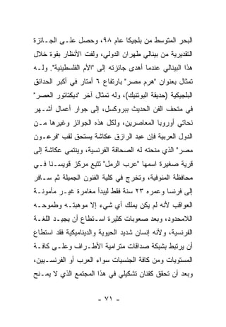 ‫ﺍﻟﺒﺤﺭ ﺍﻟﻤﺘﻭﺴﻁ ﻤﻥ ﺒﻠﺠﻴﻜﺎ ﻋﺎﻡ ٨٩، ﻭﺤﺼل ﻋﻠـﻰ ﺍﻟﺠـﺎﺌﺯﺓ‬
‫ﺍﻟﺘﻘﺩﻴﺭﻴﺔ ﻤﻥ ﺒﻴﻨﺎﻟﻲ ﻁﻬﺭﺍﻥ ﺍﻟﺩﻭﻟﻲ، ﻭﻟﻔﺕ ﺍﻷﻨﻅﺎﺭ ﺒﻘﻭﺓ ﺨﻼل‬
‫ﻫﺫﺍ ﺍﻟﺒﻴﻨﺎﻟﻲ ﻋﻨﺩﻤﺎ ﺃﻫﺩﻯ ﺠﺎﺌﺯﺘﻪ ﺇﻟﻰ "ﺍﻷﻡ ﺍﻟﻔﻠﺴﻁﻴﻨﻴﺔ". ﻭﻟـﻪ‬
‫ﺘﻤﺜﺎل ﺒﻌﻨﻭﺍﻥ "ﻫﺭﻡ ﻤﺼﺭ" ﺒﺎﺭﺘﻔﺎﻉ ٦ ﺃﻤﺘﺎﺭ ﻓﻲ ﺃﻜﺒﺭ ﺍﻟﺤﺩﺍﺌﻕ‬
‫ﺍﻟﺒﻠﺠﻴﻜﻴﺔ )ﺤﺩﻴﻘﺔ ﺍﻟﺒﻭﺘﻨﻴﻙ(، ﻭﻟﻪ ﺘﻤﺜﺎل ﺁﺨﺭ "ﺩﻴﻜﺘﺎﺘﻭﺭ ﺍﻟﻌﺼﺭ"‬
‫ﻓﻲ ﻤﺘﺤﻑ ﺍﻟﻔﻥ ﺍﻟﺤﺩﻴﺙ ﺒﺒﺭﻭﻜﺴل، ﺇﻟﻰ ﺠﻭﺍﺭ ﺃﻋﻤﺎل ﺃﺸـﻬﺭ‬
‫ﻨﺤﺎﺘﻲ ﺃﻭﺭﻭﺒﺎ ﺍﻟﻤﻌﺎﺼﺭﻴﻥ، ﻭﻟﻜل ﻫﺫﻩ ﺍﻟﺠﻭﺍﺌﺯ ﻭﻏﻴﺭﻫﺎ ﻤـﻥ‬
‫ﺍﻟﺩﻭل ﺍﻟﻌﺭﺒﻴﺔ ﻓﺈﻥ ﻋﺒﺩ ﺍﻟﺭﺍﺯﻕ ﻋﻜﺎﺸﺔ ﻴﺴﺘﺤﻕ ﻟﻘﺏ "ﻓﺭﻋـﻭﻥ‬
‫ﻤﺼﺭ" ﺍﻟﺫﻱ ﻤﻨﺤﺘﻪ ﻟﻪ ﺍﻟﺼﺤﺎﻓﺔ ﺍﻟﻔﺭﻨﺴﻴﺔ، ﻭﻴﻨﺘﻤﻲ ﻋﻜﺎﺸﺔ ﺇﻟﻰ‬
‫ﻗﺭﻴﺔ ﺼﻐﻴﺭﺓ ﺍﺴﻤﻬﺎ "ﻋﺭﺏ ﺍﻟﺭﻤل" ﺘﺘﺒﻊ ﻤﺭﻜﺯ ﻗﻭﻴﺴـﻨﺎ ﻓـﻲ‬
‫ﻤﺤﺎﻓﻅﺔ ﺍﻟﻤﻨﻭﻓﻴﺔ، ﻭﺘﺨﺭﺝ ﻓﻲ ﻜﻠﻴﺔ ﺍﻟﻔﻨﻭﻥ ﺍﻟﺠﻤﻴﻠﺔ ﺜﻡ ﺴـﺎﻓﺭ‬
‫ﺇﻟﻰ ﻓﺭﻨﺴﺎ ﻭﻋﻤﺭﻩ ٣٢ ﺴﻨﺔ ﻓﻘﻁ ﻟﻴﺒﺩﺃ ﻤﻐﺎﻤﺭﺓ ﻏﻴـﺭ ﻤﺄﻤﻭﻨـﺔ‬
‫ﺍﻟﻌﻭﺍﻗﺏ ﻷﻨﻪ ﻟﻡ ﻴﻜﻥ ﻴﻤﻠﻙ ﺃﻱ ﺸﻲﺀ ﺇﻻ ﻤﻭﻫﺒﺘـﻪ ﻭﻁﻤﻭﺤـﻪ‬
‫ﺍﻟﻼﻤﺤﺩﻭﺩ، ﻭﺒﻌﺩ ﺼﻌﻭﺒﺎﺕ ﻜﺜﻴﺭﺓ ﺍﺴـﺘﻁﺎﻉ ﺃﻥ ﻴﺠﻴـﺩ ﺍﻟﻠﻐـﺔ‬
‫ﺍﻟﻔﺭﻨﺴﻴﺔ، ﻭﻷﻨﻪ ﺇﻨﺴﺎﻥ ﺸﺩﻴﺩ ﺍﻟﺤﻴﻭﻴﺔ ﻭﺍﻟﺩﻴﻨﺎﻤﻴﻜﻴﺔ ﻓﻘﺩ ﺍﺴﺘﻁﺎﻉ‬
‫ﺃﻥ ﻴﺭﺘﺒﻁ ﺒﺸﺒﻜﺔ ﺼﺩﺍﻗﺎﺕ ﻤﺘﺭﺍﻤﻴﺔ ﺍﻷﻁـﺭﺍﻑ ﻭﻋﻠـﻰ ﻜﺎﻓـﺔ‬
‫ﺍﻟﻤﺴﺘﻭﻴﺎﺕ ﻭﻤﻥ ﻜﺎﻓﺔ ﺍﻟﺠﻨﺴﻴﺎﺕ ﺴﻭﺍﺀ ﺍﻟﻌﺭﺏ ﺃﻭ ﺍﻟﻔﺭﻨﺴـﻴﻴﻥ،‬
‫ﻭﺒﻌﺩ ﺃﻥ ﺘﺤﻘﻕ ﻜﻔﻨﺎﻥ ﺘﺸﻜﻴﻠﻲ ﻓﻲ ﻫﺫﺍ ﺍﻟﻤﺠﺘﻤﻊ ﺍﻟﺫﻱ ﻻ ﻴﻤـﻨﺢ‬


                       ‫- ١٧ -‬
 