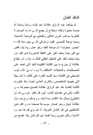 ‫ﺍﻟﻨﺎﻗﺩ ﺍﻟﻔﻨﺎﻥ‬
‫ﻟﻡ ﻴﺘﻭﻗﻑ ﻋﺒﺩ ﺍﻟﺭﺍﺯﻕ ﻋﻜﺎﺸﺔ ﻋﻨﺩ ﻜﻭﻨﻪ ﺭﺴﺎﻤﺎ ﻭﻨﺤﺎﺘﺎ ﻟﻪ‬
‫ﺒﺼﻤﺔ ﻤﺘﻤﻴﺯﺓ ﻭﻟﻜﻨﻪ ﺍﺴﺘﻁﺎﻉ ﺃﻥ ﻴﺠﻤﻊ ﺇﻟـﻰ ﻫـﺫﻩ ﺍﻟﻤﻭﻫﺒـﺔ‬
‫ﺍﻟﻔﻁﺭﻴﺔ ﻤﻭﺍﻫﺏ ﺃﺨﺭﻯ ﺘﺘﻼﻗﻰ ﻭﺘﺘﻘﺎﻁﻊ ﻤﻊ ﺍﻟﻤﻭﻫﺒﺔ ﺍﻷﺼﻠﻴﺔ،‬
‫ﻭﻤﻨﻬﺎ ﻤﻭﻫﺒﺔ ﺍﻟﺘﺼﻭﻴﺭ ﺍﻟﻔﻭﺘـﻭﻏﺭﺍﻓﻲ ﺍﻟﺘـﻲ ﻴﺠﻴـﺩﻫﺎ ﻜﺄﻨـﻪ‬
‫"ﻤﺼﻭﺭ ﻤﺤﺘﺭﻑ"، ﺜﻡ ﻤﻭﻫﺒﺔ ﺍﻟﻨﻘﺩ، ﻭﻫﻭ ﻋﻤل ﺭﺒﻤﺎ ﻴﺘﻨـﺎﻗﺽ‬
‫ﻤﻊ ﺍﻟﻔﻥ ﺤﻴﺙ ﻴﻌﺘﻤﺩ ﺍﻟﻔﻥ ﻋﻠﻰ ﺍﻟﺩﻓﻘﺔ ﺍﻟﺸﻌﻭﺭﻴﺔ ﻟﺩﻯ ﺍﻟﻔﻨـﺎﻥ،‬
‫ﺒﻴﻨﻤﺎ ﻴﻌﺘﻤﺩ ﺍﻟﻨﻘﺩ ﻋﻠﻰ ﺍﻟﺘﺤﻠﻴل ﺍﻟﻌﻘﻠﻲ ﻟﻠﻨﺎﻗـﺩ، ﻭﻗـﺩ ﺍﺴـﺘﻁﺎﻉ‬
‫ﻋﻜﺎﺸﺔ ﺃﻥ ﻴﻤﺯﺝ ﻤﺎ ﺒﻴﻥ ﺍﻟﻜﺘﺎﺒﺔ ﺍﻟﺘﻘﻠﻴﺩﻴﺔ ﻟﻠﻨﻘﺩ ﺍﻟﺘﻲ ﺘﻌﺘﻤﺩ ﻋﻠﻰ‬
‫ﺍﻟﻤﺼﻁﻠﺤﺎﺕ ﻭﺍﻟﺘﺤﻠﻴﻼﺕ "ﺍﻟﻤﻜﻠﻜﻌـﺔ" ﻭﻤـﺎ ﺒـﻴﻥ ﺍﻷﺴـﻠﻭﺏ‬
‫ﺍﻟﺼﺤﻔﻲ ﻓﻲ ﺍﻟﻜﺘﺎﺒﺔ، ﻤﻤﺎ ﺃﻜﺴﺒﻪ ﺍﻟﻘﺩﺭﺓ ﻋﻠﻰ ﺍﻟﻜﺘﺎﺒـﺔ ﺍﻟﺴـﻬﻠﺔ‬
‫ﺍﻟﺘﻲ ﻴﻔﻬﻤﻬﺎ ﺍﻟﻤﺘﺨﺼﺹ ﻭﺍﻟﻘﺎﺭﺉ ﺍﻟﻌﺎﺩﻱ ﺃﻴﻀﺎ، ﻭﻗﺩ ﺘﻁﻭﺭﺕ‬
‫ﺍﻟﻜﺘﺎﺒﺔ ﺍﻟﻨﻘﺩﻴﺔ ﻋﻨﺩ ﻋﺒﺩ ﺍﻟﺭﺍﺯﻕ ﻋﻜﺎﺸﺔ ﻟﺘﺼﺒﺢ ﻤﺠﻤﻭﻋﺔ ﻤـﻥ‬
‫ﺍﻟﻜﺘﺏ ﻴﺄﺘﻲ ﻓﻲ ﻤﻘﺩﻤﺘﻬﺎ ﻜﺘﺎﺏ: )ﻤﻥ ﻜل ﻗﻁﺭ ﻋﺭﺒـﻲ ﻓﻨـﺎﻥ‬
‫ﺘﺸﻜﻴﻠﻲ( ﻭﻴﻤﺜل ﻫﺫﺍ ﺍﻟﻜﺘﺎﺏ ﻨﻭﺍﺓ ﻟﻤﺸـﺭﻭﻉ ﻁﻤـﻭﺡ ﻴﺤـﺎﻭل‬
‫ﻋﻜﺎﺸﺔ ﺇﻨﺠﺎﺯﻩ ﻭﻫﻭ ﺇﺼﺩﺍﺭ ﻤﻭﺴﻭﻋﺔ ﻀﺨﻤﺔ ﻋـﻥ ﺍﻟﻔﻨـﺎﻨﻴﻥ‬
‫ﺍﻟﺘﺸﻜﻴﻠﻴﻴﻥ ﻓﻲ ﻜل ﺍﻟﺒﻠﺩﺍﻥ ﺍﻟﻌﺭﺒﻴﺔ، ﻻ ﺘﺤـﻭﻱ ﻓﻘـﻁ ﻤﺠـﺭﺩ‬
‫ﺍﻷﺴﻤﺎﺀ ﻭﻟﻜﻥ ﺘﺤﻭﻱ ﺭﺅﻴﺔ ﻨﻘﺩﻴﺔ ﻋﻥ ﻜل ﻓﻨﺎﻥ ﻭﻗﺩ ﺍﺘﻀﺢ ﻤﻥ‬

                       ‫- ٣٧ -‬
 