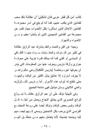 ‫ﻜﺘﺎﺏ "ﻤﻥ ﻜل ﻗﻁﺭ ﻋﺭﺒﻲ ﻓﻨﺎﻥ ﺘﺸﻜﻴﻠﻲ" ﺃﻥ ﻋﻜﺎﺸﺔ ﻨﺎﻗﺩ ﻤﺤﺏ‬
‫ﻟﻠﻔﻨﺎﻨﻴﻥ ﺍﻟﺫﻱ ﻴﻜﺘﺏ ﻋﻨﻬﻡ، ﻜﻤﺎ ﺃﻨﻪ ﻟﻡ ﻴﻘﻊ ﻓﻲ ﺃﺴﺭ ﻤﺠﻤﻭﻋـﺔ‬
‫ﺍﻟﻔﻨﺎﻨﻴﻥ ﺍﻷﻋﻼﻡ ﺍﻟﺫﻴﻥ ﺍﺴﺘﺄﺜﺭﻭﺍ ﺒﻜل ﺍﻷﻀﻭﺍﺀ، ﺤﻴﺙ ﻜﺘﺏ ﻋﻥ‬
‫ﻤﺠﻤﻭﻋﺔ ﻤﻥ ﺍﻟﻔﻨﺎﻨﻴﻥ ﺍﻟﻤﺠﻴﺩﻴﻥ ﺍﻟﺫﻴﻥ ﻟﻡ ﻴﺄﺨﺫﻭﺍ ﺤﻘﻬـﻡ ﻤـﻥ‬
                                      ‫ﺍﻷﻀﻭﺍﺀ ﻭﺍﻟﺸﻬﺭﺓ.‬
‫ﻭﺒﻌﻴﺩﺍ ﻋﻥ ﺍﻟﻔﻥ ﻭﺍﻟﻨﺤﺕ ﻭﺍﻟﻨﻘﺩ ﻴﺸﺎﺭﻙ ﻋﺒﺩ ﺍﻟﺭﺍﺯﻕ ﻋﻜﺎﺸﺔ‬
‫ﻓﻲ ﻜﺜﻴﺭ ﻤﻥ ﺍﻟﻨـﺩﻭﺍﺕ ﻭﺍﻟﻤﻨﺘـﺩﻴﺎﺕ ﺴـﻭﺍﺀ ﻤﻨﻬـﺎ ﺍﻟﺜﻘـﺎﻓﻲ‬
‫ﺃﻭ ﺍﻟﺴﻴﺎﺴﻲ ﺃﻭ ﺍﻟﻔﻨﻲ ﻜﻤﺎ ﺃﻨﻪ ﻴﻤﺘﻠﻙ ﻗﺩﺭﺓ ﻏﺭﻴﺒﺔ ﻋﻠﻰ ﻤﻌﺭﻓـﺔ‬
‫ﺤﻭﺍﺭﻱ ﻭﺃﺯﻗﺔ ﺒﺎﺭﻴﺱ ﻭﻴﻌﺭﻑ ﻋﻨﻬﺎ ﻤﻥ ﺍﻟﻤﻌﻠﻭﻤﺎﺕ ﺍﻟﺘﻲ ﻴﻨﺩﺭ‬
‫ﺃﻥ ﻴﻌﺭﻓﻬﺎ ﻏﻴﺭﻩ ﻭﺨﺎﺼﺔ )ﺒﺎﺭﻴﺱ ﺍﻟﺜﻘﺎﻓﻴﺔ( ﻭﻫﻲ ﻋﺎﻟﻡ ﺯﺍﺨـﺭ‬
‫ﻻ ﻴﻌﺭﻑ ﺃﺴﺭﺍﺭﻩ ﺇﻻ ﻋﺎﺸﻕ ﻴﺒﺫل ﺍﻟﻜﺜﻴﺭ ﻤﻥ ﺍﻟﻭﻗﺕ ﻭﺍﻟﺠﻬـﺩ‬
‫ﺤﺘﻰ ﺘﻨﻔﺘﺢ ﻟﻪ ﺃﺒﻭﺍﺏ ﻫﺫﻩ ﺍﻷﺴﺭﺍﺭ. ﺃﻤﺎ ﺒـﺎﺭﻴﺱ ﺍﻟﺸـﺎﻨﺯﻟﺯﻴﻪ‬
           ‫ﻭﺍﻟﺤﻲ ﺍﻟﻼﺘﻴﻨﻲ ﻭﺴﺎﻥ ﻤﻴﺸﻴل ﻓﻬﻲ ﻤﺘﺎﺤﺔ ﻟﻠﺠﻤﻴﻊ.‬
‫ﻭﻓﻲ ﺍﻟﻨﻬﺎﻴﺔ ﻨﺅﻜﺩ ﻋﻠﻰ ﺃﻥ ﻋﺒﺩ ﺍﻟﺭﺍﺯﻕ ﻋﻜﺎﺸـﺔ ﻨﻤـﻭﺫﺝ‬
‫ﻟﻠﺭﺍﺌﻊ ﺍﻟﻤﺼﺭﻱ ﺍﻟﺫﻱ ﻴﻌﺸﻕ ﺍﻟﻨﺠﺎﺡ ﻭﻴﻌﻤل ﻤﻥ ﺃﺠﻠـﻪ ﻜـل‬
‫ﺍﻟﻭﻗﺕ ﻭﻟﻴﺱ ﺒﻌﺽ ﺍﻟﻭﻗﺕ ﻭﻨﺅﻜﺩ ﺃﻴﻀﺎ ﻋﻠﻰ ﺭﻭﻋﺔ ﺍﻟﻤﺠﺘﻤـﻊ‬
‫ﺍﻟﻔﺭﻨﺴﻲ ﺍﻟﺫﻱ ﻴﺭﺤﺏ ﺒﻜل ﺍﻟﻨﺎﺠﺤﻴﻥ ﻭﻴﺴﻌﻰ ﺇﻟـﻴﻬﻡ ﻟﻴﻀـﻤﻬﻡ‬
‫ﺇﻟﻴﻪ ﻭﻴﻤﻨﺤﻪ ﺠﻨﺴﻴﺘﻪ ﻷﻨﻪ ﻴﺘﻌﺎﻤل ﻤﻌﻬﻡ ﻤـﻥ ﻤﻨﻁﻠـﻕ ﺃﻨﻬـﻡ‬

                      ‫- ٤٧ -‬
 