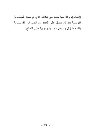 ‫)ﺇﻀﺎﻓﺔ(، ﻭﻫﺫﺍ ﻤﻬﺎ ﺤﺩﺙ ﻤﻊ ﻋﻜﺎﺸﺔ ﺍﻟﺫﻱ ﺘﻡ ﻤﻨﺤﻪ ﺍﻟﺠﻨﺴـﻴﺔ‬
‫ﺍﻟﻔﺭﻨﺴﻴﺔ ﺒﻌﺩ ﺃﻥ ﺤﺼل ﻋﻠﻰ ﺍﻟﻌﺩﻴﺩ ﻤﻥ ﺍﻟﺠـﻭﺍﺌﺯ ﺍﻟﻔﺭﻨﺴـﻴﺔ‬
        ‫ﻭﻟﻜﻨﻪ ﻤﺎ ﺯﺍل ﻭﺴﻴﻅل ﻤﺼﺭﻴﺎ ﻭﻋﺭﺒﻴﺎ ﺤﺘﻰ ﺍﻟﻨﺨﺎﻉ.‬




                    ‫- ٥٧ -‬
 