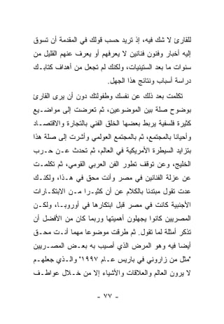 ‫ﻟﻠﻘﺎﺭﺉ ﻻ ﺸﻙ ﻓﻴﻪ، ﺇﺫ ﺘﺭﻴﺩ ﺤﺴﺏ ﻗﻭﻟﻙ ﻓﻲ ﺍﻟﻤﻘﺩﻤﺔ ﺃﻥ ﺘﺴﻭﻕ‬
‫ﺇﻟﻴﻪ ﺃﺨﺒﺎﺭ ﻭﻓﻨﻭﻥ ﻓﻨﺎﻨﻴﻥ ﻻ ﻴﻌﺭﻓﻬﻡ ﺃﻭ ﻴﻌﺭﻑ ﻋﻨﻬﻡ ﺍﻟﻘﻠﻴل ﻤﻥ‬
‫ﺴﻨﻭﺍﺕ ﻤﺎ ﺒﻌﺩ ﺍﻟﺴﺘﻴﻨﻴﺎﺕ، ﻭﻟﻜﻨﻙ ﻟﻡ ﺘﺠﻌل ﻤﻥ ﺃﻫﺩﺍﻑ ﻜﺘﺎﺒـﻙ‬
                         ‫ﺩﺭﺍﺴﺔ ﺃﺴﺒﺎﺏ ﻭﻨﺘﺎﺌﺞ ﻫﺫﺍ ﺍﻟﺠﻬل.‬
‫ﺘﻜﻠﻤﺕ ﺒﻌﺩ ﺫﻟﻙ ﻋﻥ ﻨﻔﺴﻙ ﻭﻁﻔﻭﻟﺘﻙ ﺩﻭﻥ ﺃﻥ ﻴﺭﻯ ﺍﻟﻘﺎﺭﺉ‬
‫ﺒﻭﻀﻭﺡ ﺼﻠﺔ ﺒﻴﻥ ﺍﻟﻤﻭﻀﻭﻋﻴﻥ، ﺜﻡ ﺘﻌﺭﻀﺕ ﺇﻟﻰ ﻤﻭﺍﻀـﻴﻊ‬
‫ﻜﺜﻴﺭﺓ ﻓﻠﺴﻔﻴﺔ ﻴﺭﺒﻁ ﺒﻌﻀﻬﺎ ﺍﻟﺨﻠﻕ ﺍﻟﻔﻨﻲ ﺒﺎﻟﺘﺠﺎﺭﺓ ﻭﺍﻻﻗﺘﺼـﺎﺩ‬
‫ﻭﺃﺤﻴﺎﻨﺎ ﺒﺎﻟﻤﺠﺘﻤﻊ، ﺜﻡ ﺒﺎﻟﻤﺠﺘﻤﻊ ﺍﻟﻌﻭﻟﻤﻲ ﻭﺃﺸﺭﺕ ﺇﻟﻰ ﺼﻠﺔ ﻫﺫﺍ‬
‫ﺒﺘﺯﺍﻴﺩ ﺍﻟﺴﻴﻁﺭﺓ ﺍﻷﻤﺭﻴﻜﻴﺔ ﻓﻲ ﺍﻟﻌﺎﻟﻡ، ﺜﻡ ﺘﺤﺩﺙ ﻋـﻥ ﺤـﺭﺏ‬
‫ﺍﻟﺨﻠﻴﺞ، ﻭﻋﻥ ﺘﻭﻗﻑ ﺘﻁﻭﺭ ﺍﻟﻔﻥ ﺍﻟﻌﺭﺒﻲ ﺍﻟﻘﻭﻤﻲ، ﺜﻡ ﺘﻜﻠﻤـﺕ‬
‫ﻋﻥ ﻋﺯﻟﺔ ﺍﻟﻔﻨﺎﻨﻴﻥ ﻓﻲ ﻤﺼﺭ ﻭﺃﻨﺕ ﻤﺤﻕ ﻓﻲ ﻫـﺫﺍ، ﻭﻟﻜﻨـﻙ‬
‫ﻋﺩﺕ ﺘﻘﻭل ﻤﺒﺘﺩﺌﺎ ﺒﺎﻟﻜﻼﻡ ﻋﻥ ﺃﻥ ﻜﺜﻴـﺭﺍ ﻤـﻥ ﺍﻻﺒﺘﻜـﺎﺭﺍﺕ‬
‫ﺍﻷﺠﻨﺒﻴﺔ ﻜﺎﻨﺕ ﻓﻲ ﻤﺼﺭ ﻗﺒل ﺍﺒﺘﻜﺎﺭﻫﺎ ﻓﻲ ﺃﻭﺭﻭﺒـﺎ، ﻭﻟﻜـﻥ‬
‫ﺍﻟﻤﺼﺭﻴﻴﻥ ﻜﺎﻨﻭﺍ ﻴﺠﻬﻠﻭﻥ ﺃﻫﻤﻴﺘﻬﺎ ﻭﺭﺒﻤﺎ ﻜﺎﻥ ﻤﻥ ﺍﻷﻓﻀل ﺃﻥ‬
‫ﺘﺫﻜﺭ ﺃﻤﺜﻠﺔ ﻟﻤﺎ ﺘﻘﻭل. ﺜﻡ ﻁﺭﻗﺕ ﻤﻭﻀﻭﻋﺎ ﻤﻬﻤﺎ ﺃﻨـﺕ ﻤﺤـﻕ‬
‫ﺃﻴﻀﺎ ﻓﻴﻪ ﻭﻫﻭ ﺍﻟﻤﺭﺽ ﺍﻟﺫﻱ ﺃﺼﻴﺏ ﺒﻪ ﺒﻌـﺽ ﺍﻟﻤﺼـﺭﻴﻴﻥ‬
‫"ﻤﺜل ﻤﻥ ﺯﺍﺭﻭﻨﻲ ﻓﻲ ﺒﺎﺭﻴﺱ ﻋـﺎﻡ ٧٩٩١" ﻭﺍﻟـﺫﻱ ﺠﻌﻠﻬـﻡ‬
‫ﻻ ﻴﺭﻭﻥ ﺍﻟﻌﺎﻟﻡ ﻭﺍﻟﻌﻼﻗﺎﺕ ﻭﺍﻷﺸﻴﺎﺀ ﺇﻻ ﻤﻥ ﺨـﻼل ﻋﻭﺍﻁـﻑ‬

                      ‫- ٧٧ -‬
 