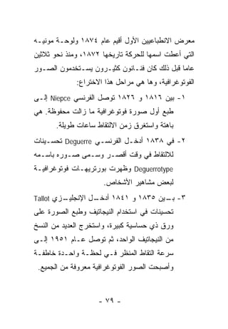 ‫ﻤﻌﺭﺽ ﺍﻻﻨﻁﺒﺎﻋﻴﻴﻥ ﺍﻷﻭل ﺃﻗﻴﻡ ﻋﺎﻡ ٤٧٨١ ﻭﻟﻭﺤـﺔ ﻤﻭﻨﻴـﻪ‬
‫ﺍﻟﺘﻲ ﺃﻋﻁﺕ ﺍﺴﻤﻬﺎ ﻟﻠﺤﺭﻜﺔ ﺘﺎﺭﻴﺨﻬﺎ ٢٧٨١، ﻭﻤﻨﺫ ﻨﺤﻭ ﺜﻼﺜﻴﻥ‬
‫ﻋﺎﻤﺎ ﻗﺒل ﺫﻟﻙ ﻜﺎﻥ ﻓﻨـﺎﻨﻭﻥ ﻜﺜﻴـﺭﻭﻥ ﻴﺴـﺘﺨﺩﻤﻭﻥ ﺍﻟﺼـﻭﺭ‬
             ‫ﺍﻟﻔﻭﺘﻭﻏﺭﺍﻓﻴﺔ، ﻭﻫﺎ ﻫﻲ ﻤﺭﺍﺤل ﻫﺫﺍ ﺍﻻﺨﺘﺭﺍﻉ:‬
‫١- ﺒﻴﻥ ٦١٨١ ﻭ ٦٢٨١ ﺘﻭﺼل ﺍﻟﻔﺭﻨﺴﻲ ‪ Niepce‬ﺇﻟـﻰ‬
‫ﻁﺒﻊ ﺃﻭل ﺼﻭﺭﺓ ﻓﻭﺘﻭﻏﺭﺍﻓﻴﺔ ﻤﺎ ﺯﺍﻟﺕ ﻤﺤﻔﻭﻅﺔ. ﻫﻲ‬
       ‫ﺒﺎﻫﺘﺔ ﻭﺍﺴﺘﻐﺭﻕ ﺯﻤﻥ ﺍﻻﻟﺘﻘﺎﻁ ﺴﺎﻋﺎﺕ ﻁﻭﻴﻠﺔ.‬
‫٢- ﻓﻲ ٨٣٨١ ﺃﺩﺨـل ﺍﻟﻔﺭﻨﺴـﻲ ‪ Deguerre‬ﺘﺤﺴـﻴﻨﺎﺕ‬
‫ﻟﻼﻟﺘﻘﺎﻁ ﻓﻲ ﻭﻗﺕ ﺃﻗﺼـﺭ ﻭﺴـﻤﻰ ﺼـﻭﺭﻩ ﺒﺎﺴـﻤﻪ‬
‫‪ Deguerrotype‬ﻭﻅﻬﺭﺕ ﺒﻭﺭﺘﺭﻴﻬـﺎﺕ ﻓﻭﺘﻭﻏﺭﺍﻓﻴـﺔ‬
                      ‫ﻟﺒﻌﺽ ﻤﺸﺎﻫﻴﺭ ﺍﻷﺸﺨﺎﺹ.‬
‫ـﺯﻱ ‪Tallot‬‬
         ‫ـل ﺍﻹﻨﺠﻠﻴـ‬
                  ‫٣- ـﻴﻥ ٥٣٨١ ﻭ ١٤٨١ ﺃﺩﺨـ‬
                                     ‫ﺒـ‬
‫ﺘﺤﺴﻴﻨﺎﺕ ﻓﻲ ﺍﺴﺘﺨﺩﺍﻡ ﺍﻟﻨﻴﺠﺎﺘﻴﻑ ﻭﻁﺒﻊ ﺍﻟﺼﻭﺭﺓ ﻋﻠﻰ‬
‫ﻭﺭﻕ ﺫﻱ ﺤﺴﺎﺴﻴﺔ ﻜﺒﻴﺭﺓ، ﻭﺍﺴﺘﺨﺭﺝ ﺍﻟﻌﺩﻴﺩ ﻤﻥ ﺍﻟﻨﺴﺦ‬
‫ﻤﻥ ﺍﻟﻨﻴﺠﺎﺘﻴﻑ ﺍﻟﻭﺍﺤﺩ، ﺜﻡ ﺘﻭﺼل ﻋـﺎﻡ ١٥٩١ ﺇﻟـﻰ‬
‫ﺴﺭﻋﺔ ﺍﻟﺘﻘﺎﻁ ﺍﻟﻤﻨﻅﺭ ﻓـﻲ ﻟﺤﻅـﺔ ﻭﺍﺤـﺩﺓ ﺨﺎﻁﻔـﺔ‬
 ‫ﻭﺃﺼﺒﺤﺕ ﺍﻟﺼﻭﺭ ﺍﻟﻔﻭﺘﻭﻏﺭﺍﻓﻴﺔ ﻤﻌﺭﻭﻓﺔ ﻤﻥ ﺍﻟﺠﻤﻴﻊ.‬



                    ‫- ٩٧ -‬
 