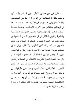 ‫- ﺘﻘﻭل ﻓﻲ ﺹ ٠٥ ﺇﻥ ﺍﻻﻨﻁﺒـﺎﻋﻴﻴﻥ ﻗـﺎﻤﻭﺍ ﺒﺄﺒﺤـﺎﺜﻬﻡ‬
‫ﺒﺭﺒﻁﻬﺎ ﺒﺎﻟﺜﻭﺭﺓ ﺍﻟﺼﻨﺎﻋﻴﺔ ﻓﻲ ﺍﻟﻘﺭﻥ ٩١ ﻭﺒﺎﻟﻭﻋﻲ ﺍﻟﺴﻴﺎﺴـﻲ‬
‫ﻭﺍﻟﺒﺤﺙ ﺍﻟﻔﻴﺯﻴﺎﺌﻲ ﻋﻨﺩ ﻨﻴﻭﺘﻥ ﻓﻲ ﻨﻅﺭﻴﺎﺕ ﺍﻟﻀﻭﺀ ﻓﺎﺴﺘﺨﺩﻤﻭﻫﺎ‬
‫ﻓﻲ ﻟﻭﺤﺎﺘﻬﻡ ﻤﺴﺘﻐﻨﻴﻥ ﻋﻥ ﺍﻷﻟﻭﺍﻥ ﺍﻟﻜﻴﻤﺎﺌﻴـﺔ، ﻭﻫـﺫﺍ ﺃﻴﻀـﺎ‬
‫ﻤﺨﺎﻟﻑ ﻟﻠﻭﺍﻗﻊ، ﻷﻥ ﺍﻻﻨﻁﺒﺎﻋﻴﻴﻥ ﺭﻓﻀﻭﺍ ﺍﻟﻨﻅﺭﻴﺎﺕ ﺍﻟﺴﻴﺎﺴـﻴﺔ‬
‫ﻭﺍﻟﻌﻠﻤﻴﺔ ﻭﺘﻁﺒﻴﻕ ﺍﻷﻓﻜﺎﺭ ﻓﻲ ﻓﻥ ﺍﻟﺘﺼﻭﻴﺭ ﺍﻟـﺫﻱ ﺸـﺎﺀﻭﺍ ﺃﻥ‬
‫ﻴﻌﺘﻤﺩ ﻓﻘﻁ ﻋﻠﻰ ﺍﻟﺨﺒﺭﺓ ﺍﻟﺒﺼﺭﻴﺔ ﺍﻟﻤﺒﺎﺸﺭﺓ ﻭﺍﻟﺒﺤﺘﺔ، ﻷﻥ ﻋﻤﺎﺩ‬
‫ﺍﻟﺘﺼﻭﻴﺭ ﻫﻭ ﺍﻟﺒﺼﺭ ﺍﻟﺨﺎﻟﺹ ﺍﻟﻔﻁﺭﻱ، ﻭﻟﺫﺍ ﻗﺎل ﺴﻴﺯﺍﻥ ﻋـﻥ‬
‫ﻋﻤﻴﺩﻫﻡ ﻤﻭﻨﻴﻪ: "ﻤﻭﻨﻴﻪ ﻟﻴﺱ ﺇﻻ ﻤﺠﺭﺩ ﻋﻴﻥ ﻭﻟﻜﻥ ﻴﺎ ﻟﻬﺎ ﻤـﻥ‬
‫ﻋﻴﻥ"، ﺃﻤﺎ ﺒﻌﺽ ﺍﻷﻟﻭﺍﻥ ﺍﻟﻤﻜﻤﻠﺔ ﺍﻟﺘﻲ ﺍﺴﺘﺨﺩﻤﻭﻫﺎ ﺃﺤﻴﺎﻨﺎ ﻓﻠـﻡ‬
‫ﻴﻜﻥ ﻫﺫﺍ ﻨﺘﻴﺠﺔ ﻟﺘﻁﺒﻴﻕ ﻨﻅﺭﻴﺎﺕ ﺍﻜﺘﺸﻔﺕ ﻓﻲ ﺍﻟﻤﻌﻤل، ﻭﻟﻜـﻥ‬
‫ﻨﺘﻴﺠﺔ ﻟﺤﺴﺎﺴﻴﺔ ﺒﺼﺭﻴﺔ ﻤﺤﻀﺔ. ﺍﻟﻭﺍﻗـﻊ ﺃﻥ ﻤـﻥ ﺍﺴـﺘﺨﺩﻡ‬
‫ﺍﻟﻨﻅﺭﻴﺎﺕ ﺍﻟﻌﻠﻤﻴﺔ ﻓﻲ ﺘﺤﻠﻴل ﺍﻟﻀﻭﺀ ﻭﻋﻤل ﻋﻠﻰ ﺘﻁﺒﻴﻘﻬﺎ ﻓـﻲ‬
‫ﻟﻭﺤﺎﺘﻪ ﺴﻴﺭﺍ ‪ Syurat‬ﻭﺘﺒﻌﻪ ﺴﻴﻨﻴﺎﻙ ﺜﻡ ﺁﺨﺭﻭﻥ، ﻭﺃﻋﻠﻨـﻭﺍ ﺃﻥ‬
‫ﻤﺩﺭﺴﺘﻬﻡ ﻫﻲ ﻤﺩﺭﺴـﺔ ﺘﺼـﻭﻴﺭ ﻋﻠﻤـﻲ ﺃﻱ ﻴﻌﺘﻤـﺩ ﻋﻠـﻰ‬
‫ﺍﻻﻜﺘﺸﺎﻓﺎﺕ ﺍﻟﻌﻠﻤﻴﺔ ﻟﻠﻀﻭﺀ، ﻭﺨﺎﺼـﺔ ﻨﻅﺭﻴـﺎﺕ ‪Chevreuil‬‬
                                 ‫ﺒﻌﻜﺱ ﺍﻟﺘﺄﺜﺭﻴﺔ ﺍﻟﻔﻁﺭﻴﺔ.‬



                      ‫- ٠٨ -‬
 