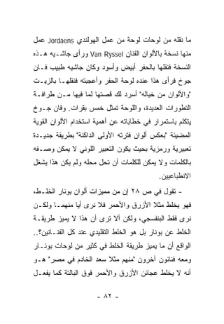 ‫ﻤﺎ ﻨﻘﻠﻪ ﻤﻥ ﻟﻭﺤﺎﺕ ﻟﻭﺤﺔ ﻤﻥ ﻋﻤل ﺍﻟﻬﻭﻟﻨﺩﻱ ‪ Jordaens‬ﻋﻤل‬
‫ﻤﻨﻬﺎ ﻨﺴﺨﺔ ﺒﺎﻷﻟﻭﺍﻥ ﺍﻟﻔﻨﺎﻥ ‪ Van Ryssel‬ﻭﺭﺃﻯ ﺠﺎﺸـﻴﻪ ﻫـﺫﻩ‬
‫ﺍﻟﻨﺴﺨﺔ ﻓﻨﻘﻠﻬﺎ ﺒﺎﻟﺤﻔﺭ ﺃﺒﻴﺽ ﻭﺃﺴﻭﺩ ﻭﻜﺎﻥ ﺠﺎﺸﻴﻪ ﻁﺒﻴﺏ ﻓـﺎﻥ‬
‫ﺠﻭﺥ ﻓﺭﺃﻯ ﻫﺫﺍ ﻋﻨﺩﻩ ﻟﻭﺤﺔ ﺍﻟﺤﻔﺭ ﻭﺃﻋﺠﺒﺘﻪ ﻓﻨﻘﻠﻬـﺎ ﺒﺎﻟﺯﻴـﺕ‬
‫"ﻭﺍﻷﻟﻭﺍﻥ ﻤﻥ ﺨﻴﺎﻟﻪ" ﺃﺴﺭﺩ ﻟﻙ ﻗﺼﺘﻬﺎ ﻟﻤﺎ ﻓﻴﻬﺎ ﻤـﻥ ﻁﺭﺍﻓـﺔ‬
‫ﺍﻟﺘﻁﻭﺭﺍﺕ ﺍﻟﻌﺩﻴﺩﺓ، ﻭﺍﻟﻠﻭﺤﺔ ﺘﻤﺜل ﺨﻤﺱ ﺒﻘﺭﺍﺕ. ﻭﻓﺎﻥ ﺠـﻭﺥ‬
‫ﻴﺘﻜﻠﻡ ﺒﺎﺴﺘﻤﺭﺍﺭ ﻓﻲ ﺨﻁﺎﺒﺎﺘﻪ ﻋﻥ ﺃﻫﻤﻴﺔ ﺍﺴﺘﺨﺩﺍﻡ ﺍﻷﻟﻭﺍﻥ ﺍﻟﻘﻭﻴﺔ‬
‫ﺍﻟﻤﻀﻴﺌﺔ "ﺒﻌﻜﺱ ﺃﻟﻭﺍﻥ ﻓﺘﺭﺘﻪ ﺍﻷﻭﻟﻰ ﺍﻟﺩﺍﻜﻨﺔ" ﺒﻁﺭﻴﻘﺔ ﺠﺩﻴـﺩﺓ‬
‫ﺘﻌﺒﻴﺭﻴﺔ ﻭﺭﻤﺯﻴﺔ ﺒﺤﻴﺙ ﻴﻜﻭﻥ ﺍﻟﺘﻌﺒﻴﺭ ﺍﻟﻠﻭﻨﻲ ﻻ ﻴﻤﻜﻥ ﻭﺼـﻔﻪ‬
‫ﺒﺎﻟﻜﻠﻤﺎﺕ ﻭﻻ ﻴﻤﻜﻥ ﻟﻠﻜﻠﻤﺎﺕ ﺃﻥ ﺘﺤل ﻤﺤﻠﻪ ﻭﻟﻡ ﻴﻜﻥ ﻫﺫﺍ ﻴﺸﻐل‬
                                            ‫ﺍﻻﻨﻁﺒﺎﻋﻴﻴﻥ.‬
‫- ﺘﻘﻭل ﻓﻲ ﺹ ٨٢ ﺇﻥ ﻤﻥ ﻤﻤﻴﺯﺍﺕ ﺃﻟﻭﺍﻥ ﺒﻭﻨﺎﺭ ﺍﻟﺨﻠـﻁ،‬
‫ﻓﻬﻭ ﻴﺨﻠﻁ ﻤﺜﻼ ﺍﻷﺯﺭﻕ ﻭﺍﻷﺤﻤﺭ ﻓﻼ ﻨﺭﻯ ﺃﻴﺎ ﻤﻨﻬﻤـﺎ ﻭﻟﻜـﻥ‬
‫ﻨﺭﻯ ﻓﻘﻁ ﺍﻟﺒﻨﻔﺴﺠﻲ، ﻭﻟﻜﻥ ﺃﻻ ﺘﺭﻯ ﺃﻥ ﻫﺫﺍ ﻻ ﻴﻤﻴﺯ ﻁﺭﻴﻘـﺔ‬
‫ﺍﻟﺨﻠﻁ ﻋﻥ ﺒﻭﻨﺎﺭ ﺒل ﻫﻭ ﺍﻟﺨﻠﻁ ﺍﻟﺘﻘﻠﻴﺩﻱ ﻋﻨﺩ ﻜل ﺍﻟﻔﻨـﺎﻨﻴﻥ؟..‬
‫ﺍﻟﻭﺍﻗﻊ ﺃﻥ ﻤﺎ ﻴﻤﻴﺯ ﻁﺭﻴﻘﺔ ﺍﻟﺨﻠﻁ ﻓﻲ ﻜﺜﻴﺭ ﻤﻥ ﻟﻭﺤﺎﺕ ﺒﻭﻨـﺎﺭ‬
‫ﻭﻤﻌﻪ ﻓﻨﺎﻨﻭﻥ ﺁﺨﺭﻭﻥ "ﻤﻨﻬﻡ ﻤﺜﻼ ﺴﻌﺩ ﺍﻟﺨﺎﺩﻡ ﻓﻲ ﻤﺼﺭ" ﻫـﻭ‬
‫ﺃﻨﻪ ﻻ ﻴﺨﻠﻁ ﻋﺠﺎﺌﻥ ﺍﻷﺯﺭﻕ ﻭﺍﻷﺤﻤﺭ ﻓﻭﻕ ﺍﻟﺒﺎﻟﺘﺔ ﻜﻤﺎ ﻴﻔﻌـل‬

                      ‫- ٢٨ -‬
 