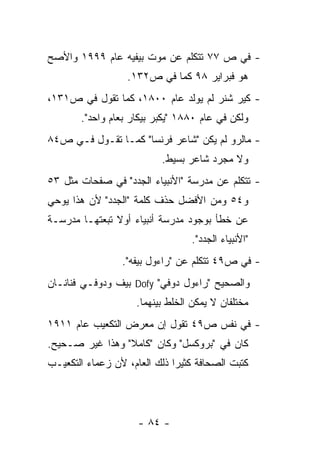 ‫- ﻓﻲ ﺹ ٧٧ ﺘﺘﻜﻠﻡ ﻋﻥ ﻤﻭﺕ ﺒﻴﻔﻴﻪ ﻋﺎﻡ ٩٩٩١ ﻭﺍﻷﺼﺢ‬
                  ‫ﻫﻭ ﻓﺒﺭﺍﻴﺭ ٨٩ ﻜﻤﺎ ﻓﻲ ﺹ٢٣١.‬
‫- ﻜﻴﺭ ﺸﻨﺭ ﻟﻡ ﻴﻭﻟﺩ ﻋﺎﻡ ٠٠٨١، ﻜﻤﺎ ﺘﻘﻭل ﻓﻲ ﺹ١٣١،‬
       ‫ﻭﻟﻜﻥ ﻓﻲ ﻋﺎﻡ ٠٨٨١ "ﻴﻜﺒﺭ ﺒﻴﻜﺎﺭ ﺒﻌﺎﻡ ﻭﺍﺤﺩ".‬
‫- ﻤﺎﻟﺭﻭ ﻟﻡ ﻴﻜﻥ "ﺸﺎﻋﺭ ﻓﺭﻨﺴﺎ" ﻜﻤـﺎ ﺘﻘـﻭل ﻓـﻲ ﺹ٤٨‬
                          ‫ﻭﻻ ﻤﺠﺭﺩ ﺸﺎﻋﺭ ﺒﺴﻴﻁ.‬
‫- ﺘﺘﻜﻠﻡ ﻋﻥ ﻤﺩﺭﺴﺔ "ﺍﻷﻨﺒﻴﺎﺀ ﺍﻟﺠﺩﺩ" ﻓﻲ ﺼﻔﺤﺎﺕ ﻤﺜل ٣٥‬
‫ﻭ٤٥ ﻭﻤﻥ ﺍﻷﻓﻀل ﺤﺫﻑ ﻜﻠﻤﺔ "ﺍﻟﺠﺩﺩ" ﻷﻥ ﻫﺫﺍ ﻴﻭﺤﻲ‬
‫ﻋﻥ ﺨﻁﺄ ﺒﻭﺠﻭﺩ ﻤﺩﺭﺴﺔ ﺃﻨﺒﻴﺎﺀ ﺃﻭﻻ ﺘﺒﻌﺘﻬـﺎ ﻤﺩﺭﺴـﺔ‬
                                 ‫"ﺍﻷﻨﺒﻴﺎﺀ ﺍﻟﺠﺩﺩ".‬
                 ‫- ﻓﻲ ﺹ٩٤ ﺘﺘﻜﻠﻡ ﻋﻥ "ﺭﺍﺀﻭل ﺒﻴﻔﻪ".‬
‫ﻭﺍﻟﺼﺤﻴﺢ "ﺭﺍﺀﻭل ﺩﻭﻓﻲ" ‪ Dofy‬ﺒﻴﻑ ﻭﺩﻭﻓـﻲ ﻓﻨﺎﻨـﺎﻥ‬
                    ‫ﻤﺨﺘﻠﻔﺎﻥ ﻻ ﻴﻤﻜﻥ ﺍﻟﺨﻠﻁ ﺒﻴﻨﻬﻤﺎ.‬
‫- ﻓﻲ ﻨﻔﺱ ﺹ٩٤ ﺘﻘﻭل ﺇﻥ ﻤﻌﺭﺽ ﺍﻟﺘﻜﻌﻴﺏ ﻋﺎﻡ ١١٩١‬
‫ﻜﺎﻥ ﻓﻲ "ﺒﺭﻭﻜﺴل" ﻭﻜﺎﻥ "ﻜﺎﻤﻼ" ﻭﻫﺫﺍ ﻏﻴﺭ ﺼـﺤﻴﺢ.‬
‫ﻜﺘﺒﺕ ﺍﻟﺼﺤﺎﻓﺔ ﻜﺜﻴﺭﺍ ﺫﻟﻙ ﺍﻟﻌﺎﻡ، ﻷﻥ ﺯﻋﻤﺎﺀ ﺍﻟﺘﻜﻌﻴـﺏ‬




                     ‫- ٤٨ -‬
 