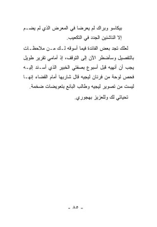 ‫ﺒﻴﻜﺎﺴﻭ ﻭﺒﺭﺍﻙ ﻟﻡ ﻴﻌﺭﻀﺎ ﻓﻲ ﺍﻟﻤﻌﺭﺽ ﺍﻟﺫﻱ ﻟﻡ ﻴﻀـﻡ‬
                    ‫ﺇﻻ ﺍﻟﻨﺎﺸﺌﻴﻥ ﺍﻟﺠﺩﺩ ﻓﻲ ﺍﻟﺘﻜﻌﻴﺏ.‬
‫ﻟﻌﻠﻙ ﺘﺠﺩ ﺒﻌﺽ ﺍﻟﻔﺎﺌﺩﺓ ﻓﻴﻤﺎ ﺃﺴﻭﻗﻪ ﻟـﻙ ﻤـﻥ ﻤﻼﺤﻅـﺎﺕ‬
‫ﺒﺎﻟﺘﻔﺼﻴل ﻭﺴﺄﻀﻁﺭ ﺍﻵﻥ ﺇﻟﻰ ﺍﻟﺘﻭﻗﻑ، ﺇﺫ ﺃﻤﺎﻤﻲ ﺘﻘﺭﻴﺭ ﻁﻭﻴل‬
‫ﻴﺠﺏ ﺃﻥ ﺃﻨﻬﻴﻪ ﻗﺒل ﺃﺴﺒﻭﻉ ﺒﺼﻔﺘﻲ ﺍﻟﺨﺒﻴﺭ ﺍﻟﺫﻱ ﺃﺴـﻨﺩ ﺇﻟﻴـﻪ‬
‫ﻓﺤﺹ ﻟﻭﺤﺔ ﻤﻥ ﻓﺭﻨﺎﻥ ﻟﻴﺠﻴﻪ ﻗﺎل ﺸﺎﺭﻴﻬﺎ ﺃﻤﺎﻡ ﺍﻟﻘﻀﺎﺀ ﺇﻨﻬـﺎ‬
  ‫ﻟﻴﺴﺕ ﻤﻥ ﺘﺼﻭﻴﺭ ﻟﻴﺠﻴﻪ ﻭﻁﺎﻟﺏ ﺍﻟﺒﺎﺌﻊ ﺒﺘﻌﻭﻴﻀﺎﺕ ﻀﺨﻤﺔ.‬
                        ‫ﺘﺤﻴﺎﺘﻲ ﻟﻙ ﻭﻟﻠﻌﺯﻴﺯ ﺒﻬﺠﻭﺭﻱ.‬




                    ‫- ٥٨ -‬
 