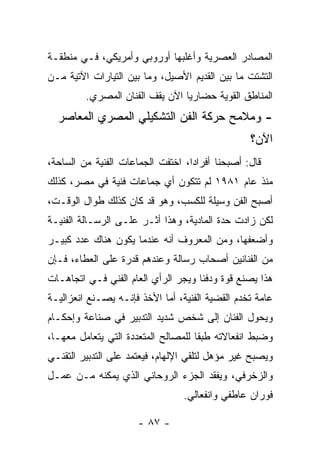 ‫ﺍﻟﻤﺼﺎﺩﺭ ﺍﻟﻌﺼﺭﻴﺔ ﻭﺃﻏﻠﺒﻬﺎ ﺃﻭﺭﻭﺒﻲ ﻭﺃﻤﺭﻴﻜﻲ، ﻓـﻲ ﻤﻨﻁﻘـﺔ‬
‫ﺍﻟﺘﺸﺘﺕ ﻤﺎ ﺒﻴﻥ ﺍﻟﻘﺩﻴﻡ ﺍﻷﺼﻴل، ﻭﻤﺎ ﺒﻴﻥ ﺍﻟﺘﻴﺎﺭﺍﺕ ﺍﻵﺘﻴﺔ ﻤـﻥ‬
         ‫ﺍﻟﻤﻨﺎﻁﻕ ﺍﻟﻘﻭﻴﺔ ﺤﻀﺎﺭﻴﺎ ﺍﻵﻥ ﻴﻘﻑ ﺍﻟﻔﻨﺎﻥ ﺍﻟﻤﺼﺭﻱ.‬
  ‫- ﻭﻤﻼﻤﺢ ﺤﺭﻜﺔ ﺍﻟﻔﻥ ﺍﻟﺘﺸﻜﻴﻠﻲ ﺍﻟﻤﺼﺭﻱ ﺍﻟﻤﻌﺎﺼﺭ‬
                                                 ‫ﺍﻵﻥ؟‬
‫ﻗﺎل: ﺃﺼﺒﺤﻨﺎ ﺃﻓﺭﺍﺩﺍ، ﺍﺨﺘﻔﺕ ﺍﻟﺠﻤﺎﻋﺎﺕ ﺍﻟﻔﻨﻴﺔ ﻤﻥ ﺍﻟﺴﺎﺤﺔ،‬
‫ﻤﻨﺫ ﻋﺎﻡ ١٨٩١ ﻟﻡ ﺘﺘﻜﻭﻥ ﺃﻱ ﺠﻤﺎﻋﺎﺕ ﻓﻨﻴﺔ ﻓﻲ ﻤﺼﺭ، ﻜﺫﻟﻙ‬
‫ﺃﺼﺒﺢ ﺍﻟﻔﻥ ﻭﺴﻴﻠﺔ ﻟﻠﻜﺴﺏ، ﻭﻫﻭ ﻗﺩ ﻜﺎﻥ ﻜﺫﻟﻙ ﻁﻭﺍل ﺍﻟﻭﻗـﺕ،‬
‫ﻟﻜﻥ ﺯﺍﺩﺕ ﺤﺩﺓ ﺍﻟﻤﺎﺩﻴﺔ، ﻭﻫﺫﺍ ﺃﺜـﺭ ﻋﻠـﻰ ﺍﻟﺭﺴـﺎﻟﺔ ﺍﻟﻔﻨﻴـﺔ‬
‫ﻭﺃﻀﻌﻔﻬﺎ، ﻭﻤﻥ ﺍﻟﻤﻌﺭﻭﻑ ﺃﻨﻪ ﻋﻨﺩﻤﺎ ﻴﻜﻭﻥ ﻫﻨﺎﻙ ﻋﺩﺩ ﻜﺒﻴـﺭ‬
‫ﻤﻥ ﺍﻟﻔﻨﺎﻨﻴﻥ ﺃﺼﺤﺎﺏ ﺭﺴﺎﻟﺔ ﻭﻋﻨﺩﻫﻡ ﻗﺩﺭﺓ ﻋﻠﻰ ﺍﻟﻌﻁﺎﺀ، ﻓـﺈﻥ‬
‫ﻫﺫﺍ ﻴﺼﻨﻊ ﻗﻭﺓ ﻭﺩﻓﺌﺎ ﻭﻴﺠﺭ ﺍﻟﺭﺃﻱ ﺍﻟﻌﺎﻡ ﺍﻟﻔﻨﻲ ﻓـﻲ ﺍﺘﺠﺎﻫـﺎﺕ‬
‫ﻋﺎﻤﺔ ﺘﺨﺩﻡ ﺍﻟﻘﻀﻴﺔ ﺍﻟﻔﻨﻴﺔ، ﺃﻤﺎ ﺍﻷﺨﺫ ﻓﺈﻨـﻪ ﻴﺼـﻨﻊ ﺍﻨﻌﺯﺍﻟﻴـﺔ‬
‫ﻭﻴﺤﻭل ﺍﻟﻔﻨﺎﻥ ﺇﻟﻰ ﺸﺨﺹ ﺸﺩﻴﺩ ﺍﻟﺘﺩﺒﻴﺭ ﻓﻲ ﺼﻨﺎﻋﺔ ﻭﺇﺤﻜـﺎﻡ‬
‫ﻭﻀﺒﻁ ﺍﻨﻔﻌﺎﻻﺘﻪ ﻁﺒﻘﺎ ﻟﻠﻤﺼﺎﻟﺢ ﺍﻟﻤﺘﻌﺩﺩﺓ ﺍﻟﺘﻲ ﻴﺘﻌﺎﻤل ﻤﻌﻬـﺎ،‬
‫ﻭﻴﺼﺒﺢ ﻏﻴﺭ ﻤﺅﻫل ﻟﺘﻠﻘﻲ ﺍﻹﻟﻬﺎﻡ، ﻓﻴﻌﺘﻤﺩ ﻋﻠﻰ ﺍﻟﺘﺩﺒﻴﺭ ﺍﻟﺘﻘﻨـﻲ‬
‫ﻭﺍﻟﺯﺨﺭﻓﻲ، ﻭﻴﻔﻘﺩ ﺍﻟﺠﺯﺀ ﺍﻟﺭﻭﺤﺎﻨﻲ ﺍﻟﺫﻱ ﻴﻤﻜﻨﻪ ﻤـﻥ ﻋﻤـل‬
                                 ‫ﻓﻭﺭﺍﻥ ﻋﺎﻁﻔﻲ ﻭﺍﻨﻔﻌﺎﻟﻲ.‬

                      ‫- ٧٨ -‬
 