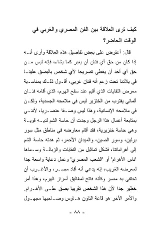 ‫ﻜﻴﻑ ﺘﺭﻯ ﺍﻟﻌﻼﻗﺔ ﺒﻴﻥ ﺍﻟﻔﻥ ﺍﻟﻤﺼﺭﻱ ﻭﺍﻟﻐﺭﺒﻲ ﻓﻲ‬
                                       ‫ﺍﻟﻭﻗﺕ ﺍﻟﺤﺎﻀﺭ؟‬
‫ﻗﺎل: ﺃﻋﺘﺭﺽ ﻋﻠﻰ ﺒﻌﺽ ﺘﻔﺎﺼﻴل ﻫﺫﻩ ﺍﻟﻌﻼﻗﺔ ﻭﺃﺭﻯ ﺃﻨـﻪ‬
‫ﺇﺫﺍ ﻜﺎﻥ ﻤﻥ ﺤﻕ ﺃﻱ ﻓﻨﺎﻥ ﺃﻥ ﻴﻌﺒﺭ ﻜﻤﺎ ﻴﺸﺎﺀ، ﻓﺈﻨﻪ ﻟﻴﺱ ﻤـﻥ‬
‫ﺤﻕ ﺃﻱ ﺃﺤﺩ ﺃﻥ ﻴﻌﻁﻲ ﺘﺼﺭﻴﺤﺎ ﻷﻱ ﺸﺨﺹ ﺒﺎﻟﺒﺼﻕ ﻋﻠﻴﻨـﺎ‬
‫ﻓﻲ ﺒﻼﺩﻨﺎ ﺘﺤﺕ ﺯﻋﻡ ﺃﻨﻪ ﻓﻨﺎﻥ ﻏﺭﺒﻲ، ﺃﻗـﻭل ﺫﻟـﻙ ﺒﻤﻨﺎﺴـﺒﺔ‬
‫ﻤﻌﺭﺽ ﺍﻟﻨﻔﺎﻴﺎﺕ ﺍﻟﺫﻱ ﺃﻗﻴﻡ ﻋﻨﺩ ﺴﻔﺢ ﺍﻟﻬﺭﻡ، ﺍﻟﺫﻱ ﺃﻗﺎﻤﻪ ﻓﻨـﺎﻥ‬
‫ﺃﻟﻤﺎﻨﻲ ﻴﻘﺘﺭﺏ ﻤﻥ ﺍﻟﺨﻨﺯﻴﺭ ﻟﻴﺱ ﻓﻲ ﻤﻼﻤﺤﻪ ﺍﻟﺠﺴﺩﻴﺔ، ﻭﻟﻜـﻥ‬
‫ﻓﻲ ﻤﻼﻤﺤﻪ ﺍﻹﻨﺴﺎﻨﻴﺔ، ﻭﻫﺫﺍ ﻟﻴﺱ ﻭﺼـﻔﺎ ﻋﻨﺼـﺭﻴﺎ، ﻷﻨﻨـﻲ‬
‫ﺒﻤﺘﺎﺒﻌﺔ ﺃﻋﻤﺎل ﻫﺫﺍ ﺍﻟﺭﺠل ﻭﺠﺩﺕ ﺃﻥ ﺤﺎﺴﺔ ﺍﻟﺸﻡ ﻟﺩﻴـﻪ ﻗﻭﻴـﺔ‬
‫ﻭﻫﻲ ﺤﺎﺴﺔ ﺨﻨﺯﻴﺭﻴﺔ، ﻓﻘﺩ ﺃﻗﺎﻡ ﻤﻌﺎﺭﻀﻪ ﻓﻲ ﻤﻨﺎﻁﻕ ﻤﺜل ﺴﻭﺭ‬
‫ﺒﺭﻟﻴﻥ، ﻭﺴﻭﺭ ﺍﻟﺼﻴﻥ، ﻭﺍﻟﻤﻴﺩﺍﻥ ﺍﻷﺤﻤﺭ، ﺜﻡ ﻫﺩﺘﻪ ﺤﺎﺴﺔ ﺍﻟﺸﻡ‬
‫ﺇﻟﻰ ﺃﻫﺭﺍﻤﺎﺘﻨﺎ، ﻓﺸﻜل ﺘﻤﺎﺜﻴل ﻤﻥ ﺍﻟﻨﻔﺎﻴﺎﺕ ﻭﺍﻟﺯﺒﺎﻟـﺔ ﻭﺴـﻤﺎﻫﺎ‬
‫"ﻨﺎﺱ ﺍﻷﻫﺭﺍﻡ" ﺃﻭ "ﺍﻟﺸﻌﺏ ﺍﻟﻤﺼﺭﻱ" ﻭﻋﻤل ﺩﻋﺎﻴﺔ ﻭﺍﺴﻌﺔ ﺠﺩﺍ‬
‫ﻟﻤﻌﺭﻀﻪ ﺍﻟﻐﺭﻴﺏ، ﺇﻨﻪ ﻴﺩﻋﻲ ﺃﻨﻪ ﺃﻓﺎﺩ ﻤﺼـﺭ، ﻭﺍﻷﻏـﺭﺏ ﺃﻥ‬
‫ﺘﺤﺘﻔﻲ ﺒﻪ ﻤﺼﺭ ﻭﻜﺄﻨﻪ ﻓﺎﺘﺢ ﻟﻤﻐﺎﻟﻴﻕ ﺃﺴﺭﺍﺭ ﺍﻟﻬﺭﻡ، ﻭﻫﺫﺍ ﺃﻤﺭ‬
‫ﺨﻁﻴﺭ ﺠﺩﺍ ﻷﻥ ﻫﺫﺍ ﺍﻟﺸﺨﺹ ﺘﻘﺭﻴﺒﺎ ﺒﺼﻕ ﻋﻠـﻰ ﺍﻷﻫـﺭﺍﻡ.‬
‫ﻭﺍﻷﻤﺭ ﺍﻵﺨﺭ ﻫﻭ ﻗﺎﻋﺔ ﺍﻟﺘﺎﻭﻥ ﻫـﺎﻭﺱ ﻭﺼـﺎﺤﺒﻬﺎ ﻤﺠﻬـﻭل‬

                      ‫- ٨٨ -‬
 