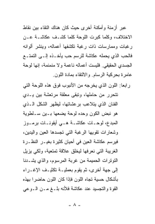 ‫ﻋﺒﺭ ﺃﺯﻤﻨﺔ ﻭﺃﻤﻜﻨﺔ ﺃﺨﺭﻯ ﺤﻴﺙ ﻜﺎﻥ ﻫﻨﺎﻙ ﺍﻟﺘﻘﺎﺀ ﺒﻴﻥ ﻨﻘﺎﻁ‬
‫ﺍﻻﺨﺘﻼﻑ، ﻭﻜﻠﻤﺎ ﻜﺒﺭﺕ ﺍﻟﻠﻭﺤﺔ ﻜﻠﻤﺎ ﻜﺸـﻑ ﻋﻜﺎﺸـﺔ ﻋـﻥ‬
‫ﺭﻏﺒﺎﺕ ﻭﻤﻤﺎﺭﺴﺎﺕ ﺫﺍﺕ ﺭﻏﺒﺔ ﺘﻜﺸﻔﻬﺎ ﺃﻋﻤﺎﻟﻪ، ﻭﻴﻨﺸﺭ ﺃﻟﻭﺍﻨﻪ‬
‫ﻓﺎﻟﺤﺏ ﺍﻟﺫﻱ ﻴﺤﻤﻠﻪ ﻋﻜﺎﺸﺔ ﻟﻠﺭﺴﻡ ﺤﺏ ﻴﺄﺨـﺫﻩ ﺇﻟـﻰ ﺍﻟﺘﻤﺘـﻊ‬
‫ﺍﻟﺠﺴﺩﻱ ﺍﻟﺤﻘﻴﻘﻲ. ﻓﻠﻴﺴﺕ ﺃﻋﻤﺎﻟﻪ ﻨﺎﻋﻤﺔ ﻭﻻ ﻤﻨﻤﻨﻤﺔ، ﺇﻨﻬﺎ ﻟﻭﺤﺔ‬
               ‫ﻋﺎﻤﺭﺓ ﺒﺤﺭﻜﻴﺔ ﺍﻟﺭﺴﺎﻡ. ﻭﺍﻻﻟﺘﻘﺎﺀ ﺒﻤﺎﺩﺓ ﺍﻟﻠﻭﻥ.‬
‫ﺭﺍﺒﻌﺎ: ﺍﻟﻠﻭﻥ ﺍﻟﺫﻱ ﻴﺨﺭﺠﻪ ﻤﻥ ﺍﻷﻨﺒﻭﺏ ﻓﻭﻕ ﻫﺫﻩ ﺍﻟﻠﻭﺤﺔ ﺍﻟﺘﻲ‬
‫ﺘﺘﺤﺭﺭ ﻤﻥ ﺤﺎﻤﻠﻬﺎ، ﻭﺘﺒﻘﻰ ﻤﻌﻠﻘﺔ ﻤﺭﺘﻌﺸﺔ ﺒﻴﻥ ﻴـﺩﻱ‬
‫ﺍﻟﻔﻨﺎﻥ ﺍﻟﺫﻱ ﻴﺘﻼﻋﺏ ﺒﺭﻋﺸﺎﺘﻬﺎ، ﻟﻴﻅﻬﺭ ﺍﻟﺸﻜل ﺍﻟـﺫﻱ‬
‫ﻫﻭ ﻨﺒﺽ ﺍﻟﻜﻭﻥ ﻭﺤﺩﻩ ﻟﻭﺤﺔ ﻴﻀﻌﻬﺎ ﺒـﻴﻥ ﺴـﻠﻁﻭﻴﺔ‬
‫ﺍﻟﻤﺒﺩﻉ، ﻟﻭﺤـﺎﺕ ﻋﻜﺎﺸـﺔ ﻫـﻲ ﺃﻴﻘﻭﻨـﺎﺕ ﺒﺭﻤـﻭﺯ‬
‫ﻭﺸﻌﺎﺭﺍﺕ ﺘﻘﻭﻴﻬﺎ ﺍﻟﺭﻏﺒﺔ ﺍﻟﺘﻲ ﺘﺠﺴﺩﻫﺎ ﺍﻟﻌﻴﻥ ﻭﺍﻟﻴﺩﻴﻥ،‬
‫ﻓﻴﺭﺴﻡ ﻋﻜﺎﺸﺔ ﺍﻟﻌﻴﻥ ﻓﻲ ﺃﺤﻴﺎﻥ ﻜﺜﻴﺭﺓ ﺒﻐﻴـﺭ ﺍﻟﻨﻅـﺭﺓ‬
‫ﺍﻟﻐﺭﻴﺒﺔ ﺍﻟﺘﻲ ﻨﻌﺭﻓﻬﺎ ﻟﻴﺨﻠﻕ ﻋﻼﻗﺔ ﺘﻤﺘﻌﻴﺔ، ﻭﻟﻜﻲ ﻴﺯﻴل‬
‫ﺍﻟﺘﻭﺘﺭﺍﺕ ﺍﻟﺤﻤﻴﻤﺔ ﻤﻥ ﻏﺭﺒﺔ ﺍﻟﻤﺭﺴﻭﻡ، ﻭﺍﻟﺫﻱ ﻴﺸـﺩﻨﺎ‬
‫ﺇﻟﻰ ﺠﻬﺔ ﺃﺨﺭﻯ، ﺜﻡ ﻴﻘﻭﻡ ﺒﻌﻤﻠﻴـﺔ ﺘﻜﺜﻴـﻑ ﺍﻹﻏـﺭﺍﺀ‬
‫ﺒﺄﺸﻜﺎل ﺤﺴﻴﺔ ﺘﺠﺎﻩ ﺍﻟﻠﻭﻥ ﻓﺈﺫﺍ ﻜﺎﻥ ﺍﻟﻠﻭﻥ ﺤﺎﻀﺭﺍ ﺒﻬﺫﻩ‬
‫ﺍﻟﻘﻭﺓ ﻭﺍﻟﺘﺠﺴﻴﺩ ﻋﻨﺩ ﻋﻜﺎﺸﺔ ﻓﻸﻨﻪ ﺒﻠـﻎ ﻤـﻥ ﺍﻟـﻭﻋﻲ‬

                       ‫-٨-‬
 